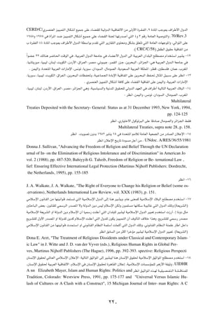 CERD/C/Íd?BMFÃ« eO?O?L²Ã« ‰U?Jý√ lOL?ł vKŽ ¡U?CIKÃ W?OÃËbÃ« W?O?ÁUHðô« sÄ vÃË_« …d?I?HÃ« ¨π …œU*« Vłu0 ·«dÞ_« ‰ËbÃ«
±π∏∏Ë ±π∑∏ w …√d*« b?{ eO?O?L²Ã« ‰UJý√ lO?L?ł wKŽ ¡UC?IÃ« WM' U?Nð—b? √ w²Ã« ¥Ë ≥ rÁ— WÄU?FÃ« W?O u?²Ã«Ë Æ70/Rev.3
» …dIHÃ« ¥¥ …œU*« Vłu0 ·«dÞ_« ‰ËbÃ« WDÝ«uÐ ÂbIð w²Ã« d¹—UI²Ã« Èu²×ÄË qJAÐ oKF²ð w²Ã« WÄUFÃ«  UNłu*«Ë ¨wÃ«u²Ã« vKŽ
                                                                                        Æ© CRC/C/58® qHDÃ« ‚uIŠ WOÁUHð« sÄ
Î«uC?Ž ≤≤ pÃUM¼ d{U?(« XÁuÃ« w ÆWOÐd?FÃ« ‰ËbÃ« WF?ÄUł w ¡U?CŽ_« ‰ËbÃ« vÃ« W?OÐdFÃ« Ê«bK³Ã« `KDB?Ä Â«b ?²Ý« d?OA¹ ≠±≤
 ¨UO?½U²¹—u?Ä ¨UO³?OÃ ¨ÊUM³Ã ¨X¹uJÃ« ¨Êœ—_« ¨‚«d?FÃ« ¨dB?Ä ¨wðu³?Oł ¨d?LIÃ« —e?ł ¨s¹d×?³Ã« ¨dz«e'« ∫w¼ W?OÐdFÃ« ‰Ëb?Ã« WFÄU?ł w
    Æ sLOÃ«Ë ¨…b×²*« WOÐdFÃ«  «—UÄù« ¨f½uð ¨U¹—uÝ ¨Ê«œu Ã« ¨‰UÄuBÃ« ¨W¹œuF Ã« WOÐdFÃ« WJKL*« ¨dDÁ ¨5D K ¨ÊULŽ ¨»dG*«
 ¨U¹—u?Ý ¨U?O?³OÃ ¨X?¹uJÃ« ¨‚«dF?Ã« ¨s¹d×?³Ã«  UE?H%Ë ¨W?O?ŽU?L?'« …œUÐù« WO?ÁU?Hð« vKŽ s¹d?×?³Ã« kH?% ‰U?¦*« qO?³?Ý vKŽ dE½« ≠±≥
                                                  Æ ÍdBMFÃ« eOOL²Ã« ‰UJý√ W UÂ vKŽ ¡UCIÃ« WOÁUHð« vKŽ sLOÃ«Ë ¨WOÐdFÃ«  «—UÄù«
 ¨UO?³OÃ ¨ÊUM³Ã ¨Êœ—_« ¨‚«dFÃ« ¨d?BÄ ¨dz«e'« w¼Ë ¨W?OÝUO? Ã«Ë WO½b*« ‚uI?×KÃ wÃËbÃ« bNFÃ« w ·«dÞ√ W?OÃU²Ã« WOÐd?FÃ« œö³Ã« ≠±¥
                                                                                 ∫ dE½« ¨sLOÃ«Ë ¨f½uð ¨Ê«œu Ã« ¨‰UÄuBÃ« ¨»dG*«
                                                                                                                 Multilateral
Treaties Deposited with the Secretary- General: Status as at 31 December 1993, New York, 1994,
                                                                                                              pp. 124-125
                                                                 dE½« ¨Í—UO²šô« ‰uÂuðd³Ã« vKŽ UÁœU ‰UÄuBÃ«Ë dz«e'« jI
                                                                        Multilateral Treaties, supra note 28, p. 158.
                                  dE½« ¨X¹uBð ÊËbÐ ±π∏≤ d¹UM¹ ±∏ w …b×²*« 3öÃ WÄUFÃ« WOFL'« sÄ —œUBÃ« ÊöŽù« ≠±µ
                                                   dE½« ÊöŽù« a¹—Uð …œu Ä qł√ sÄ ¨ UNdoc. A/RES/36/55/1981
Donna J. Sullivan, "Advancing the Freedom of Religion and Belief Through the UN Declaration
urnal of In- on the Elimination of Religious Intolerance and of Discrimination" in American Jo
vol. 2 (1988), pp. 487-520; Bahiyyih G. Tahzib, Freedom of Religion or Be- ternational Law ,
lief: Ensuring Effective International Legal Protection (Martinus Nijhoff Publishers: Dordrecht,
the Netherlands, 1995), pp. 155-185
                                                                                                                      dE½« ≠±∂
J. A. Walkate, J. A. Walkate, "The Right of Everyone to Change his Religion or Belief (some os-
Æervations), Netherlands International Law Review, vol. XXX (1983), p. 151.
wÄöÝù« Êu½U?IÃ« sÄ UNMO½«u?Á bL²? ð w²Ã« WO?ÄöÝù« ‰ËbÃ« vÃ≈ UM¼ dO?A¹Ë ¨ÂUŽ vMF?LÂ WO?ÄöÝù« œö³Ã« `K?DBÄ Âb ?²Ý« ≠±∑
5¦ŠU?³Ã« iFÐ ÆÊu½UIKÃ wLÝdÃ« —b?B*« ôË WÃËbÃ« s¹œ fOÃ ÂöÝù« sJÃË Êu?LK Ä UN½UJÝ W?O³ÃUž w²Ã« ‰ËbÃ« pKðË ©W?F¹dAÃ«®
WOÄöÝù« WF¹dAÃ« Ë« WÃËbÃ« s¹œ ÂöÝù« Ê√ UOLÝ— XMKŽ√ w²Ã« Ê«bK³KÃ dOAOÃ WOÄöÝù« ‰ËbÃ« dO³Fð Âb ²Ý«  “—¬ Æ≈ U½Ëœ q¦Ä
l¹d?A²KÃ ‰Ë_« —b?B*« Ë« WÃËbKÃ s¹bÂ Âö?Ýù« XMKŽ√ w²Ã« ‰ËbKÃ ÊuJ¹ e?OO?L?²Ã« Ê√ ·uÃQ*« ·öš «c¼Ë ¨l¹d?A²KÃ wL?Ý— —bB?Ä
wÄö?Ýù« Êu½U?IÃ« sÄ U?NMO½«u?Á  bL?²?Ý« Ë« w½u½U?IÃ« ÂUEMÃ« W?LKÝ√ XKL?Â√ w²Ã« ‰ËbÃ« pKðË ¨w½u½U?IÃ« ÂUEM?Ã« WMLKŽ —UÞ« qš«œ
                                                        dE½« oÐU Ã« sÄ d¦Â« «dšRÄ dOAOÃ WOÄöÝù« ‰ËbÃ« dO³Fð Æ©WF¹dAÃ«®
Dona E. Arzt, "The Treatment of Religious Dissidents under Classical and Contemporary Islam- ¢
ic Law" in J. Witte and J. D. van der Vyver (eds.), Religious Human Rights in Global Per-
ves, Martinus Nijhoff Publishers (The Hague), 1996, pp. 392-393. spective: Religious Perspecti
ÊU ½ù« ‚uI( w*U?FÃ« wÄöÝù« ÊöŽù« ∫WOÃU²Ã« oOŁ«u*« vÃ≈ dOA?OÃ UM¼ ÊU ½ù« ‚uI( WOÄöÝù« oOŁ«u*« `KDB?Ä Âb ²Ý« ≠±∏
¨ÊU ½ù« ‚uI?( WOÐdFÃ« WO?ÁUHðô« ÆÂöÝù« w ÊU ½ù« ‚u?I( …d¼UIÃ« ÊöŽ≈ ¨WO?ÄöÝù«  U ÝRL?KÃ d¼“_« WIOŁË ¨ UIDHR
A nn Elizabeth Mayer, Islam and Human Rights: Politics and dE½« o?OŁ«u*« Ác??NÃ W??OKO??B? H?²?Ã« W?A? ÁUM?LKÃ
Tradition, Colorado: Westview Press, 1991, pp. 175-177 and "Universal Versus Islamic Hu-
lash of Cultures or A Clash with a Construct", 15 Michigan Journal of Inter- man Rights: A C



                                                                ≤≤∞
 