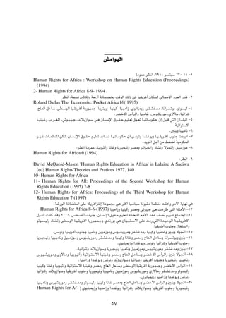 gÄ«uNÃ«
                                                                                UÄuLŽ dE½« ¨±ππ¥ d³L²³Ý ≤≥≠ ±π ≠±
Human Rights for Africa : Workshop on Human Rights Education (Proceedings)
  (1994)
2- Human Rights for Africa 8-9- 1994 Æ
                      dE½« ¨WL    ½ 5ŁöŁË WFÐ—√ WzUL       L Ð XÁuÃ« pÃ– w        UOI¹d √ ÊUJ    Ã wÃULłù« œbFÃ« —bÁ ≠≥
Roland Dallas The Economist: Pocket Africa16( 1995)
 ¨ÃU?FÃ« qŠUÝ ¨vD?ÝuÃ« UO?I¹d? √ W¹—uN?Lł ¨U?¹d²¹—≈ ¨U?OMO?Â ¨UO?³?Ä«“ ¨ÍuÐU³1“ ¨d?I?Ažb?Ä ¨U½«u           ?ðuÐ ¨uðu   ?OÃ ≠¥
                                                                ÆdCš_« ”√dÃ«Ë UO³ÄUž ¨’uA¹—uÄ ¨ÍËôUÄ ¨UO½«eMð
 U??OMO??žË » d???G*« ¨wðu??³??O??ł ¨b½ö¹“«u??Ý w?¼ ÊU??   ½ù« ‚u??I??Š rOK?Fð ‚u??Fð U??NðU??Äu?JŠ Ê≈ qO??Á w²Ã« Ê«b?K³Ã« ≠µ
                                                                                                              ÆWOz«u²Ýô«
                                                                                                           Æ5MÐË U³OÄU½ ≠∂
 d??O??ž  U??LEM*« sJ?Ã ¨ÊU?   ?½ù« ‚u??I?Š r?OKFð b½U??   ð U??N?ðU?Äu?JŠ Ê√ f½uðË «bM?žu¹Ë U??O??I¹d?? √ »uMł  œ—Ë√ ≠∑
                                                                                      Æb¹e*« qł√ sÄ jGCð WOÄuJ(«
                                 ∫dE½« UÄuLŽ ¨UOÐuOŁ√Ë U½UžË U¹dO−O½Ë dBÄË dz«e'«Ë œUAðË ôu$√Ë oO³Ä“uÄ ≠∏
Human Rights for Africa 6 (1994)
                                                                                                                  ∫dE½« ≠π
David McQuoid-Mason 'Human Rights Education in Africa' in Lalaine A Sadiwa
 (ed) Human Rights Theories and Pratices 1977, 140
10- Human Rights for Africa
11- Human Rights for All: Proceedings of the Second Workshop for Human
 Rights Education (1995) 7-8
12- Human Rights for Africa: Proceedings of the Third Workshop for Human
 Rights Education 7 (1997)
               ÆWý—uÃ« W UC²Ý« vKŽ UJ¹d ¬d²½≈ WŽuL−Ä w¼ d¦Â√ UOÝUOÝ WÃu³IÄ WLEMÄ XI «Ë dÄ_« W¹UN½ w
    Human Rights for Africa 8-6-(1997) UO³Ä«“Ë UOMOÂË dBÄË wðu³Oł w¼ XŠdÞ w²Ã« WK¦Ä_« ≠±≥
 ‰ËbÃ« X½UÂ b?ÁË ≤∞∞∞Æ fD           ž√ ¨nOMł ¨ÊU?      ½ù« ‚uI?Š rOKF²Ã …b?×²*« 3_« bI?Ž nB½ rOO?Ið ŸUL?²ł« ≠±¥
 uðu??   ?OÃË œU??AðË vDÝuÃ« U??O?I¹d?? √ W¹—u?N??L?łË Íb?½—uÐ w¼ ÊU?O??³?²??Ýô« vKŽ  œ— w²Ã« …b??O?ŠuÃ« W??O?I?¹d? _«
                                                                                              ÆUOI¹d √ »uMłË ‰UGM      Ã«Ë
               Æf½uðË UOI¹d √ »uMłË UO³ÄU½Ë oO³Ä“uÄË ”uOA¹—uÄË dIAžbÄË UOMOÂË UO³ÄUžË 5MÐË ôu$√ ≠±µ
 U¹d?O−?O½Ë UO?³?OÄU½Ë oO?³Ä“u?ÄË ”uO?A¹—u?ÄË dI?Ažb?ÄË UO?MOÂË U½U?žË dB?ÄË ÃUF?Ã« qŠUÝË U½«u?              ðuÐË 5MÐ ≠±∂
                                                                  ÆÍuÐU³1“Ë «bMžu¹Ë f½uðË UO½«eMðË UOI¹d √ »uMłË
                                 ÆUO½«eMðË b½ö¹“«uÝË U¹dO−O½Ë UO³ÄU½Ë oO³Ä“uÄË ”uOA¹—uÄË dIAžbÄË 5MÐ ≠±∑
 ”u?O??A¹—u?ÄË ÍËôU?ÄË U?O?Ðu?OŁ√Ë W?Oz«u??²?Ýô« U?OMO??žË d?B?ÄË ÃU?FÃ« q?ŠU?ÝË d?C?š_« ”√dÃ«Ë 5?MÐ ôu?$√ ≠±∏
                                  ÆUO³Ä«“Ë «bMžu¹Ë f½uðË b½ö¹“«uÝË UO½«eMðË UOI¹d √ »uMłË U¹dO−O½Ë UO³OÄU½Ë
 UOMO?ÂË U½UžË UOÐu?OŁ√Ë WOz«u²?Ýô« UOMOžË d?BÄË ÃUFÃ« qŠUÝË vD?ÝuÃ« UOI¹d √ W¹—u?NLłË d?Cš_« ”√dÃ« ≠±π
 UO½«eMðË b½ö¹“«u?ÝË UOI¹d? √ »uMłË U¹dO−?O½Ë UO³?OÄU½Ë oO³?Ä“uÄË ”uOA?¹—uÄË ÍËôUÄË dI?AžbÄË uðu?                      OÃË
                                                                                    ÆÍuÐU³1“Ë UO³Ä«“Ë «bMžu¹Ë f½uðË
 UO³?OÄU½Ë ”uOA¹—uÄË d?IAžbÄË uðu?           OÃË UOMOÂË U½Už d?BÄË ÃUFÃ« qŠUÝË d?Cš_« ”√dÃ«Ë 5MÐË ôu$√ ≠≤∞
 Human Rights for Af- ® ÍuÐU?³1“Ë U?O?³Ä«“Ë «b?Mžu¹Ë UO?½«eMðË b½ö¹“«u?ÝË U?OI¹d?                    √ »uMłË U¹d?O?−?O½Ë




                                                             µ∑
 
