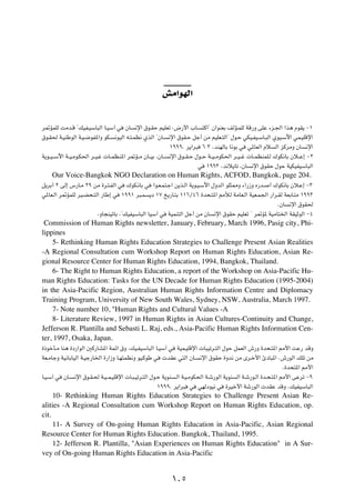 gÄ«uNÃ«

d9RLKÃ XÄb?Á ¢pOH?OÝU³Ã« U?OÝ¬ w         ÊU   ½ù« ‚u?IŠ rOKFð ∫÷—_« »U?           ²Â«¢ Ê«uMFÐ nÃR?LKÃ WÁ—Ë vKŽ ¡e?'« «c¼ ÂuI¹ ≠±

‚u?I( W?OMÞuÃ« W?O?{uH*«Ë uJ?       ½uOÃ« t?²?LE½ ÍcÃ« ¢ÊU?     ½ù« ‚uI?Š qł√ sÄ rOKF?²Ã«¢ ‰u?Š wJO?HO?ÝU?³Ã« ÍuO?Ýü« wL?OKÁù«

                                                                ±πππÆ d¹«d³       ∂ ≥ ¨bMNÃUÐ U½uÐ w   w*UFÃ« Âö   Ã« eÂdÄË ÊU   ½ù«

W¹u??O??Ýü« W??O?Äu?J(« d??O?ž  U??LE?M*« d9R??Ä ÊU??OÐ ¨ÊU??   ½ù« ‚u??I?Š ‰u??Š W??O??ÄuJ(« d??O??ž  U??LEMLK?Ã „uJ½UÐ Êö??Ž≈ ≠≤

                                                                              w    ±ππ≥ ¨b½ö¹Uð ¨ÊU     ½ù« ‚uIŠ ‰uŠ WOJOHOÝU³Ã«

     Our Voice-Bangkok NGO Declaration on Human Rights, ACFOD, Bangkok, page 204.
q¹dÐ√ ≤ vÃ≈ ”—U?Ä ≤π sÄ …d?²?HÃ« w        „uJ?½UÐ w    «u?F?L²?ł« s¹c?Ã« W¹u?O?Ýü« ‰ËbÃ« uK¦2Ë ¡«—“Ë Á—b?      √ „uJ½UÐ Êö?Ž≈ ≠≥

w*UF?Ã« d9RLKÃ dO?C×?²Ã« —UÞ≈ w        ±ππ± d³?L      ¹œ ±∑ a¹—U?²Ð ±±∂Ø¥∂ …b×?²*« 3úÃ WÄUF?Ã« WOF?L'« —«d?IÃ WFÐU?²Ä ±ππ≥

                                                                                                                   ÆÊU   ½ù« ‚uI(

                            ¨ËU−MOðUÐ ¨¢pOHOÝU³Ã« UOÝ¬ w        WOLM²Ã« qł√ sÄ ÊU      ½ù« ‚uIŠ rOKFð ¢ d9R* WOÄU²)« WIOŁuÃ« ≠¥

 Commission of Human Rights newsletter, January, February, March 1996, Pasig city, Phi-
lippines
    5- Rethinking Human Rights Education Strategies to Challenge Present Asian Realities
-A Regional Consultation cum Workshop Report on Human Rights Education, Asian Re-
gional Resource Center for Human Rights Education, 1994, Bangkok, Thailand.
    6- The Right to Human Rights Education, a report of the Workshop on Asia-Pacific Hu-
man Rights Education: Tasks for the UN Decade for Human Rights Education (1995-2004)
in the Asia-Pacific Region, Australian Human Rights Information Centre and Diplomacy
Training Program, University of New South Wales, Sydney, NSW, Australia, March 1997.
    7- Note number 10, "Human Rights and Cultural Values -A
    8- Literature Review, 1997 in Human Rights in Asian Cultures-Continuity and Change,
Jefferson R. Plantilla and Sebasti L. Raj, eds., Asia-Pacific Human Rights Information Cen-
ter, 1997, Osaka, Japan.
…–ušQ?Ä UM¼ …œ—«uÃ« 5Â—UA*« WLz« ‚Ë ¨pO?HOÝU³Ã« U?OÝ¬ w            WOL?OKÁù«  U³Oðd?²Ã« ‰uŠ qLFÃ« ‘—Ë …b×?²*« 3_« XŽ— bÁË

WF?ÄUłË WO½UÐUOÃ« W?Oł—U)« …—«“Ë U?N²LE½Ë uO?ÂuÞ w          bIŽ w²Ã« ÊU?      ½ù« ‚uIŠ …Ëb½ sÄ Èd?š_« ∆œU³*« Æ‘—uÃ« pKð sÄ

                                                                                                                      Æ…b×²*« 3_«

U?O?Ý¬ w   ÊU?   ½ù« ‚u?I?( W?O??L?OKÁù«  U?³?Oðd?²Ã« ‰u?Š W¹uM    ?Ã« W?O?ÄuJ(« W?ý—uÃ« W¹uM    Ã« W?ý—u?Ã« …b?×?²*« 3_« vŽdð ≠π

                                                         ±πππÆ d¹«d³     w    wNÃœuO½ w     …dOš_« Wý—uÃ«  bIŽ bÁË ÆpOHOÝU³Ã«

     10- Rethinking Human Rights Education Strategies to Challenge Present Asian Re-
alities -A Regional Consultation cum Workshop Report on Human Rights Education, op.
cit.
     11- A Survey of On-going Human Rights Education in Asia-Pacific, Asian Regional
Resource Center for Human Rights Education. Bangkok, Thailand, 1995.
     12- Jefferson R. Plantilla, "Asian Experiences on Human Rights Education" in A Sur-
vey of On-going Human Rights Education in Asia-Pacific


                                                                  ±∞µ
 