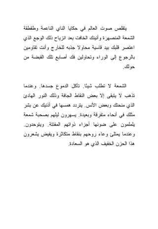 ‫ﻴﺘﻘﻠﺹ ﺼﻭﺕ ﺍﻟﻌﺎﻟﻡ ﻓﻲ ﺤﻜﺎﻴﺎ ﺍﻟﻨﺎﻱ ﺍﻟﻨﺎﻋﻤﺔ ﻭﻁﻘﻁﻘﺔ‬
‫ﺍﻟﺸﻤﻌﺔ ﺍﻟﻤﻨﺼﻬﺭﺓ ﻭﺃﻨﻴﻨﻙ ﺍﻟﺨﺎﻓﺕ ﺒﻌﺩ ﺍﻨﺯﻴﺎﺡ ﺫﻟﻙ ﺍﻟﻭﺠﻊ ﺍﻟﺫﻱ‬
‫ﺍﻋﺘﺼﺭ ﻗﻠﺒﻙ ﺒﻴﺩ ﻗﺎﺴﻴﺔ ﻤﺤﺎﻭﻻ ﺠﺫﺒﻪ ﻟﻠﺨﺎﺭﺝ ﻭﺃﻨﺕ ﺘﻘﺎﻭﻤﻴﻥ‬
                         ‫ﹰ‬
‫ﺒﺎﻟﺭﺠﻭﻉ ﺇﻟﻰ ﺍﻟﻭﺭﺍﺀ ﻭﺘﺤﺎﻭﻟﻴﻥ ﻓﻙ ﺃﺼﺎﺒﻊ ﺘﻠﻙ ﺍﻟﻘﺒﻀﺔ ﻤﻥ‬
                                                 ‫ﺤﻭﻟﻙ.‬


‫ﺍﻟﺸﻤﻌﺔ ﻻ ﺘﻁﻠﺏ ﺸﻴﺌﺎ. ﺘﺄﻜل ﺍﻟﺩﻤﻭﻉ ﺠﺴﺩﻫﺎ. ﻭﻋﻨﺩﻤﺎ‬
                            ‫ً‬
‫ﺘﺫﻫﺏ ﻻ ﻴﺘﺒﻘﻰ ﺇﻻ ﺒﻌﺽ ﺍﻟﻨﻘﺎﻁ ﺍﻟﺠﺎﻓﺔ ﻭﺫﻟﻙ ﺍﻟﻨﻭﺭ ﺍﻟﻬﺎﺩﺉ‬
‫ﺍﻟﺫﻱ ﻤﻨﺤﺘﻙ ﻭﺒﻌﺽ ﺍﻷﻨﺱ. ﻴﺘﺭﺩﺩ ﻫﻤﺴﻬﺎ ﻓﻲ ﺃﺫﻨﻴﻙ ﻋﻥ ﺒﺸﺭ‬
‫ﻤﺜﻠﻙ ﻓﻲ ﺃﻨﺤﺎﺀ ﻤﺘﻔﺭﻗﺔ ﻭﺒﻌﻴﺩﺓ. ﻴﺴﻬﺭﻭﻥ ﻟﻴﻠﻬﻡ ﺒﺼﺤﺒﺔ ﺸﻤﻌﺔ‬
‫ﻴﻠﻤﻠﻤﻭﻥ ﻋﻠﻰ ﻀﻭﺌﻬﺎ ﺃﺠﺯﺍﺀ ﺫﻭﺍﺘﻬﻡ ﺍﻟﻤﻔﺘﺘﺔ. ﻭﻴﺘﻭﺤﺩﻭﻥ.‬
‫ﻭﻋﻨﺩﻤﺎ ﻴﻤﺘﻠﺊ ﻭﻋﺎﺀ ﺭﻭﺤﻬﻡ ﺒﻨﻘﺎﻁ ﻤﺘﻜﺎﺜﺭﺓ ﻭﻴﻔﻴﺽ ﻴﺸﻌﺭﻭﻥ‬
                      ‫ﻫﺫﺍ ﺍﻟﺤﺯﻥ ﺍﻟﺨﻔﻴﻑ ﺍﻟﺫﻱ ﻫﻭ ﺍﻟﺴﻌﺎﺩﺓ.‬
 