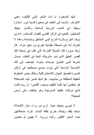 ‫ﺃﻴﺘﻬﺎ ﺍﻟﺼﻐﻴﺭﺓ. ﻴﺎ ﺫﺍﺕ ﺍﻟﺸﻌﺭ ﺍﻟﺒﻨﻲ ﺍﻟﻜﺜﻴﻑ، ﺫﻫﺒﻲ‬
‫ﺍﻷﻁﺭﺍﻑ. ﺘﺸﺩﻴﻨﻪ ﺇﻟﻰ ﺍﻟﺨﻠﻑ ﻓﻲ ﻀﻔﻴﺭﺓ ﻗﺎﺴﻴﺔ ﺘﺒﺭﺯ ﺍﺴﺘﺩﺍﺭﺓ‬
‫ﻭﺠﻬﻙ ﺫﻱ ﺍﻟﺨﺩﻭﺩ ﺍﻟﻭﺭﺩﻴﺔ ﺍﻟﺴﺎﺨﻨﺔ ﻭﺍﻨﻜﺴﺎﺭ ﻋﻴﻨﻴﻙ‬
‫ﺍﻟﻌﺴﻠﻴﺘﻴﻥ. ﺘﻘﺒﻌﻴﻥ ﻓﻲ ﺍﻟﺭﻜﻥ ﺍﻟﻘﺼﻲ ﻟﻠﻔﺼل ﺍﻟﺼﺎﺨﺏ. ﺘﺩﺍﺭﻴﻥ‬
‫ﻨﺯﻴﻑ ﺍﻟﺠﺭﺡ ﺒﺄﺘﺭﺒﺔ ﺍﻟﺩﺭﺝ ﺍﻟﺒﻨﻲ ﺍﻟﻤﺘﺸﻘﻕ ﻭﺒﺎﺒﺘﺴﺎﻤﺔ ﻭﺍﻫﻨﺔ ﻻ‬
‫ﺘﺘﺤﺭﻙ ﺃﺒﺩﺍ ﺇﻟﻰ ﻀﺤﻜﺔ ﻁﻔﻭﻟﻴﺔ ﺘﺨﺭﺝ ﻤﻥ ﻋﻤﻕ ﺒﺌﺭﻙ. ﻫل‬
                                      ‫‪‬‬
‫ﺃﺭﻴﻙ ﺼﻭﺭﺓ ﺘﻠﻙ ﺍﻟﺠﻤﻴﻠﺔ ﺍﻟﻔﺎﺭﻋﺔ ﺍﻟﺘﻲ ﺘﻘﻑ ﻓﻲ ﺤﺩﻴﻘﺔ ﺫﻟﻙ‬
‫ﺍﻟﻘﺼﺭ ﺍﻟﻌﺘﻴﻕ ﺍﻟﺫﻱ ﺘﺒﺩﻭ ﻤﺸﺭﺒﻴﺎﺘﻪ ﺍﻟﺒﻨﻴﺔ ﻓﻲ ﺍﻟﺨﻠﻑ. ﻴﻨﺴﺩل‬
‫ﺸﻌﺭﻫﺎ ﺍﻟﺒﻨﻲ ﺍﻟﻁﻭﻴل ﺒﻤﻭﺠﺎﺕ ﺠﻨﻭﻨﻪ. ﻓﻴﻀﻴﻑ ﺇﻟﻰ ﺘﻠﻙ‬
‫ﺍﻻﺒﺘﺴﺎﻤﺔ ﺍﻟﻭﺍﺴﻌﺔ ﺍﻟﺘﻲ ﻴﺘﺭﺩﺩ ﺼﺩﻱ ﻀﺤﻜﺘﻬﺎ ﻓﻲ ﺃﺭﻜﺎﻥ‬
‫ﺍﻟﺼﻭﺭﺓ ﻓﺘﻀﻴﻕ ﺍﻟﻌﻴﻨﺎﻥ ﺍﻟﻼﻤﻌﺘﺎﻥ ﻗﻠﻴﻼ ﻭﻨﺘﺄﻜﺩ ﺒﻌﺽ ﺍﻟﺨﻁﻭﻁ‬
                  ‫ﹰ‬
‫ﺍﻟﺨﻔﻴﻔﺔ ﺍﻟﻤﻨﻁﻠﻘﺔ ﻤﻥ ﺠﺎﻨﺒﻴﻬﻤﺎ. ﻫل ﻟﺩﻴﻙ ﺘﻔﺴﻴﺭ ﻟﻬﺫﻩ ﺍﻟﻀﺤﻜﺔ؟‬
‫ﻫل ﺘﻌﺘﻘﺩﻴﻥ ﺃﻨﻬﺎ ﻜﻠﻤﺔ ﺃﻁﻠﻘﻬﺎ ﺼﺎﺤﺏ ﺍﻟﻜﺎﻤﻴﺭﺍ. ﺃﻭ ﺭﺒﻤﺎ ﻜﺎﻨﺕ‬
‫ﺘﺘﺎﺒﻊ ﺤﺭﻜﺎﺕ ﻁﻔﻠﻬﺎ ﺍﻟﻤﺴﺭﺤﻴﺔ ﻭﻫﻭ ﻴﺘﺸﻘﻠﺏ ﻋﻠﻰ ﺃﺭﺽ‬
                                                ‫ﺍﻟﺤﺩﻴﻘﺔ?‬

‫ﻻ ﺘﻬﺭﺒﻲ ﺒﻌﻴﻨﻴﻙ ﺒﻌﻴﺩﺍ. ﺃﺭﻯ ﻤﻥ ﻭﺭﺍﺀ ﺴﺘﺎﺭ ﺍﻟﻼﻤﺒﺎﻻﺓ‬
                            ‫‪‬‬
‫ﺴﻴﺎﺠﺎ ﻴﻠﻔﻙ ﻭﻴﺸﺩﻙ ﺨﺎﺭﺝ ﺤﻠﻘﺔ ﺍﻟﺒﻨﺎﺕ. ﺘﺘﺭﺩﺩ ﻀﺤﻜﺎﺘﻬﻥ‬
                                            ‫‪‬‬
‫ﺘﺤﺕ ﺃﺸﺠﺎﺭ ﺍﻟﻜﺎﻓﻭﺭ ﻭﺍﻟﺠﺎ ﺯﻭﺭﻴﻨﺎ. ﻻ ﻴﻔﻬﻤﻥ ﻟﻡ ﺘﺒﺘﻌﺩﻴﻥ‬
        ‫ِ‪‬‬
 