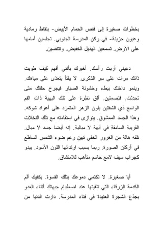 ‫ﺒﺨﻁﻭﺍﺕ ﺼﻐﻴﺭﺓ ﺇﻟﻰ ﻗﻔﺹ ﺍﻟﺤﻤﺎﻡ ﺍﻷﺒﻴﺽ- ﺒﻨﻘﺎﻁ ﺭﻤﺎﺩﻴﺔ‬
‫ﻭﻋﻴﻭﻥ ﺤﺯﻴﻨﺔ- ﻓﻲ ﺭﻜﻥ ﺍﻟﻤﺩﺭﺴﺔ ﺍﻟﺠﻨﻭﺒﻲ. ﺘﺠﻠﺴﻴﻥ ﺃﻤﺎﻤﻬﺎ‬
          ‫ﻋﻠﻰ ﺍﻷﺭﺽ. ﺘﺴﻤﻌﻴﻥ ﺍﻟﻬﺩﻴل ﺍﻟﺨﻔﻴﺽ. ﻭﺘﺘﻨﻔﺴﻴﻥ.‬


‫ﺩﻋﻴﻨﻲ ﺃﺭﺒﺕ ﺭﺃﺴﻙ. ﺃﺨﺒﺭﻙ ﺒﺄﻨﻨﻲ ﺃﻓﻬﻡ ﻜﻴﻑ ﻁﻭﻴﺕ‬
‫ﺫﺍﺘﻙ ﻤﺭﺍﺕ ﻋﻠﻰ ﺴﺭ ﺍﻟﺫﻜﺭﻯ. ﻻ ﻴﻔﺘﺄ ﻴﺘﻐﺫﻯ ﻋﻠﻰ ﻤﻴﺎﻫﻙ.‬
‫ﻭﻴﻨﻤﻭ ﺩﺍﺨﻠﻙ ﺒﺒﻁﺀ ﻭﺨﺸﻭﻨﺔ ﺍﻟﺼﺒﺎﺭ ﻓﻴﺠﺭﺡ ﺤﻠﻘﻙ ﻤﺘﻰ‬
‫ﺘﺤﺩﺜﺕ. ﻓﺘﺼﻤﺘﻴﻥ. ﺃﻟﻕ ﻨﻅﺭﺓ ﻋﻠﻰ ﺘﻠﻙ ﺍﻟﺒﻬﻴﺔ ﺫﺍﺕ ﺍﻟﻔﻡ‬
                             ‫ِ‬
‫ﺍﻟﻭﺍﺴﻊ ﺫﻱ ﺍﻟﺸﻔﺘﻴﻥ ﺒﻠﻭﻥ ﺍﻟﺯﻫﺭ ﺍﻟﻤﺘﻤﺭﺩ ﻋﻠﻰ ﺃﻋﻭﺍﺩ ﺸﻭﻜﻪ.‬
‫ﻭﻫﺫﺍ ﺍﻟﺠﺴﺩ ﺍﻟﻤﻤﺸﻭﻕ. ﻴﺘﻭﺍﺯﻯ ﻓﻲ ﺍﺴﺘﻘﺎﻤﺘﻪ ﻤﻊ ﺘﻠﻙ ﺍﻟﻨﺨﻼﺕ‬
‫ﺍﻟﻘﺭﻴﺒﺔ ﺍﻟﺴﺎﻤﻘﺔ ﻓﻲ ﺃﺒﻬﺔ ﻻ ﻤﺒﺎﻟﻴﺔ. ﺇﻨﻪ ﺃﻴﻀﺎ ﺠﺴﺩ ﻻ ﻤﺒﺎل.‬
             ‫‪‬‬
‫ﺘﻠﻔﻪ ﻫﺎﻟﺔ ﻤﻥ ﺍﻟﻐﺭﻭﺭ ﺍﻟﺨﻔﻲ ﺘﺒﻴﻥ ﺭﻏﻡ ﻀﻭﺀ ﺍﻟﺸﻤﺱ ﺍﻟﺴﺎﻁﻊ‬
‫ﻓﻲ ﺃﺭﻜﺎﻥ ﺍﻟﺼﻭﺭﺓ. ﺭﺒﻤﺎ ﺒﺴﺒﺏ ﺍﺭﺘﺩﺍﺌﻬﺎ ﺍﻟﻠﻭﻥ ﺍﻷﺴﻭﺩ. ﻴﺒﺩﻭ‬
                ‫ﻜﺠﺭﺍﺏ ﺴﻴﻑ ﻻﻤﻊ ﺤﺎﺴﻡ ﻤﺘﺄﻫﺏ ﻟﻼﻤﺘﺸﺎﻕ.‬


‫ﺃﻴﺎ ﺼﻐﻴﺭﺓ. ﻻ ﺘﻜﺘﻤﻲ ﺩﻤﻭﻋﻙ ﺒﺘﻠﻙ ﺍﻟﻘﺴﻭﺓ. ﻴﻜﻔﻴﻙ ﺃﻟﻡ‬
‫ﺍﻟﻜﺩﻤﺔ ﺍﻟﺯﺭﻗﺎﺀ ﺍﻟﺘﻲ ﺘﻠﻘﻴﺘﻬﺎ ﻋﻨﺩ ﺍﺼﻁﺩﺍﻡ ﺠﺒﻬﺘﻙ ﺃﺜﻨﺎﺀ ﺍﻟﻌﺩﻭ‬
‫ﺒﺠﺫﻉ ﺍﻟﺸﺠﺭﺓ ﺍﻟﻌﻨﻴﺩﺓ ﻓﻲ ﻓﻨﺎﺀ ﺍﻟﻤﺩﺭﺴﺔ. ﺩﺍﺭﺕ ﺍﻟﺩﻨﻴﺎ ﻤﻥ‬
 