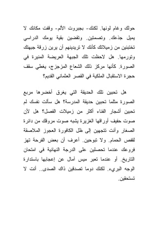 ‫ﺤﻭﻟﻙ ﻭﻏﺎﻡ ﻟﻭﻨﻬﺎ. ﻟﻜﻨﻙ- ﺒﺠﺒﺭﻭﺕ ﺍﻷﻟﻡ- ﻭﻗﻔﺕ ﻤﻜﺎﻨﻙ ﻻ‬
‫ﻴﻤﻴل ﺠﺫﻋﻙ. ﻭﺘﺼﻤﺘﻴﻥ. ﻭﺘﻘﻀﻴﻥ ﺒﻘﻴﺔ ﻴﻭﻤﻙ ﺍﻟﺩﺭﺍﺴﻲ‬
‫ﺘﺨﺘﺒﺌﻴﻥ ﻤﻥ ﺯﻤﻴﻼﺘﻙ ﻜﺄﻨﻙ ﻻ ﺘﺭﻴﺩﻴﻨﻬﻡ ﺃﻥ ﻴﺭﻴﻥ ﺯﺭﻗﺔ ﺠﺒﻬﺘﻙ‬
‫ﻭﺘﻭﺭﻤﻬﺎ. ﻫل ﻻﺤﻅﺕ ﺘﻠﻙ ﺍﻟﺠﺒﻬﺔ ﺍﻟﻌﺭﻴﻀﺔ ﺍﻟﻤﻨﻴﺭﺓ ﻓﻲ‬
‫ﺍﻟﺼﻭﺭﺓ. ﻜﺄﻨﻬﺎ ﻤﺭﻜﺯ ﺫﻟﻙ ﺍﻟﺸﻌﺎﻉ ﺍﻟﻤﺯﺠﺯﺝ، ﻴﻐﻁﻲ ﺴﻘﻑ‬
         ‫ﺤﺠﺭﺓ ﺍﻻﺴﺘﻘﺒﺎل ﺍﻟﻤﻠﻜﻴﺔ ﻓﻲ ﺍﻟﻘﺼﺭ ﺍﻟﻌﺜﻤﺎﻨﻲ ﺍﻟﻘﺩﻴﻡ؟‬

‫ﻫل ﺘﺤﺒﻴﻥ ﺘﻠﻙ ﺍﻟﺤﺩﻴﻘﺔ ﺍﻟﺘﻲ ﻴﻐﺭﻕ ﺃﺨﻀﺭﻫﺎ ﻤﺭﺒﻊ‬
‫ﺍﻟﺼﻭﺭﺓ ﻤﺜﻠﻤﺎ ﺘﺤﺒﻴﻥ ﺤﺩﻴﻘﺔ ﺍﻟﻤﺩﺭﺴﺔ؟ ﻫل ﺴﺄﻟﺕ ﻨﻔﺴﻙ ﻟﻡ‬
‫ﺘﺤﺒﻴﻥ ﺃﺸﺠﺎﺭ ﺍﻟﻔﻨﺎﺀ ﺃﻜﺜﺭ ﻤﻥ ﺯﻤﻴﻼﺕ ﺍﻟﻔﺼل؟ ﻫل ﻷﻥ‬
‫ﺼﻭﺕ ﺤﻔﻴﻑ ﺃﻭﺭﺍﻗﻬﺎ ﺍﻟﻐﺯﻴﺭﺓ ﻴﺸﺒﻪ ﺼﻭﺕ ﻤﺭﻭﻗﻙ ﻤﻥ ﺩﺍﺌﺭﺓ‬
‫ﺍﻟﺼﻐﺎﺭ ﻭﺃﻨﺕ ﺘﺘﺠﻬﻴﻥ ﺇﻟﻰ ﻅل ﺍﻟﻜﺎﻓﻭﺭﺓ ﺍﻟﻌﺠﻭﺯ ﺍﻟﻤﻼﺼﻘﺔ‬
‫ﻟﻘﻔﺹ ﺍﻟﺤﻤﺎﻡ. ﻭﻻ ﺘﺒﻭﺤﻴﻥ. ﺃﻋﺭﻑ ﺃﻥ ﺒﻌﺽ ﺍﻟﻔﺭﺤﺔ ﺘﻬﺯ‬
‫ﻓﺭﻭﻋﻙ ﻋﻨﺩﻤﺎ ﺘﺤﺼﻠﻴﻥ ﻋﻠﻰ ﺍﻟﺩﺭﺠﺔ ﺍﻟﻨﻬﺎﺌﻴﺔ ﻓﻲ ﺍﻤﺘﺤﺎﻥ‬
‫ﺍﻟﺘﺎﺭﻴﺦ. ﺃﻭ ﻋﻨﺩﻤﺎ ﺘﻌﺒﺭ ﻤﻴﺱ ﺁﻤﺎل ﻋﻥ ﺇﻋﺠﺎﺒﻬﺎ ﺒﺎﺴﺘﺩﺍﺭﺓ‬
‫ﺍﻟﻭﺠﻪ ﺍﻟﺒﺭﻱﺀ. ﻟﻜﻨﻙ ﺩﻭﻤﺎ ﺘﺼﺩﻗﻴﻥ ﺫﺍﻙ ﺍﻟﺼﺩﻯ.. ﺃﻨﺕ ﻻ‬
                          ‫‪‬‬
                                               ‫ﺘﺴﺘﺤﻘﻴﻥ.‬
 