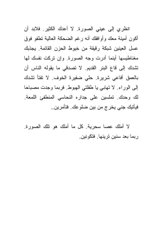 ‫ﺍﻨﻅﺭﻱ ﺇﻟﻰ ﻋﻴﻨﻲ ﺍﻟﺼﻭﺭﺓ. ﻻ ﺃﻋﺩﻙ ﺍﻟﻜﺜﻴﺭ. ﻓﻼﺒﺩ ﺃﻥ‬
‫ﺃﻜﻭﻥ ﺃﻤﻴﻨﺔ ﻤﻌﻙ ﻭﺃﻭﺍﻓﻘﻙ ﺃﻨﻪ ﺭﻏﻡ ﺍﻟﻀﺤﻜﺔ ﺍﻟﻌﺎﻟﻴﺔ ﺘﻁﻔﻭ ﻓﻭﻕ‬
‫ﻋﺴل ﺍﻟﻌﻴﻨﻴﻥ ﺸﺒﻜﺔ ﺭﻗﻴﻘﺔ ﻤﻥ ﺨﻴﻭﻁ ﺍﻟﺤﺯﻥ ﺍﻟﻘﺎﺘﻤﺔ. ﻴﺠﺫﺒﻙ‬
‫ﻤﻐﻨﺎﻁﻴﺴﻬﺎ ﺃﻴﻨﻤﺎ ﺃﺩﺭﺕ ﻭﺠﻪ ﺍﻟﺼﻭﺭﺓ. ﻭﺇﻥ ﺘﺭﻜﺕ ﻨﻔﺴﻙ ﻟﻬﺎ‬
‫ﺘﺸﺩﻙ ﺇﻟﻰ ﻗﺎﻉ ﺍﻟﺒﺌﺭ ﺍﻟﻘﺩﻴﻡ. ﻻ ﺘﺼﺩﻗﻲ ﻤﺎ ﻴﻘﻭﻟﻪ ﺍﻟﻨﺎﺱ ﺃﻥ‬
‫ﺒﺎﻟﻌﻤﻕ ﺃﻓﺎﻋﻲ ﺸﺭﻴﺭﺓ. ﺤﻠﻲ ﻀﻔﻴﺭﺓ ﺍﻟﺨﻭﻑ. ﻻ ﺘﻔﺘﺄ ﺘﺸﺩﻙ‬
‫ﺇﻟﻰ ﺍﻟﻭﺭﺍﺀ. ﻻ ﺘﻬﺎﺒﻲ ﻴﺎ ﻁﻔﻠﺘﻲ ﺍﻟﻬﺒﻭﻁ. ﻓﺭﺒﻤﺎ ﻭﺠﺩﺕ ﻤﺼﺒﺎﺤﺎ‬
 ‫‪‬‬
‫ﻟﻙ ﻭﺤﺩﻙ. ﺘﻤﻠﺴﻴﻥ ﻋﻠﻰ ﺠﺩﺍﺭﻩ ﺍﻟﻨﺤﺎﺴﻲ ﺍﻟﻤﻨﻁﻔﺊ ﺍﻟﻠﻤﻌﺔ.‬
            ‫ﻓﻴﺄﺘﻴﻙ ﺠﻨﻲ ﻴﺨﺭﺝ ﻤﻥ ﺒﻴﻥ ﻀﻠﻭﻋﻙ. ﻓﺘﺄﻤﺭﻴﻥ..‬


‫ﻻ ﺃﻤﻠﻙ ﻋﺼﺎ ﺴﺤﺭﻴﺔ. ﻜل ﻤﺎ ﺃﻤﻠﻙ ﻫﻭ ﺘﻠﻙ ﺍﻟﺼﻭﺭﺓ.‬
                          ‫ﺭﺒﻤﺎ ﺒﻌﺩ ﺴﻨﻴﻥ ﺘﺭﻴﻨﻬﺎ. ﻓﺘﻜﻭﻨﻴﻥ.‬
 