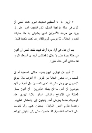 ‫ﻻ ﺃﺭﻴﺩ.. ﺒل ﻻ ﺃﺴﺘﻁﻴﻊ ﺍﻟﺤﺩﻴﺙ ﺍﻟﻴﻭﻡ. ﻜﻨﺕ ﺃﺘﻤﻨﻰ ﺃﻥ‬
‫ﺃﻜﻭﻥ ﻓﻲ ﺤﺎﻟﺔ ﻤﺯﺍﺠﻴﺔ ﺃﻓﻀل، ﻟﻜﻥ ﺍﻟﻁﺒﻴﺏ ﺃﺼﺭ ﻋﻠﻰ ﺃﻥ‬
‫ﻴﺯﻴﺩ ﻤﻥ ﺠﺭﻋﺔ ﺍﻷﻨﺴﻭﻟﻴﻥ ﺍﻟﺫﻱ ﻴﻌﺎﻟﺠﻨﻲ ﺒﻪ ﻤﻨﺫ ﺴﻨﻭﺍﺕ‬
‫ﻟﺘﺩﻫﻭﺭ ﺍﻟﺤﺎﻟﺔ.. ﻟﺫﺍ ﺘﺭﻴﻨﻨﻲ ﺍﻟﻴﻭﻡ ﻗﻠﻘﺎ، ﺭﺒﻤﺎ ﻜﻨﺕ ﻤﻜﺘﺌﺒﺎ ﻗﻠﻴﻼ.‬
 ‫ﹰ‬     ‫‪‬‬                ‫ﹰ‬


‫ﺒﻤﺎ ﺃﻥ ﻫﺫﻩ ﻫﻲ ﺃﻭل ﻤﺭﺓ ﺃﺭﺍﻙ ﻓﻴﻬﺎ، ﻜﻨﺕ ﺃﺘﻤﻨﻰ ﺃﻥ ﺃﻜﻭﻥ‬
‫ﻓﻲ ﺤﺎﻟﺔ ﺠﻴﺩﺓ ﺤﺘﻰ ﻻ ﺃﺨﺫل ﺘﻭﻗﻌﺎﺘﻙ.. ﺃﺭﻴﺩ ﺃﻥ ﺃﺴﻤﻌﻙ ﺍﻟﻴﻭﻡ،‬
                                ‫ﻟﻘﺩ ﺤﺩﺜﻨﻲ ﺃﺨﻲ ﻋﻨﻙ ﻜﺜﻴﺭﺍ.‬
                                  ‫‪‬‬


‫ﻻ ﺃﻓﻬﻡ ﻫل ﺘﻭﺘﺭﻱ ﺍﻟﻴﻭﻡ ﺒﺴﺒﺏ ﺤﺎﻟﺘﻲ ﺍﻟﺼﺤﻴﺔ ﺃﻡ ﺇﻥ‬
‫ﺍﻟﺴﺒﺏ ﻭﺭﺍﺀ ﺘﺩﻫﻭﺭ ﺍﻟﺤﺎﻟﺔ ﻫﻭ ﺍﻟﺘﻭﺘﺭ. ﻻ ﺃﻋﺭﻑ ﻤﺎﺫﺍ ﻴﺘﻭﻗﻊ‬
‫ﺍﻵﺨﺭﻭﻥ ﻤﻥ ﺭﺠل ﻤﺜﻠﻲ ﻗﺩ ﺘﻌﺩﻯ ﺍﻟﺨﻤﺴﻴﻥ، ﺒل ﺃﻋﺭﻑ. ﺃﻨﻬﻡ‬
‫ﻴﺘﻭﻗﻌﻭﻥ ﺃﻥ ﺃﻓﻌل ﻤﺎ ﻟﻥ ﻴﻔﻌﻠﻪ ﺍﻵﺨﺭﻭﻥ.. ﺃﻥ ﺃﻜﻭﻥ ﻤﻤﺜل‬
‫ﺍﻟﻌﺎﺌﻠﺔ ﻓﻲ ﺍﻷﻓﺭﺍﺡ ﻭﺍﻟﻤﺂﺘﻡ. ﺃﺴﺎﻓﺭ ﺒﻼﺩﺍ ﻷﺅﺩﻱ ﻫﺫﻩ‬
          ‫‪‬‬
‫ﺍﻟﻭﺍﺠﺒﺎﺕ.ﻋﻨﺩﻤﺎ ﻴﻤﺭﺽ ﺃﺤﺩ. ﻴﻠﺠﺌﻭﻥ ﺇﻟﻲ ﻹﺤﻀﺎﺭ ﺍﻟﻁﺒﻴﺏ.‬
              ‫‪‬‬
‫ﻴﺒﺤﺜﻭﻥ ﻋﻨﻲ. ﻭﺃﻨﺎ ﺘﻌﻭﺩﺕ‬       ‫ﻭﻋﻨﺩﻤﺎ ﺘﺘﺄﺯﻡ ﺍﻷﻤﻭﺭ ﺍﻟﻤﺎﻟﻴﺔ،‬
‫ﻋﻠﻰ ﺍﻟﻌﻁﺎﺀ، ﺍﻟﺘﻀﺤﻴﺔ. ﻟﻘﺩ ﻀﺤﻴﺕ ﺤﺘﻰ ﻴﻜﺒﺭ ﺇﺨﻭﺘﻲ ﻷﺭﺍﻫﻡ‬
 