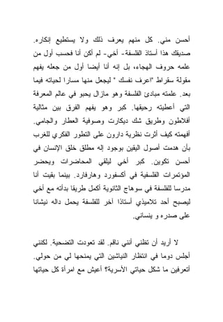 ‫ﺃﺤﺴﻥ ﻤﻨﻲ. ﻜل ﻤﻨﻬﻡ ﻴﻌﺭﻑ ﺫﻟﻙ ﻭﻻ ﻴﺴﺘﻁﻴﻊ ﺇﻨﻜﺎﺭﻩ.‬
‫ﺼﺩﻴﻘﻙ ﻫﺫﺍ ﺃﺴﺘﺎﺫ ﺍﻟﻔﻠﺴﻔﺔ- ﺃﺨﻲ- ﻟﻡ ﺃﻜﻥ ﺃﻨﺎ ﻓﺤﺴﺏ ﺃﻭل ﻤﻥ‬
‫ﻋﻠﻤﻪ ﺤﺭﻭﻑ ﺍﻟﻬﺠﺎﺀ، ﺒل ﺇﻨﻪ ﺃﻨﺎ ﺃﻴﻀﺎ ﺃﻭل ﻤﻥ ﺠﻌﻠﻪ ﻴﻔﻬﻡ‬
                  ‫‪‬‬
‫ﻤﻘﻭﻟﺔ ﺴﻘﺭﺍﻁ "ﺍﻋﺭﻑ ﻨﻔﺴﻙ " ﻟﻴﺠﻌل ﻤﻨﻬﺎ ﻤﺴﺎﺭﺍ ﻟﺤﻴﺎﺘﻪ ﻓﻴﻤﺎ‬
             ‫‪‬‬
‫ﺒﻌﺩ. ﻋﻠﻤﺘﻪ ﻤﺒﺎﺩﺉ ﺍﻟﻔﻠﺴﻔﺔ ﻭﻫﻭ ﻤﺎﺯﺍل ﻴﺤﺒﻭ ﻓﻲ ﻋﺎﻟﻡ ﺍﻟﻤﻌﺭﻓﺔ‬
‫ﺍﻟﺘﻲ ﺃﻋﻁﻴﺘﻪ ﺭﺤﻴﻘﻬﺎ. ﻜﺒﺭ ﻭﻫﻭ ﻴﻔﻬﻡ ﺍﻟﻔﺭﻕ ﺒﻴﻥ ﻤﺜﺎﻟﻴﺔ‬
‫ﺃﻓﻼﻁﻭﻥ ﻭﻁﺭﻴﻕ ﺸﻙ ﺩﻴﻜﺎﺭﺕ ﻭﺼﻭﻓﻴﺔ ﺍﻟﻌﻁﺎﺭ ﻭﺍﻟﺠﺎﻤﻲ.‬
‫ﺃﻓﻬﻤﺘﻪ ﻜﻴﻑ ﺃﺜﺭﺕ ﻨﻅﺭﻴﺔ ﺩﺍﺭﻭﻥ ﻋﻠﻰ ﺍﻟﺘﻁﻭﺭ ﺍﻟﻔﻜﺭﻱ ﻟﻠﻐﺭﺏ‬
‫ﺒﺄﻥ ﻫﺩﻤﺕ ﺃﺼﻭل ﺍﻟﻴﻘﻴﻥ ﺒﻭﺠﻭﺩ ﺇﻟﻪ ﻤﻁﻠﻕ ﺨﻠﻕ ﺍﻹﻨﺴﺎﻥ ﻓﻲ‬
‫ﺃﺤﺴﻥ ﺘﻜﻭﻴﻥ. ﻜﺒﺭ ﺃﺨﻲ ﻟﻴﻠﻘﻲ ﺍﻟﻤﺤﺎﻀﺭﺍﺕ ﻭﻴﺤﻀﺭ‬
‫ﺍﻟﻤﺅﺘﻤﺭﺍﺕ ﺍﻟﻔﻠﺴﻔﻴﺔ ﻓﻲ ﺃﻜﺴﻔﻭﺭﺩ ﻭﻫﺎﺭﻓﺎﺭﺩ. ﺒﻴﻨﻤﺎ ﺒﻘﻴﺕ ﺃﻨﺎ‬
‫ﻤﺩﺭﺴﺎ ﻟﻠﻔﻠﺴﻔﺔ ﻓﻲ ﺴﻭﻫﺎﺝ ﺍﻟﺜﺎﻨﻭﻴﺔ ﺃﻜﻤل ﻁﺭﻴﻘﺎ ﺒﺩﺃﺘﻪ ﻤﻊ ﺃﺨﻲ‬
              ‫ﹰ‬                                    ‫‪‬‬
‫ﻟﻴﺼﺒﺢ ﺃﺤﺩ ﺘﻼﻤﻴﺫﻱ ﺃﺴﺘﺎﺫﺍ ﺁﺨﺭ ﻟﻠﻔﻠﺴﻔﺔ ﻴﺤﻤل ﺩﺍﻟﻪ ﻨﻴﺸﺎﻨﺎ‬
 ‫ﹰ‬                            ‫ﹰ‬
                                   ‫ﻋﻠﻰ ﺼﺩﺭﻩ ﻭ ﻴﻨﺴﺎﻨﻲ.‬


‫ﻻ ﺃﺭﻴﺩ ﺃﻥ ﺘﻅﻨﻲ ﺃﻨﻨﻲ ﻨﺎﻗﻡ. ﻟﻘﺩ ﺘﻌﻭﺩﺕ ﺍﻟﺘﻀﺤﻴﺔ. ﻟﻜﻨﻨﻲ‬
‫ﺃﺠﻠﺱ ﺩﻭﻤﺎ ﻓﻲ ﺍﻨﺘﻅﺎﺭ ﺍﻟﻨﻴﺎﺸﻴﻥ ﺍﻟﺘﻲ ﻴﻤﻨﺤﻬﺎ ﻟﻲ ﻤﻥ ﺤﻭﻟﻲ.‬
                                            ‫‪‬‬
‫ﺃﺘﻌﺭﻓﻴﻥ ﻤﺎ ﺸﻜل ﺤﻴﺎﺘﻲ ﺍﻷﺴﺭﻴﺔ؟ ﺃﻋﻴﺵ ﻤﻊ ﺍﻤﺭﺃﺓ ﻜل ﺤﻴﺎﺘﻬﺎ‬
 