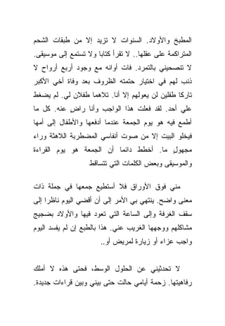 ‫ﺍﻟﻤﻁﺒﺦ ﻭﺍﻷﻭﻻﺩ. ﺍﻟﺴﻨﻭﺍﺕ ﻻ ﺘﺯﻴﺩ ﺇﻻ ﻤﻥ ﻁﺒﻘﺎﺕ ﺍﻟﺸﺤﻡ‬
‫ﺍﻟﻤﺘﺭﺍﻜﻤﺔ ﻋﻠﻰ ﻋﻘﻠﻬﺎ.. ﻻ ﺘﻘﺭﺃ ﻜﺘﺎﺒﺎ ﻭﻻ ﺘﺴﺘﻤﻊ ﺇﻟﻰ ﻤﻭﺴﻴﻘﻰ.‬
                      ‫‪‬‬
‫ﻻ ﺘﻨﺼﺤﻴﻨﻲ ﺒﺎﻟﺘﻤﺭﺩ. ﻓﺎﺕ ﺃﻭﺍﻨﻪ ﻤﻊ ﻭﺠﻭﺩ ﺃﺭﺒﻊ ﺃﺭﻭﺍﺡ ﻻ‬
‫ﺫﻨﺏ ﻟﻬﻡ ﻓﻲ ﺍﺨﺘﻴﺎﺭ ﺤﺘﻤﺘﻪ ﺍﻟﻅﺭﻭﻑ ﺒﻌﺩ ﻭﻓﺎﺓ ﺃﺨﻲ ﺍﻷﻜﺒﺭ‬
‫ﺘﺎﺭﻜﺎ ﻁﻔﻠﻴﻥ ﻟﻥ ﻴﻌﻭﻟﻬﻡ ﺇﻻ ﺃﻨﺎ. ﺘﻼﻫﻤﺎ ﻁﻔﻼﻥ ﻟﻲ. ﻟﻡ ﻴﻀﻐﻁ‬
                                                ‫ﹰ‬
‫ﻋﻠﻲ ﺃﺤﺩ. ﻟﻘﺩ ﻓﻌﻠﺕ ﻫﺫﺍ ﺍﻟﻭﺍﺠﺏ ﻭﺃﻨﺎ ﺭﺍﺽ ﻋﻨﻪ. ﻜل ﻤﺎ‬
           ‫ٍ‬                                 ‫‪‬‬
‫ﺃﻁﻤﻊ ﻓﻴﻪ ﻫﻭ ﻴﻭﻡ ﺍﻟﺠﻤﻌﺔ ﻋﻨﺩﻤﺎ ﺃﺩﻓﻌﻬﺎ ﻭﺍﻷﻁﻔﺎل ﺇﻟﻰ ﺃﻤﻬﺎ‬
‫ﻓﻴﺨﻠﻭ ﺍﻟﺒﻴﺕ ﺇﻻ ﻤﻥ ﺼﻭﺕ ﺃﻨﻔﺎﺴﻲ ﺍﻟﻤﻀﻁﺭﺒﺔ ﺍﻟﻼﻫﺜﺔ ﻭﺭﺍﺀ‬
‫ﻤﺠﻬﻭل ﻤﺎ. ﺃﺨﻁﻁ ﺩﺍﺌﻤﺎ ﺃﻥ ﺍﻟﺠﻤﻌﺔ ﻫﻭ ﻴﻭﻡ ﺍﻟﻘﺭﺍﺀﺓ‬
                          ‫‪‬‬             ‫ٍ‬
                   ‫ﻭﺍﻟﻤﻭﺴﻴﻘﻰ ﻭﺒﻌﺽ ﺍﻟﻜﻠﻤﺎﺕ ﺍﻟﺘﻲ ﺘﺘﺴﺎﻗﻁ‬

‫ﻤﻨﻲ ﻓﻭﻕ ﺍﻷﻭﺭﺍﻕ ﻓﻼ ﺃﺴﺘﻁﻴﻊ ﺠﻤﻌﻬﺎ ﻓﻲ ﺠﻤﻠﺔ ﺫﺍﺕ‬
‫ﻤﻌﻨﻰ ﻭﺍﻀﺢ. ﻴﻨﺘﻬﻲ ﺒﻲ ﺍﻷﻤﺭ ﺇﻟﻰ ﺃﻥ ﺃﻗﻀﻲ ﺍﻟﻴﻭﻡ ﻨﺎﻅﺭﺍ ﺇﻟﻰ‬
     ‫‪‬‬
‫ﺴﻘﻑ ﺍﻟﻐﺭﻓﺔ ﻭﺇﻟﻰ ﺍﻟﺴﺎﻋﺔ ﺍﻟﺘﻲ ﺘﻌﻭﺩ ﻓﻴﻬﺎ ﻭﺍﻷﻭﻻﺩ ﺒﻀﺠﻴﺞ‬
‫ﻤﺸﺎﻜﻠﻬﻡ ﻭﻭﺠﻬﻬﺎ ﺍﻟﻐﺭﻴﺏ ﻋﻨﻲ. ﻫﺫﺍ ﺒﺎﻟﻁﺒﻊ ﺇﻥ ﻟﻡ ﻴﻔﺴﺩ ﺍﻟﻴﻭﻡ‬
                       ‫ﻭﺍﺠﺏ ﻋﺯﺍﺀ ﺃﻭ ﺯﻴﺎﺭﺓ ﻟﻤﺭﻴﺽ ﺃﻭ..‬


‫ﻻ ﺘﺤﺩﺜﻴﻨﻲ ﻋﻥ ﺍﻟﺤﻠﻭل ﺍﻟﻭﺴﻁ، ﻓﺤﺘﻰ ﻫﺫﻩ ﻻ ﺃﻤﻠﻙ‬
‫ﺭﻓﺎﻫﻴﺘﻬﺎ. ﺯﺤﻤﺔ ﺃﻴﺎﻤﻲ ﺤﺎﻟﺕ ﺤﺘﻰ ﺒﻴﻨﻲ ﻭﺒﻴﻥ ﻗﺭﺍﺀﺍﺕ ﺠﺩﻴﺩﺓ.‬
 