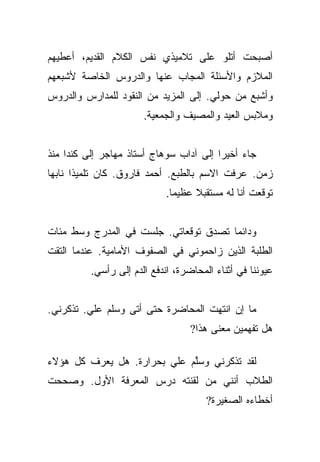 ‫ﺃﺼﺒﺤﺕ ﺃﺘﻠﻭ ﻋﻠﻰ ﺘﻼﻤﻴﺫﻱ ﻨﻔﺱ ﺍﻟﻜﻼﻡ ﺍﻟﻘﺩﻴﻡ، ﺃﻋﻁﻴﻬﻡ‬
‫ﺍﻟﻤﻼﺯﻡ ﻭﺍﻷﺴﺌﻠﺔ ﺍﻟﻤﺠﺎﺏ ﻋﻨﻬﺎ ﻭﺍﻟﺩﺭﻭﺱ ﺍﻟﺨﺎﺼﺔ ﻷﺸﺒﻌﻬﻡ‬
‫ﻭﺃﺸﺒﻊ ﻤﻥ ﺤﻭﻟﻲ. ﺇﻟﻰ ﺍﻟﻤﺯﻴﺩ ﻤﻥ ﺍﻟﻨﻘﻭﺩ ﻟﻠﻤﺩﺍﺭﺱ ﻭﺍﻟﺩﺭﻭﺱ‬
                       ‫ﻭﻤﻼﺒﺱ ﺍﻟﻌﻴﺩ ﻭﺍﻟﻤﺼﻴﻑ ﻭﺍﻟﺠﻤﻌﻴﺔ.‬


‫ﺠﺎﺀ ﺃﺨﻴﺭﺍ ﺇﻟﻰ ﺁﺩﺍﺏ ﺴﻭﻫﺎﺝ ﺃﺴﺘﺎﺫ ﻤﻬﺎﺠﺭ ﺇﻟﻰ ﻜﻨﺩﺍ ﻤﻨﺫ‬
                                         ‫‪‬‬
‫ﺯﻤﻥ. ﻋﺭﻓﺕ ﺍﻻﺴﻡ ﺒﺎﻟﻁﺒﻊ. ﺃﺤﻤﺩ ﻓﺎﺭﻭﻕ. ﻜﺎﻥ ﺘﻠﻤﻴﺫﺍ ﻨﺎﺒﻬﺎ‬
 ‫‪‬‬
                             ‫ﺘﻭﻗﻌﺕ ﺃﻨﺎ ﻟﻪ ﻤﺴﺘﻘﺒﻼ ﻋﻅﻴﻤﺎ.‬
                               ‫‪‬‬    ‫ﹰ‬


‫ﻭﺩﺍﺌﻤﺎ ﺘﺼﺩﻕ ﺘﻭﻗﻌﺎﺘﻲ. ﺠﻠﺴﺕ ﻓﻲ ﺍﻟﻤﺩﺭﺝ ﻭﺴﻁ ﻤﺌﺎﺕ‬
                                       ‫‪‬‬
‫ﺍﻟﻁﻠﺒﺔ ﺍﻟﺫﻴﻥ ﺯﺍﺤﻤﻭﻨﻲ ﻓﻲ ﺍﻟﺼﻔﻭﻑ ﺍﻷﻤﺎﻤﻴﺔ. ﻋﻨﺩﻤﺎ ﺍﻟﺘﻘﺕ‬
          ‫ﻋﻴﻭﻨﻨﺎ ﻓﻲ ﺃﺜﻨﺎﺀ ﺍﻟﻤﺤﺎﻀﺭﺓ، ﺍﻨﺩﻓﻊ ﺍﻟﺩﻡ ﺇﻟﻰ ﺭﺃﺴﻲ.‬


‫ﻤﺎ ﺇﻥ ﺍﻨﺘﻬﺕ ﺍﻟﻤﺤﺎﻀﺭﺓ ﺤﺘﻰ ﺃﺘﻰ ﻭﺴﻠﻡ ﻋﻠﻲ. ﺘﺫﻜﺭﻨﻲ.‬
         ‫‪‬‬
                                   ‫ﻫل ﺘﻔﻬﻤﻴﻥ ﻤﻌﻨﻰ ﻫﺫﺍ?‬

‫ﻟﻘﺩ ﺘﺫﻜﺭﻨﻲ ﻭﺴﻠﻡ ﻋﻠﻲ ﺒﺤﺭﺍﺭﺓ. ﻫل ﻴﻌﺭﻑ ﻜل ﻫﺅﻻﺀ‬
                        ‫‪‬‬    ‫ﱠ‬
‫ﺍﻟﻁﻼﺏ ﺃﻨﻨﻲ ﻤﻥ ﻟﻘﻨﺘﻪ ﺩﺭﺱ ﺍﻟﻤﻌﺭﻓﺔ ﺍﻷﻭل. ﻭﺼﺤﺤﺕ‬
                                       ‫ﺃﺨﻁﺎﺀﻩ ﺍﻟﺼﻐﻴﺭﺓ?‬
 