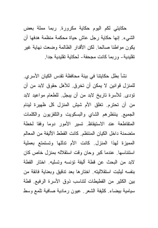 ‫ﺤﻜﺎﻴﺘﻲ ﻟﻜﻡ ﺍﻟﻴﻭﻡ ﺤﻜﺎﻴﺔ ﻤﻜﺭﻭﺭﺓ. ﺭﺒﻤﺎ ﻤﻤﻠﺔ ﺒﻌﺽ‬
‫ﺍﻟﺸﻲﺀ. ﺇﻨﻬﺎ ﺤﻜﺎﻴﺔ ﺭﺠل ﻋﺎﺵ ﺤﻴﺎﺓ ﻤﺤﻜﻤﺔ ﻤﻨﻅﻤﺔ ﻫﺩﻓﻬﺎ ﺃﻥ‬
‫ﻴﻜﻭﻥ ﻤﻭﺍﻁﻨﺎ ﺼﺎﻟﺤﺎ. ﻟﻜﻥ ﺍﻷﻗﺩﺍﺭ ﺍﻟﻅﺎﻟﻤﺔ ﻭﻀﻌﺕ ﻨﻬﺎﻴﺔ ﻏﻴﺭ‬
                                    ‫‪‬‬     ‫ﹰ‬
          ‫ﺘﻘﻠﻴﺩﻴﺔ- ﻭﺭﺒﻤﺎ ﻜﺎﻨﺕ ﻤﺠﺤﻔﺔ- ﻟﺤﻜﺎﻴﺔ ﺘﻘﻠﻴﺩﻴﺔ ﺠﺩﺍ.‬
            ‫‪‬‬


‫ﻨﺸﺄ ﺒﻁل ﺤﻜﺎﻴﺘﻨﺎ ﻓﻲ ﺒﻴﺌﺔ ﻤﺤﺎﻓﻅﺔ ﺘﻘﺩﺱ ﺍﻟﻜﻴﺎﻥ ﺍﻷﺴﺭﻱ.‬
‫ﻟﻠﻤﻨﺯل ﻗﻭﺍﻨﻴﻥ ﻻ ﻴﻤﻜﻥ ﺃﻥ ﺘﺨﺭﻕ. ﻟﻸﻫل ﺤﻘﻭﻕ ﻻﺒﺩ ﻤﻥ ﺃﻥ‬
‫ﺘﺅﺩﻯ. ﻟﻸﺴﺭﺓ ﺘﺎﺭﻴﺦ ﻻﺒﺩ ﻤﻥ ﺃﻥ ﻴﺒﺠل. ﻟﻠﻁﻌﺎﻡ ﻤﻭﺍﻋﻴﺩ ﻻﺒﺩ‬
‫ﻤﻥ ﺃﻥ ﺘﺤﺘﺭﻡ. ﺘﻐﻠﻕ ﺍﻷﻡ ﺸﻴﺵ ﺍﻟﻤﻨﺯل ﻜل ﻅﻬﻴﺭﺓ ﻟﻴﻨﺎﻡ‬
‫ﺍﻟﺠﻤﻴﻊ. ﻴﻨﺘﻅﺭﻫﻡ ﺍﻟﺸﺎﻱ ﻭﺍﻟﺒﺴﻜﻭﻴﺕ ﻭﺍﻟﺘﻠﻔﺯﻴﻭﻥ ﻭﺍﻟﻜﻠﻤﺎﺕ‬
‫ﺍﻟﻤﺘﻘﺎﻁﻌﺔ ﻋﻨﺩ ﺍﻻﺴﺘﻴﻘﺎﻅ. ﺘﺴﻴﺭ ﺍﻷﻤﻭﺭ ﺩﻭﻤﺎ ﻭﻓﻘﺎ ﻟﺨﻁﺔ‬
      ‫ﹰ‬    ‫‪‬‬
‫ﻤﺘﻀﻤﻨﺔ ﺩﺍﺨل ﺍﻟﻜﻴﺎﻥ ﺍﻟﻤﻨﺘﻅﻡ. ﻜﺎﻨﺕ ﺍﻟﻘﻁﻁ ﺍﻷﻟﻴﻔﺔ ﻤﻥ ﺍﻟﻤﻌﺎﻟﻡ‬
‫ﺍﻟﻤﻤﻴﺯﺓ ﻟﻬﺫﺍ ﺍﻟﻤﻨﺯل. ﻜﺎﻨﺕ ﺍﻷﻡ ﺘﺩﻟﻠﻬﺎ ﻭﺘﺴﺘﻤﺘﻊ ﺒﻌﻤﻠﻴﺔ‬
‫ﺍﺴﺘﺌﻨﺎﺴﻬﺎ. ﻋﻨﺩﻤﺎ ﻜﺒﺭ ﻭﺤﺎﻥ ﻭﻗﺕ ﺍﺴﺘﻘﻼﻟﻪ ﺒﻤﻨﺯل ﺨﺎﺹ ﻜﺎﻥ‬
‫ﻻﺒﺩ ﻤﻥ ﺍﻟﺒﺤﺙ ﻋﻥ ﻗﻁﺔ ﺃﻟﻴﻔﺔ ﺘﺅﻨﺴﻪ ﻭﺘﺴﻠﻴﻪ. ﺍﺨﺘﺎﺭ ﺍﻟﻘﻁﺔ‬
‫ﺒﻨﻔﺴﻪ ﻟﻴﺜﺒﺕ ﺍﺴﺘﻘﻼﻟﻴﺘﻪ. ﺍﺨﺘﺎﺭﻫﺎ ﺒﻌﺩ ﺘﺩﻗﻴﻕ ﻭﺒﻌﻨﺎﻴﺔ ﻓﺎﺌﻘﺔ ﻤﻥ‬
‫ﺒﻴﻥ ﺍﻟﻜﺜﻴﺭ ﻤﻥ ﺍﻟﻘﻁﻴﻁﺎﺕ ﻟﺘﻨﺎﺴﺏ ﺫﻭﻕ ﺍﻷﺴﺭﺓ ﺍﻟﺭﻓﻴﻊ. ﻗﻁﺔ‬
‫ﺴﻴﺎﻤﻴﺔ ﺒﻴﻀﺎﺀ. ﻜﺜﻴﻔﺔ ﺍﻟﺸﻌﺭ. ﻋﻴﻭﻥ ﺭﻤﺎﺩﻴﺔ ﺼﺎﻓﻴﺔ ﺘﻠﻤﻊ ﻭﺴﻁ‬
 