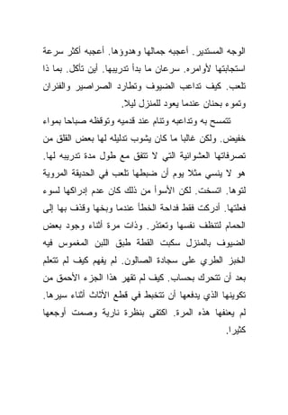 ‫ﺍﻟﻭﺠﻪ ﺍﻟﻤﺴﺘﺩﻴﺭ. ﺃﻋﺠﺒﻪ ﺠﻤﺎﻟﻬﺎ ﻭﻫﺩﻭﺅﻫﺎ. ﺃﻋﺠﺒﻪ ﺃﻜﺜﺭ ﺴﺭﻋﺔ‬
‫ﺍﺴﺘﺠﺎﺒﺘﻬﺎ ﻷﻭﺍﻤﺭﻩ. ﺴﺭﻋﺎﻥ ﻤﺎ ﺒﺩﺃ ﺘﺩﺭﻴﺒﻬﺎ. ﺃﻴﻥ ﺘﺄﻜل. ﺒﻤﺎ ﺫﺍ‬
‫ﺘﻠﻌﺏ. ﻜﻴﻑ ﺘﺩﺍﻋﺏ ﺍﻟﻀﻴﻭﻑ ﻭﺘﻁﺎﺭﺩ ﺍﻟﺼﺭﺍﺼﻴﺭ ﻭﺍﻟﻔﺌﺭﺍﻥ‬
                     ‫ﻭﺘﻤﻭﺀ ﺒﺤﻨﺎﻥ ﻋﻨﺩﻤﺎ ﻴﻌﻭﺩ ﻟﻠﻤﻨﺯل ﻟﻴﻼ.‬
                      ‫ﹰ‬
‫ﺘﺘﻤﺴﺢ ﺒﻪ ﻭﺘﺩﺍﻋﺒﻪ ﻭﺘﻨﺎﻡ ﻋﻨﺩ ﻗﺩﻤﻴﻪ ﻭﺘﻭﻗﻅﻪ ﺼﺒﺎﺤﺎ ﺒﻤﻭﺍﺀ‬
       ‫‪‬‬
‫ﺨﻔﻴﺽ. ﻭﻟﻜﻥ ﻏﺎﻟﺒﺎ ﻤﺎ ﻜﺎﻥ ﻴﺸﻭﺏ ﺘﺩﻟﻴﻠﻪ ﻟﻬﺎ ﺒﻌﺽ ﺍﻟﻘﻠﻕ ﻤﻥ‬
                                     ‫‪‬‬
‫ﺘﺼﺭﻓﺎﺘﻬﺎ ﺍﻟﻌﺸﻭﺍﺌﻴﺔ ﺍﻟﺘﻲ ﻻ ﺘﺘﻔﻕ ﻤﻊ ﻁﻭل ﻤﺩﺓ ﺘﺩﺭﻴﺒﻪ ﻟﻬﺎ.‬
‫ﻫﻭ ﻻ ﻴﻨﺴﻲ ﻤﺜﻼ ﻴﻭﻡ ﺃﻥ ﻀﺒﻁﻬﺎ ﺘﻠﻌﺏ ﻓﻲ ﺍﻟﺤﺩﻴﻘﺔ ﺍﻟﻤﺭﻭﻴﺔ‬
                                     ‫ﹰ‬
‫ﻟﺘﻭﻫﺎ. ﺍﺘﺴﺨﺕ. ﻟﻜﻥ ﺍﻷﺴﻭﺃ ﻤﻥ ﺫﻟﻙ ﻜﺎﻥ ﻋﺩﻡ ﺇﺩﺭﺍﻜﻬﺎ ﻟﺴﻭﺀ‬
‫ﻓﻌﻠﺘﻬﺎ. ﺃﺩﺭﻜﺕ ﻓﻘﻁ ﻓﺩﺍﺤﺔ ﺍﻟﺨﻁﺄ ﻋﻨﺩﻤﺎ ﻭﺒﺨﻬﺎ ﻭﻗﺫﻑ ﺒﻬﺎ ﺇﻟﻰ‬
‫ﺍﻟﺤﻤﺎﻡ ﻟﺘﻨﻅﻑ ﻨﻔﺴﻬﺎ ﻭﺘﻌﺘﺫﺭ. ﻭﺫﺍﺕ ﻤﺭﺓ ﺃﺜﻨﺎﺀ ﻭﺠﻭﺩ ﺒﻌﺽ‬
‫ﺍﻟﻀﻴﻭﻑ ﺒﺎﻟﻤﻨﺯل ﺴﻜﺒﺕ ﺍﻟﻘﻁﺔ ﻁﺒﻕ ﺍﻟﻠﺒﻥ ﺍﻟﻤﻐﻤﻭﺱ ﻓﻴﻪ‬
‫ﺍﻟﺨﺒﺯ ﺍﻟﻁﺭﻱ ﻋﻠﻰ ﺴﺠﺎﺩﺓ ﺍﻟﺼﺎﻟﻭﻥ. ﻟﻡ ﻴﻔﻬﻡ ﻜﻴﻑ ﻟﻡ ﺘﺘﻌﻠﻡ‬
‫ﺒﻌﺩ ﺃﻥ ﺘﺘﺤﺭﻙ ﺒﺤﺴﺎﺏ. ﻜﻴﻑ ﻟﻡ ﺘﻘﻬﺭ ﻫﺫﺍ ﺍﻟﺠﺯﺀ ﺍﻷﺤﻤﻕ ﻤﻥ‬
‫ﺘﻜﻭﻴﻨﻬﺎ ﺍﻟﺫﻱ ﻴﺩﻓﻌﻬﺎ ﺃﻥ ﺘﺘﺨﺒﻁ ﻓﻲ ﻗﻁﻊ ﺍﻷﺜﺎﺙ ﺃﺜﻨﺎﺀ ﺴﻴﺭﻫﺎ.‬
‫ﻟﻡ ﻴﻌﻨﻔﻬﺎ ﻫﺫﻩ ﺍﻟﻤﺭﺓ. ﺍﻜﺘﻔﻰ ﺒﻨﻅﺭﺓ ﻨﺎﺭﻴﺔ ﻭﺼﻤﺕ ﺃﻭﺠﻌﻬﺎ‬
                                                  ‫ﻜﺜﻴﺭﺍ.‬
                                                    ‫‪‬‬
 