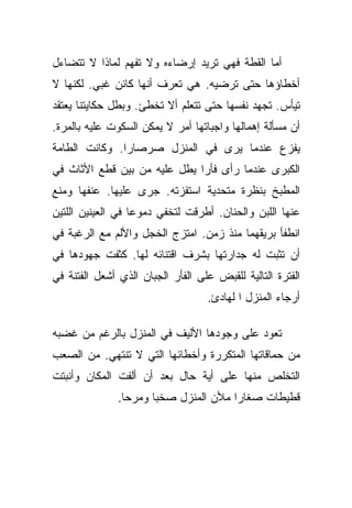 ‫ﺃﻤﺎ ﺍﻟﻘﻁﺔ ﻓﻬﻲ ﺘﺭﻴﺩ ﺇﺭﻀﺎﺀﻩ ﻭﻻ ﺘﻔﻬﻡ ﻟﻤﺎﺫﺍ ﻻ ﺘﺘﻀﺎﺀل‬
‫ﺃﺨﻁﺎﺅﻫﺎ ﺤﺘﻰ ﺘﺭﻀﻴﻪ. ﻫﻲ ﺘﻌﺭﻑ ﺃﻨﻬﺎ ﻜﺎﺌﻥ ﻏﺒﻲ. ﻟﻜﻨﻬﺎ ﻻ‬
‫ﺘﻴﺄﺱ. ﺘﺠﻬﺩ ﻨﻔﺴﻬﺎ ﺤﺘﻰ ﺘﺘﻌﻠﻡ ﺃﻻ ﺘﺨﻁﺊ. ﻭﺒﻁل ﺤﻜﺎﻴﺘﻨﺎ ﻴﻌﺘﻘﺩ‬
‫ﺃﻥ ﻤﺴﺄﻟﺔ ﺇﻫﻤﺎﻟﻬﺎ ﻭﺍﺠﺒﺎﺘﻬﺎ ﺃﻤﺭ ﻻ ﻴﻤﻜﻥ ﺍﻟﺴﻜﻭﺕ ﻋﻠﻴﻪ ﺒﺎﻟﻤﺭﺓ.‬
‫ﻴﻔﺯﻉ ﻋﻨﺩﻤﺎ ﻴﺭﻯ ﻓﻲ ﺍﻟﻤﻨﺯل ﺼﺭﺼﺎﺭﺍ. ﻭﻜﺎﻨﺕ ﺍﻟﻁﺎﻤﺔ‬
               ‫‪‬‬
‫ﺍﻟﻜﺒﺭﻯ ﻋﻨﺩﻤﺎ ﺭﺃﻯ ﻓﺄﺭﺍ ﻴﻁل ﻋﻠﻴﻪ ﻤﻥ ﺒﻴﻥ ﻗﻁﻊ ﺍﻷﺜﺎﺙ ﻓﻲ‬
                              ‫‪‬‬
‫ﺍﻟﻤﻁﺒﺦ ﺒﻨﻅﺭﺓ ﻤﺘﺤﺩﻴﺔ ﺍﺴﺘﻔﺯﺘﻪ. ﺠﺭﻯ ﻋﻠﻴﻬﺎ. ﻋﻨﻔﻬﺎ ﻭﻤﻨﻊ‬
‫ﻋﻨﻬﺎ ﺍﻟﻠﺒﻥ ﻭﺍﻟﺤﻨﺎﻥ. ﺃﻁﺭﻗﺕ ﻟﺘﺨﻔﻲ ﺩﻤﻭﻋﺎ ﻓﻲ ﺍﻟﻌﻴﻨﻴﻥ ﺍﻟﻠﺘﻴﻥ‬
                   ‫‪‬‬
‫ﺍﻨﻁﻔﺄ ﺒﺭﻴﻘﻬﻤﺎ ﻤﻨﺫ ﺯﻤﻥ. ﺍﻤﺘﺯﺝ ﺍﻟﺨﺠل ﻭﺍﻷﻟﻡ ﻤﻊ ﺍﻟﺭﻏﺒﺔ ﻓﻲ‬
‫ﺃﻥ ﺘﺜﺒﺕ ﻟﻪ ﺠﺩﺍﺭﺘﻬﺎ ﺒﺸﺭﻑ ﺍﻗﺘﻨﺎﺌﻪ ﻟﻬﺎ. ﻜﺜﻔﺕ ﺠﻬﻭﺩﻫﺎ ﻓﻲ‬
‫ﺍﻟﻔﺘﺭﺓ ﺍﻟﺘﺎﻟﻴﺔ ﻟﻠﻘﺒﺽ ﻋﻠﻰ ﺍﻟﻔﺄﺭ ﺍﻟﺠﺒﺎﻥ ﺍﻟﺫﻱ ﺃﺸﻌل ﺍﻟﻔﺘﻨﺔ ﻓﻲ‬
                                   ‫ﺃﺭﺠﺎﺀ ﺍﻟﻤﻨﺯل ﺍ ﻟﻬﺎﺩﺉ.‬

‫ﺘﻌﻭﺩ ﻋﻠﻰ ﻭﺠﻭﺩﻫﺎ ﺍﻷﻟﻴﻑ ﻓﻲ ﺍﻟﻤﻨﺯل ﺒﺎﻟﺭﻏﻡ ﻤﻥ ﻏﻀﺒﻪ‬
‫ﻤﻥ ﺤﻤﺎﻗﺎﺘﻬﺎ ﺍﻟﻤﺘﻜﺭﺭﺓ ﻭﺃﺨﻁﺎﺌﻬﺎ ﺍﻟﺘﻲ ﻻ ﺘﻨﺘﻬﻲ. ﻤﻥ ﺍﻟﺼﻌﺏ‬
‫ﺍﻟﺘﺨﻠﺹ ﻤﻨﻬﺎ ﻋﻠﻰ ﺃﻴﺔ ﺤﺎل ﺒﻌﺩ ﺃﻥ ﺃﻟﻔﺕ ﺍﻟﻤﻜﺎﻥ ﻭﺃﻨﺒﺘﺕ‬
               ‫ﻗﻁﻴﻁﺎﺕ ﺼﻐﺎﺭﺍ ﻤﻸﻥ ﺍﻟﻤﻨﺯل ﺼﺨﺒﺎ ﻭﻤﺭﺤﺎ.‬
                 ‫‪‬‬     ‫‪‬‬               ‫‪‬‬
 