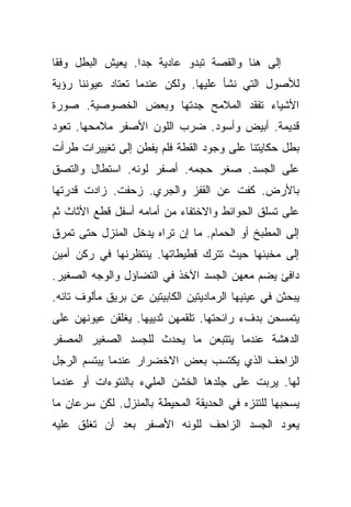 ‫ﺇﻟﻰ ﻫﻨﺎ ﻭﺍﻟﻘﺼﺔ ﺘﺒﺩﻭ ﻋﺎﺩﻴﺔ ﺠﺩﺍ. ﻴﻌﻴﺵ ﺍﻟﺒﻁل ﻭﻓﻘﺎ‬
 ‫ﹰ‬                ‫‪‬‬
‫ﻟﻸﺼﻭل ﺍﻟﺘﻲ ﻨﺸﺄ ﻋﻠﻴﻬﺎ. ﻭﻟﻜﻥ ﻋﻨﺩﻤﺎ ﺘﻌﺘﺎﺩ ﻋﻴﻭﻨﻨﺎ ﺭﺅﻴﺔ‬
‫ﺍﻷﺸﻴﺎﺀ ﺘﻔﻘﺩ ﺍﻟﻤﻼﻤﺢ ﺠﺩﺘﻬﺎ ﻭﺒﻌﺽ ﺍﻟﺨﺼﻭﺼﻴﺔ. ﺼﻭﺭﺓ‬
‫ﻗﺩﻴﻤﺔ. ﺃﺒﻴﺽ ﻭﺃﺴﻭﺩ. ﻀﺭﺏ ﺍﻟﻠﻭﻥ ﺍﻷﺼﻔﺭ ﻤﻼﻤﺤﻬﺎ. ﺘﻌﻭﺩ‬
‫ﺒﻁل ﺤﻜﺎﻴﺘﻨﺎ ﻋﻠﻰ ﻭﺠﻭﺩ ﺍﻟﻘﻁﺔ ﻓﻠﻡ ﻴﻔﻁﻥ ﺇﻟﻰ ﺘﻐﻴﻴﺭﺍﺕ ﻁﺭﺃﺕ‬
‫ﻋﻠﻰ ﺍﻟﺠﺴﺩ. ﺼﻐﺭ ﺤﺠﻤﻪ. ﺃﺼﻔﺭ ﻟﻭﻨﻪ. ﺍﺴﺘﻁﺎل ﻭﺍﻟﺘﺼﻕ‬
‫ﺒﺎﻷﺭﺽ. ﻜﻔﺕ ﻋﻥ ﺍﻟﻘﻔﺯ ﻭﺍﻟﺠﺭﻱ. ﺯﺤﻔﺕ. ﺯﺍﺩﺕ ﻗﺩﺭﺘﻬﺎ‬
‫ﻋﻠﻰ ﺘﺴﻠﻕ ﺍﻟﺤﻭﺍﺌﻁ ﻭﺍﻻﺨﺘﻔﺎﺀ ﻤﻥ ﺃﻤﺎﻤﻪ ﺃﺴﻔل ﻗﻁﻊ ﺍﻷﺜﺎﺙ ﺜﻡ‬
‫ﺇﻟﻰ ﺍﻟﻤﻁﺒﺦ ﺃﻭ ﺍﻟﺤﻤﺎﻡ. ﻤﺎ ﺇﻥ ﺘﺭﺍﻩ ﻴﺩﺨل ﺍﻟﻤﻨﺯل ﺤﺘﻰ ﺘﻤﺭﻕ‬
‫ﺇﻟﻰ ﻤﺨﺒﺌﻬﺎ ﺤﻴﺙ ﺘﺘﺭﻙ ﻗﻁﻴﻁﺎﺘﻬﺎ. ﻴﻨﺘﻅﺭﻨﻬﺎ ﻓﻲ ﺭﻜﻥ ﺃﻤﻴﻥ‬
‫ﺩﺍﻓﺊ ﻴﻀﻡ ﻤﻌﻬﻥ ﺍﻟﺠﺴﺩ ﺍﻵﺨﺫ ﻓﻲ ﺍﻟﺘﻀﺎﺅل ﻭﺍﻟﻭﺠﻪ ﺍﻟﺼﻐﻴﺭ.‬
‫ﻴﺒﺤﺜﻥ ﻓﻲ ﻋﻴﻨﻴﻬﺎ ﺍﻟﺭﻤﺎﺩﻴﺘﻴﻥ ﺍﻟﻜﺎﺒﻴﺘﻴﻥ ﻋﻥ ﺒﺭﻴﻕ ﻤﺄﻟﻭﻑ ﺘﺎﺌﻪ.‬
‫ﻴﺘﻤﺴﺤﻥ ﺒﺩﻑﺀ ﺭﺍﺌﺤﺘﻬﺎ. ﺘﻠﻘﻤﻬﻥ ﺜﺩﻴﻴﻬﺎ. ﻴﻐﻠﻘﻥ ﻋﻴﻭﻨﻬﻥ ﻋﻠﻰ‬
‫ﺍﻟﺩﻫﺸﺔ ﻋﻨﺩﻤﺎ ﻴﺘﺘﺒﻌﻥ ﻤﺎ ﻴﺤﺩﺙ ﻟﻠﺠﺴﺩ ﺍﻟﺼﻐﻴﺭ ﺍﻟﻤﺼﻔﺭ‬
‫ﺍﻟﺯﺍﺤﻑ ﺍﻟﺫﻱ ﻴﻜﺘﺴﺏ ﺒﻌﺽ ﺍﻻﺨﻀﺭﺍﺭ ﻋﻨﺩﻤﺎ ﻴﺒﺘﺴﻡ ﺍﻟﺭﺠل‬
‫ﻟﻬﺎ. ﻴﺭﺒﺕ ﻋﻠﻰ ﺠﻠﺩﻫﺎ ﺍﻟﺨﺸﻥ ﺍﻟﻤﻠﻲﺀ ﺒﺎﻟﻨﺘﻭﺀﺍﺕ ﺃﻭ ﻋﻨﺩﻤﺎ‬
‫ﻴﺴﺤﺒﻬﺎ ﻟﻠﺘﻨﺯﻩ ﻓﻲ ﺍﻟﺤﺩﻴﻘﺔ ﺍﻟﻤﺤﻴﻁﺔ ﺒﺎﻟﻤﻨﺯل. ﻟﻜﻥ ﺴﺭﻋﺎﻥ ﻤﺎ‬
‫ﻴﻌﻭﺩ ﺍﻟﺠﺴﺩ ﺍﻟﺯﺍﺤﻑ ﻟﻠﻭﻨﻪ ﺍﻷﺼﻔﺭ ﺒﻌﺩ ﺃﻥ ﺘﻐﻠﻕ ﻋﻠﻴﻪ‬
 