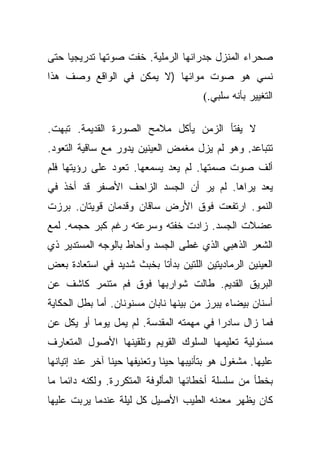 ‫ﺼﺤﺭﺍﺀ ﺍﻟﻤﻨﺯل ﺠﺩﺭﺍﻨﻬﺎ ﺍﻟﺭﻤﻠﻴﺔ. ﺨﻔﺕ ﺼﻭﺘﻬﺎ ﺘﺩﺭﻴﺠﻴﺎ ﺤﺘﻰ‬
     ‫‪‬‬
‫ﻨﺴﻲ ﻫﻭ ﺼﻭﺕ ﻤﻭﺍﺌﻬﺎ )ﻻ ﻴﻤﻜﻥ ﻓﻲ ﺍﻟﻭﺍﻗﻊ ﻭﺼﻑ ﻫﺫﺍ‬
                                        ‫ﺍﻟﺘﻐﻴﻴﺭ ﺒﺄﻨﻪ ﺴﻠﺒﻲ.(‬

‫ﻻ ﻴﻔﺘﺄ ﺍﻟﺯﻤﻥ ﻴﺄﻜل ﻤﻼﻤﺢ ﺍﻟﺼﻭﺭﺓ ﺍﻟﻘﺩﻴﻤﺔ. ﺘﺒﻬﺕ.‬
‫ﺘﺘﺒﺎﻋﺩ. ﻭﻫﻭ ﻟﻡ ﻴﺯل ﻤﻐﻤﺽ ﺍﻟﻌﻴﻨﻴﻥ ﻴﺩﻭﺭ ﻤﻊ ﺴﺎﻗﻴﺔ ﺍﻟﺘﻌﻭﺩ.‬
‫ﺃﻟﻑ ﺼﻭﺕ ﺼﻤﺘﻬﺎ. ﻟﻡ ﻴﻌﺩ ﻴﺴﻤﻌﻬﺎ. ﺘﻌﻭﺩ ﻋﻠﻰ ﺭﺅﻴﺘﻬﺎ ﻓﻠﻡ‬
‫ﻴﻌﺩ ﻴﺭﺍﻫﺎ. ﻟﻡ ﻴﺭ ﺃﻥ ﺍﻟﺠﺴﺩ ﺍﻟﺯﺍﺤﻑ ﺍﻷﺼﻔﺭ ﻗﺩ ﺃﺨﺫ ﻓﻲ‬
‫ﺍﻟﻨﻤﻭ. ﺍﺭﺘﻔﻌﺕ ﻓﻭﻕ ﺍﻷﺭﺽ ﺴﺎﻗﺎﻥ ﻭﻗﺩﻤﺎﻥ ﻗﻭﻴﺘﺎﻥ. ﺒﺭﺯﺕ‬
‫ﻋﻀﻼﺕ ﺍﻟﺠﺴﺩ. ﺯﺍﺩﺕ ﺨﻔﺘﻪ ﻭﺴﺭﻋﺘﻪ ﺭﻏﻡ ﻜﺒﺭ ﺤﺠﻤﻪ. ﻟﻤﻊ‬
‫ﺍﻟﺸﻌﺭ ﺍﻟﺫﻫﺒﻲ ﺍﻟﺫﻱ ﻏﻁﻰ ﺍﻟﺠﺴﺩ ﻭﺃﺤﺎﻁ ﺒﺎﻟﻭﺠﻪ ﺍﻟﻤﺴﺘﺩﻴﺭ ﺫﻱ‬
‫ﺍﻟﻌﻴﻨﻴﻥ ﺍﻟﺭﻤﺎﺩﻴﺘﻴﻥ ﺍﻟﻠﺘﻴﻥ ﺒﺩﺃﺘﺎ ﺒﺨﺒﺙ ﺸﺩﻴﺩ ﻓﻲ ﺍﺴﺘﻌﺎﺩﺓ ﺒﻌﺽ‬
‫ﺍﻟﺒﺭﻴﻕ ﺍﻟﻘﺩﻴﻡ. ﻁﺎﻟﺕ ﺸﻭﺍﺭﺒﻬﺎ ﻓﻭﻕ ﻓﻡ ﻤﺘﻨﻤﺭ ﻜﺎﺸﻑ ﻋﻥ‬
‫ﺃﺴﻨﺎﻥ ﺒﻴﻀﺎﺀ ﻴﺒﺭﺯ ﻤﻥ ﺒﻴﻨﻬﺎ ﻨﺎﺒﺎﻥ ﻤﺴﻨﻭﻨﺎﻥ. ﺃﻤﺎ ﺒﻁل ﺍﻟﺤﻜﺎﻴﺔ‬
‫ﻓﻤﺎ ﺯﺍل ﺴﺎﺩﺭﺍ ﻓﻲ ﻤﻬﻤﺘﻪ ﺍﻟﻤﻘﺩﺴﺔ. ﻟﻡ ﻴﻤل ﻴﻭﻤﺎ ﺃﻭ ﻴﻜل ﻋﻥ‬
           ‫‪‬‬                             ‫‪‬‬
‫ﻤﺴﺌﻭﻟﻴﺔ ﺘﻌﻠﻴﻤﻬﺎ ﺍﻟﺴﻠﻭﻙ ﺍﻟﻘﻭﻴﻡ ﻭﺘﻠﻘﻴﻨﻬﺎ ﺍﻷﺼﻭل ﺍﻟﻤﺘﻌﺎﺭﻑ‬
‫ﻋﻠﻴﻬﺎ. ﻤﺸﻐﻭل ﻫﻭ ﺒﺘﺄﻨﻴﺒﻬﺎ ﺤﻴﻨﺎ ﻭﺘﻌﻨﻴﻔﻬﺎ ﺤﻴﻨﺎ ﺁﺨﺭ ﻋﻨﺩ ﺇﺘﻴﺎﻨﻬﺎ‬
                 ‫ﹰ‬             ‫ﹰ‬
‫ﺒﺨﻁﺄ ﻤﻥ ﺴﻠﺴﻠﺔ ﺃﺨﻁﺎﺌﻬﺎ ﺍﻟﻤﺄﻟﻭﻓﺔ ﺍﻟﻤﺘﻜﺭﺭﺓ. ﻭﻟﻜﻨﻪ ﺩﺍﺌﻤﺎ ﻤﺎ‬
    ‫‪‬‬
‫ﻜﺎﻥ ﻴﻅﻬﺭ ﻤﻌﺩﻨﻪ ﺍﻟﻁﻴﺏ ﺍﻷﺼﻴل ﻜل ﻟﻴﻠﺔ ﻋﻨﺩﻤﺎ ﻴﺭﺒﺕ ﻋﻠﻴﻬﺎ‬
 