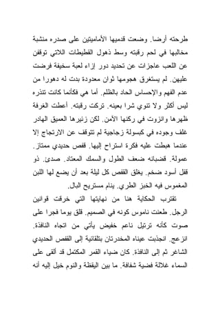 ‫ﻁﺭﺤﺘﻪ ﺃﺭﻀﺎ. ﻭﻀﻌﺕ ﻗﺩﻤﻴﻬﺎ ﺍﻷﻤﺎﻤﻴﺘﻴﻥ ﻋﻠﻰ ﺼﺩﺭﻩ ﻤﻨﺸﺒﺔ‬
                                       ‫‪‬‬
‫ﻤﺨﺎﻟﺒﻬﺎ ﻓﻲ ﻟﺤﻡ ﺭﻗﺒﺘﻪ ﻭﺴﻁ ﺫﻫﻭل ﺍﻟﻘﻁﻴﻁﺎﺕ ﺍﻟﻼﺘﻲ ﺘﻭﻗﻔﻥ‬
‫ﻋﻥ ﺍﻟﻠﻌﺏ ﻋﺎﺠﺯﺍﺕ ﻋﻥ ﺘﺤﺩﻴﺩ ﺩﻭﺭ ﺇﺯﺍﺀ ﻟﻌﺒﺔ ﺴﺨﻴﻔﺔ ﻓﺭﻀﺕ‬
‫ﻋﻠﻴﻬﻥ. ﻟﻡ ﻴﺴﺘﻐﺭﻕ ﻫﺠﻭﻤﻬﺎ ﺜﻭﺍﻥ ﻤﻌﺩﻭﺩﺓ ﺒﺩﺕ ﻟﻪ ﺩﻫﻭﺭﺍ ﻤﻥ‬
    ‫‪‬‬
‫ﻋﺩﻡ ﺍﻟﻔﻬﻡ ﻭﺍﻹﺤﺴﺎﺱ ﺍﻟﺤﺎﺩ ﺒﺎﻟﻅﻠﻡ. ﺃﻤﺎ ﻫﻲ ﻓﻜﺄﻨﻤﺎ ﻜﺎﻨﺕ ﺘﻨﺫﺭﻩ‬
‫ﻟﻴﺱ ﺃﻜﺜﺭ ﻭﻻ ﺘﻨﻭﻱ ﺸﺭﺍ ﺒﻌﻴﻨﻪ. ﺘﺭﻜﺕ ﺭﻗﺒﺘﻪ. ﺃﻋﻁﺕ ﺍﻟﻐﺭﻓﺔ‬
                                ‫‪‬‬
‫ﻅﻬﺭﻫﺎ ﻭﺍﻨﺯﻭﺕ ﻓﻲ ﺭﻜﻨﻬﺎ ﺍﻵﻤﻥ. ﻟﻜﻥ ﺯﺌﻴﺭﻫﺎ ﺍﻟﻌﻤﻴﻕ ﺍﻟﻬﺎﺩﺭ‬
‫ﻏﻠﻑ ﻭﺠﻭﺩﻩ ﻓﻲ ﻜﺒﺴﻭﻟﺔ ﺯﺠﺎﺠﻴﺔ ﻟﻡ ﺘﺘﻭﻗﻑ ﻋﻥ ﺍﻻﺭﺘﺠﺎﺝ ﺇﻻ‬
‫ﻋﻨﺩﻤﺎ ﻫﺒﻁﺕ ﻋﻠﻴﻪ ﻓﻜﺭﺓ ﺍﺴﺘﺭﺍﺡ ﺇﻟﻴﻬﺎ. ﻗﻔﺹ ﺤﺩﻴﺩﻱ ﻤﻤﺘﺎﺯ.‬
‫ﻋﻤﻭﻟﺔ. ﻗﻀﺒﺎﻨﻪ ﻀﻌﻑ ﺍﻟﻁﻭل ﻭﺍﻟﺴﻤﻙ ﺍﻟﻤﻌﺘﺎﺩ. ﺼﺩﺉ. ﺫﻭ‬
‫ﻗﻔل ﺃﺴﻭﺩ ﻀﺨﻡ. ﻴﻐﻠﻕ ﺍﻟﻘﻔﺹ ﻜل ﻟﻴﻠﺔ ﺒﻌﺩ ﺃﻥ ﻴﻀﻊ ﻟﻬﺎ ﺍﻟﻠﺒﻥ‬
            ‫ﺍﻟﻤﻐﻤﻭﺱ ﻓﻴﻪ ﺍﻟﺨﺒﺯ ﺍﻟﻁﺭﻱ. ﻴﻨﺎﻡ ﻤﺴﺘﺭﻴﺢ ﺍﻟﺒﺎل.‬
‫ﺘﻘﺘﺭﺏ ﺍﻟﺤﻜﺎﻴﺔ ﻫﻨﺎ ﻤﻥ ﻨﻬﺎﻴﺘﻬﺎ ﺍﻟﺘﻲ ﺨﺭﻗﺕ ﻗﻭﺍﻨﻴﻥ‬
‫ﺍﻟﺭﺠل. ﻁﻌﻨﺕ ﻨﺎﻤﻭﺱ ﻜﻭﻨﻪ ﻓﻲ ﺍﻟﺼﻤﻴﻡ. ﻗﻠﻕ ﻴﻭﻤﺎ ﻓﺠﺭﺍ ﻋﻠﻰ‬
     ‫‪‬‬    ‫‪‬‬
‫ﺼﻭﺕ ﻜﺄﻨﻪ ﺘﺭﺘﻴل ﻨﺎﻋﻡ ﺨﻔﻴﺽ ﻴﺄﺘﻲ ﻤﻥ ﺍﺘﺠﺎﻩ ﺍﻟﻨﺎﻓﺫﺓ.‬
‫ﺍﻨﺯﻋﺞ. ﺍﻨﺠﺫﺒﺕ ﻋﻴﻨﺎﻩ ﺍﻟﻤﺨﺩﺭﺘﺎﻥ ﺒﺘﻠﻘﺎﺌﻴﺔ ﺇﻟﻰ ﺍﻟﻘﻔﺹ ﺍﻟﺤﺩﻴﺩﻱ‬
‫ﺍﻟﺸﺎﻏﺭ ﺜﻡ ﺇﻟﻰ ﺍﻟﻨﺎﻓﺫﺓ. ﻜﺎﻥ ﻀﻴﺎﺀ ﺍﻟﻘﻤﺭ ﺍﻟﻤﻜﺘﻤل ﻗﺩ ﺃﻟﻘﻰ ﻋﻠﻰ‬
‫ﺍﻟﺴﻤﺎﺀ ﻏﻼﻟﺔ ﻓﻀﻴﺔ ﺸﻔﺎﻓﺔ. ﻤﺎ ﺒﻴﻥ ﺍﻟﻴﻘﻅﺔ ﻭﺍﻟﻨﻭﻡ ﺨﻴل ﺇﻟﻴﻪ ﺃﻨﻪ‬
 