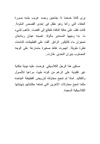 ‫ﻴﺭﻯ ﻜﺎﺌﻨﺎ ﻀﺨﻤﺎ ﺫﺍ ﺠﻨﺎﺤﻴﻥ ﻭﺠﺴﺩ ﻏﺭﻴﺏ ﻴﺸﺒﻪ ﺼﻭﺭﺓ‬
                               ‫‪‬‬    ‫ﹰ‬
‫ﺍﻟﻌﻨﻘﺎﺀ ﺍﻟﺘﻲ ﺭﺁﻫﺎ ﻭﻫﻭ ﻁﻔل ﻓﻲ ﺇﺤﺩﻯ ﺍﻟﻘﺼﺹ ﺍﻟﻤﻠﻭﻨﺔ.‬
‫ﻜﺎﻨﺕ ﺘﻘﻑ ﻋﻠﻰ ﺤﺎﻓﺔ ﺍﻟﻨﺎﻓﺫﺓ ﺘﺘﻁﻠﻊ ﺇﻟﻰ ﺍﻟﻔﻀﺎﺀ. ﺘﺘﺄﻫﺏ ﻟﺸﻲﺀ‬
‫ﻤﺎ. ﺒﺩﺍ ﻭﺠﻬﻬﺎ ﺍﻟﻤﺴﺘﺩﻴﺭ ﻤﺄﻟﻭﻓﺎ. ﺘﻀﻴﺌﻪ ﻋﻴﻨﺎﻥ ﺭﻤﺎﺩﻴﺘﺎﻥ‬
                       ‫ﹰ‬
‫ﺘﺤﺠﺯﺍﻥ ﻤﺎﺀ ﻜﺎﻟﺒﻠﻠﻭﺭ ﺍﻟﺭﺍﺌﻕ. ﺃﻟﻘﺕ ﻋﻠﻰ ﺍﻟﻘﻁﻴﻁﺎﺕ ﺍﻟﻨﺎﺌﻤﺎﺕ‬
                                            ‫‪‬‬
‫ﻨﻅﺭﺓ ﻁﻭﻴﻠﺔ. ﺍﻨﻬﻤﺭﺕ ﻨﻘﺎﻁ ﺼﻐﻴﺭﺓ ﻤﺘﺴﺎﺭﻋﺔ ﻋﻠﻰ ﺍﻟﻭﺠﻪ‬
                       ‫ﺍﻟﻤﺼﻠﻭﺏ ﺒﻨﻴﺭﺍﻥ ﺍﻟﺘﺤﺩﻱ. ﻁﺎﺭﺕ..‬


‫ﻤﺴﻜﻴﻥ ﻫﺫﺍ ﺍﻟﺭﺠل ﺍﻟﻜﻼﺴﻴﻜﻲ. ﻓﺭﻀﺕ ﻋﻠﻴﻪ ﻨﻬﺎﻴﺔ ﺤﻜﺎﻴﺔ‬
‫ﻏﻴﺭ ﺘﻘﻠﻴﺩﻴﺔ ﻋﻠﻰ ﺍﻟﺭﻏﻡ ﻤﻥ ﻜﻭﻨﻪ ﻁﻴﺒﺎ، ﻤﺭﺍﻋﻴﺎ ﻟﻸﺼﻭل‬
       ‫‪‬‬       ‫‪‬‬
‫ﻭﺍﻟﺘﻘﺎﻟﻴﺩ. ﻟﻤﺎﺫﺍ ﻟﻡ ﺘﻨﺠﺢ ﻤﺤﺎﻭﻟﺘﻪ ﻟﺘﺭﻭﻴﺽ ﺍﻟﻘﻁﻴﻁﺔ ﺍﻟﺠﺎﺤﺩﺓ‬
‫ﻤﺜﻠﻤﺎ ﺘﻨﺠﺢ ﻤﺤﺎﻭﻻﺕ ﺍﻵﺨﺭﻴﻥ ﺍﻟﺘﻲ ﺘﻤﺘﻌﻨﺎ ﺤﻜﺎﻴﺎﺘﻬﻡ ﺒﻨﻬﺎﻴﺎﺘﻬﺎ‬
                                     ‫ﺍﻟﻜﻼﺴﻴﻜﻴﺔ ﺍﻟﺴﻌﻴﺩﺓ.‬
 