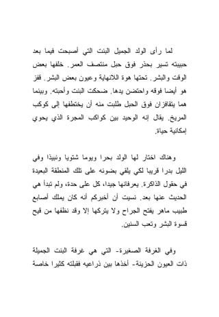 ‫ﻟﻤﺎ ﺭﺃﻯ ﺍﻟﻭﻟﺩ ﺍﻟﺠﻤﻴل ﺍﻟﺒﻨﺕ ﺍﻟﺘﻲ ﺃﺼﺒﺤﺕ ﻓﻴﻤﺎ ﺒﻌﺩ‬
‫ﺤﺒﻴﺒﺘﻪ ﺘﺴﻴﺭ ﺒﺤﺫﺭ ﻓﻭﻕ ﺤﺒل ﻤﻨﺘﺼﻑ ﺍﻟﻌﻤﺭ. ﺨﻠﻔﻬﺎ ﺒﻌﺽ‬
‫ﺍﻟﻭﻗﺕ ﻭﺍﻟﺒﺸﺭ. ﺘﺤﺘﻬﺎ ﻫﻭﺓ ﺍﻟﻼﻨﻬﺎﻴﺔ ﻭﻋﻴﻭﻥ ﺒﻌﺽ ﺍﻟﺒﺸﺭ. ﻗﻔﺯ‬
‫ﻫﻭ ﺃﻴﻀﺎ ﻓﻭﻗﻪ ﻭﺍﺤﺘﻀﻥ ﻴﺩﻫﺎ. ﻀﺤﻜﺕ ﺍﻟﺒﻨﺕ ﻭﺃﺤﺒﺘﻪ. ﻭﺒﻴﻨﻤﺎ‬
                                             ‫‪‬‬
‫ﻫﻤﺎ ﻴﺘﻘﺎﻓﺯﺍﻥ ﻓﻭﻕ ﺍﻟﺤﺒل ﻁﻠﺒﺕ ﻤﻨﻪ ﺃﻥ ﻴﺨﺘﻁﻔﻬﺎ ﺇﻟﻰ ﻜﻭﻜﺏ‬
‫ﺍﻟﻤﺭﻴﺦ. ﻴﻘﺎل ﺇﻨﻪ ﺍﻟﻭﺤﻴﺩ ﺒﻴﻥ ﻜﻭﺍﻜﺏ ﺍﻟﻤﺠﺭﺓ ﺍﻟﺫﻱ ﻴﺤﻭﻱ‬
                                           ‫ﺇﻤﻜﺎﻨﻴﺔ ﺤﻴﺎﺓ.‬


‫ﻭﻫﻨﺎﻙ ﺍﺨﺘﺎﺭ ﻟﻬﺎ ﺍﻟﻭﻟﺩ ﺒﺤﺭﺍ ﻭﻴﻭﻤﺎ ﺸﺘﻭﻴﺎ ﻭﻨﺒﻴﺫﺍ ﻭﻓﻲ‬
     ‫ﹰ‬      ‫‪‬‬     ‫‪‬‬     ‫‪‬‬
‫ﺍﻟﻠﻴل ﺒﺩﺭﺍ ﻗﺭﻴﺒﺎ ﻟﻜﻲ ﻴﻠﻘﻲ ﺒﻀﻭﺌﻪ ﻋﻠﻰ ﺘﻠﻙ ﺍﻟﻤﻨﻁﻘﺔ ﺍﻟﺒﻌﻴﺩﺓ‬
                                        ‫‪‬‬     ‫‪‬‬
‫ﻓﻲ ﺤﻘﻭل ﺍﻟﺫﺍﻜﺭﺓ. ﻴﻌﺭﻓﺎﻨﻬﺎ ﺠﻴﺩﺍ، ﻜل ﻋﻠﻰ ﺤﺩﺓ، ﻭﻟﻡ ﺘﺒﺩﺃ ﻫﻲ‬
                          ‫‪‬‬
‫ﺍﻟﺤﺩﻴﺙ ﻋﻨﻬﺎ ﺒﻌﺩ. ﻨﺴﻴﺕ ﺃﻥ ﺃﺨﺒﺭﻜﻡ ﺃﻨﻪ ﻜﺎﻥ ﻴﻤﻠﻙ ﺃﺼﺎﺒﻊ‬
‫ﻁﺒﻴﺏ ﻤﺎﻫﺭ ﻴﻔﺘﺢ ﺍﻟﺠﺭﺍﺡ ﻭﻻ ﻴﺘﺭﻜﻬﺎ ﺇﻻ ﻭﻗﺩ ﻨﻅﻔﻬﺎ ﻤﻥ ﻗﻴﺢ‬
                               ‫ﻗﺴﻭﺓ ﺍﻟﺒﺸﺭ ﻭﺘﻌﺏ ﺍﻟﺴﻨﻴﻥ.‬


‫ﻭﻓﻲ ﺍﻟﻐﺭﻓﺔ ﺍﻟﺼﻐﻴﺭﺓ- ﺍﻟﺘﻲ ﻫﻲ ﻏﺭﻓﺔ ﺍﻟﺒﻨﺕ ﺍﻟﺠﻤﻴﻠﺔ‬
‫ﺫﺍﺕ ﺍﻟﻌﻴﻭﻥ ﺍﻟﺤﺯﻴﻨﺔ- ﺃﺨﺫﻫﺎ ﺒﻴﻥ ﺫﺭﺍﻋﻴﻪ ﻓﻘﺒﻠﺘﻪ ﻜﺜﻴﺭﺍ ﺨﺎﺼﺔ‬
      ‫‪‬‬
 