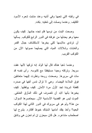 ‫ﻓﻲ ﺭﻗﺒﺘﻪ ﺍﻟﺘﻲ ﺘﺤﺒﻬﺎ ﻭﻓﻲ ﺃﺫﻨﻴﻪ ﻭﻋﻨﺩ ﻤﻨﺎﺒﺕ ﺸﻌﺭﻩ ﺍﻷﺴﻭﺩ‬
                  ‫ﺍﻟﻜﺜﻴﻑ. ﻭﻋﻨﺩﻤﺎ ﻭﺼﻠﺕ ﺇﻟﻰ ﺸﻔﺘﻴﻪ. ﺒﻜﺕ.‬

‫ﻭﺼﺤﺕ ﺍﻟﺒﻨﺕ ﻤﻥ ﻨﻭﻤﻬﺎ ﻓﻠﻡ ﺘﺠﺩﻩ ﺠﺎﻨﺒﻬﺎ. ﻜﻴﻑ ﻴﻜﻭﻥ‬
‫ﻤﻌﻬﺎ ﻭﻫﻭ ﻴﺤﺩﺜﻬﺎ ﻤﻥ ﻏﺭﻓﺘﻪ ﻓﻲ ﺍﻟﺩﻭﺭ ﺍﻟﺭﺍﺒﻊ ﻟﻠﻜﻭﻜﺏ. ﻴﺴﺄﻟﻬﺎ‬
‫ﺃﻥ ﺘﺭﺘﺩﻱ ﻤﻼﺒﺴﻬﺎ ﻟﻜﻲ ﻴﺨﺭﺠﺎ ﻻﺴﺘﻜﺸﺎﻑ ﺠﺒﺎل ﺍﻟﻘﻤﺭ‬
‫ﻭﺍﻟﻐﺎﺒﺎﺕ ﻭﺸﻼﻻﺕ ﺍﻟﻤﻴﺎﻩ ﺍﻟﺘﻲ ﻴﺼﻠﻬﻤﺎ ﺼﻭﺘﻬﺎ ﺍﻵﻥ ﻤﻥ‬
                                        ‫ﺍﻟﻜﻭﻜﺏ ﺍﻟﻘﺭﻴﺏ.‬


‫ﻭﻋﻨﺩﻤﺎ ﺫﻫﺒﺎ ﻫﻨﺎﻙ ﻗﺎل ﻟﻬﺎ ﺍﻟﻭﻟﺩ ﺇﻨﻪ ﺘﺭﻜﻬﺎ ﻷﻨﻬﺎ ﻏﻔﺕ‬
‫ﺴﺭﻴﻌﺎ. ﻭﺘﺭﻜﺘﻪ ﻭﺤﻴﺩﺍ ﻤﺴﺘﻴﻘﻅﺎ ﻤﻊ ﻜﺎﺒﻭﺴﻪ. ﺭﺃﻯ ﻨﻔﺴﻪ ﻗﺩ‬
                        ‫ﹰ‬       ‫‪‬‬             ‫‪‬‬
‫ﻤﺎﺕ ﻓﻲ ﺴﺭﻴﺭﻫﺎ. ﻭﺼﻌﺩﺕ ﺭﻭﺤﻪ ﻭﻨﻅﺭﺕ ﺇﻟﻴﻬﻤﺎ ﻤﺘﻌﺎﻨﻘﻴﻥ‬
‫ﻓﻭﻕ ﺍﻟﻤﻼﺀﺓ ﺍﻟﺒﻴﻀﺎﺀ. ﻭﻫﻲ ﻻ ﺘﺯﺍل ﺘﺩﺱ ﺃﻨﻔﻬﺎ ﻓﻲ ﺼﺩﺭﻩ‬
‫ﻜﻘﻁﺔ ﺸﺭﻴﺩﺓ ﺘﺠﺩ ﻷﻭل ﻤﺭﺓ ﺍﻷﻤﺎﻥ. ﻜﻴﻑ ﻴﻭﻗﻅﻬﺎ. ﻜﻴﻑ‬
‫ﻴﺨﺒﺭﻫﺎ ﺒﺄﻨﻬﺎ ﻻﺒﺩ ﺃﻥ ﺘﺘﺼﺭﻑ ﻓﻲ ﺫﻟﻙ ﺍﻟﻤﺄﺯﻕ ﺍﻟﻌﺸﻘﻲ.‬
‫ﺍﻟﻤﻭﺕ ﻟﻴﺱ ﻫﻭ ﺍﻟﻘﻀﻴﺔ ﺍﻷﺴﺎﺴﻴﺔ ﺍﻵﻥ. ﺴﻴﺤﺎﺼﺭﻫﺎ ﺍﻟﺴﺅﺍل:‬
‫ﻤﻥ ﻫﺫﺍ؟ ﻭﻟﻡ ﻫﻭ ﻓﻲ ﺴﺭﻴﺭﻙ ﻓﻲ ﺍﻟﺩﻭﺭ ﺍﻟﺜﺎﻨﻲ ﻟﻬﺫﺍ ﺍﻟﻜﻭﻜﺏ‬
                                        ‫ِ‪‬‬
‫ﺍﻟﺒﻌﻴﺩ؟ ﻭﺃﺨﺫ ﻴﻔﻙ ﺃﻤﺎﻤﻬﺎ ﺍﺸﺘﺒﺎﻙ ﺨﻴﻭﻁ ﺃﻓﻜﺎﺭﻩ. ﻴﺸﺭﺡ ﻟﻬﺎ‬
‫ﺍﺼﻁﺤﺎﺏ ﻤﺸﺎﻋﺭﻩ. ﻫل ﻜﺎﻥ ﺴﻴﺤﺯﻥ ﺇﻥ ﻟﻡ ﺘﺤﺯﻥ ﻫﻲ ﻭﺘﺸﻕ‬
 