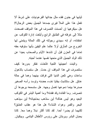 ‫ﺜﻴﺎﺒﻬﺎ ﻓﻲ ﺠﻨﻭﻥ ﻓﻘﺩﻩ ﻤﺜل ﺠﺩﺍﺘﻬﺎ ﺍﻟﻔﺭﻋﻭﻨﻴﺎﺕ ﻋﻠﻰ ﺸﺭﻁ ﺃﻻ‬
‫ﺘﻔﻌل ﻫﺫﺍ ﻋﻠﻰ ﺍﻟﻤﻸ ﻓﻴﺭﻯ ﺠﺴﺩﻫﺎ ﺍﻟﺠﻤﻴل ﺒﻌﺽ ﺍﻟﺭﺠﺎل؟!‬
‫ﻫل ﺴﻴﻜﺭﻫﻬﺎ ﺇﻥ ﺃﺤﺴﻨﺕ ﺍﻟﺘﺼﺭﻑ ﻓﻲ ﻫﺫﺍ ﺍﻟﻤﻭﻗﻑ ﻓﺼﻌﺩﺕ‬
‫ﻤﺜﻼ ﺇﻟﻰ ﻏﺭﻓﺘﻪ ﻓﻲ ﺍﻟﻁﺎﺒﻕ ﺍﻟﺭﺍﺒﻊ ﻭﺃﺒﻠﻐﺕ ﺇﺩﺍﺭﺓ ﺍﻟﻜﻭﻜﺏ ﻋﻥ‬
                                                  ‫ﹰ‬
‫ﺍﺨﺘﻔﺎﺌﻪ، ﺃﻡ ﺇﻨﻪ ﺴﻴﺒﺩﻱ ﺭﺠﻭﻟﺘﻪ ﻓﻲ ﺘﻠﻙ ﺍﻟﺤﺎﻟﺔ ﻭﻴﺘﻤﻨﻰ ﻟﻬﺎ‬
‫ﺍﻟﺨﺭﻭﺝ ﻤﻥ ﺍﻟﻤﺄﺯﻕ ﺃﻭﻻ ﻋﺎﻟﻤﺎ ﻋﻠﻡ ﺍﻟﻴﻘﻴﻥ ﺒﺄﻨﻬﺎ ﺴﺘﻭﻓﻴﻪ ﺤﻘﻪ‬
                             ‫‪‬‬    ‫ﹰ‬
‫ﺘﻤﺎﻤﺎ ﻓﻲ ﺍﻟﺤﺯﻥ ﻗﺒل ﺃﻥ ﺘﺸﺩﻫﺎ ﺍﻷﻴﺎﻡ ﻭﺍﻟﺼﺤﺎﺏ ﺒﻌﻴﺩﺍ ﻋﻥ‬
    ‫‪‬‬                                         ‫‪‬‬
           ‫ﺫﻟﻙ ﺍﻟﻭﻟﺩ ﺍﻟﺠﻤﻴل ﺍﻟﺫﻱ ﻤﻨﺤﻬﺎ ﻨﻔﺴﻬﺎ ﻋﻨﺩﻤﺎ ﺃﺤﺒﺘﻪ.‬
‫ﻭﺍﻟﺒﻨﺕ ﺃﻋﺠﺒﺘﻬﺎ ﺍﻟﻠﻌﺒﺔ ﻓﺄﺨﺫﺕ ﺘﻔﻜﺭ ﺒﺩﻭﺭﻫﺎ ﻜﻴﻑ‬
‫ﺴﺘﺘﺼﺭﻑ ﻓﻲ ﻫﺫﺍ ﺍﻟﻤﻭﻗﻑ ﺇﻥ ﺤﺩﺙ. ﻫل ﺴﺘﺼﺎﺏ ﺒﺎﻟﺫﻫﻭل‬
‫ﺴﺎﻋﺎﺕ ﻭﻫﻲ ﺘﻠﻌﻥ ﺍﻟﺩﻨﻴﺎ ﺍﻟﺘﻲ ﻓﺭﻗﺕ ﺒﻴﻨﻬﻤﺎ ﻭﻫﻤﺎ ﻓﻲ ﺤﺎﻟﺔ‬
‫ﻋﻨﺎﻕ. ﻫل ﺴﺘﺘﺸﺒﺙ ﺒﺒﻘﺎﻴﺎ ﺩﻑﺀ ﺤﻀﻨﻪ ﻭﺘﻭﺴﺩ ﺭﺃﺴﻪ ﺍﻟﺼﻐﻴﺭ‬
‫ﺼﺩﺭﻫﺎ ﺒﻴﻨﻤﺎ ﺩﻤﻭﻋﻬﺎ ﺘﻐﺴل ﻭﺠﻬﻪ. ﻫل ﺴﺘﺴﻤﻌﻪ ﻴﺭﺠﻭﻫﺎ ﺃﻥ‬
‫ﺘﻨﺼﺭﻑ. ﻭﻤﺎ ﺍﻟﻔﺎﺌﺩﺓ ﻭﻗﺩ ﻓﻘﺩﺘﻪ؟ ﻭﻤﺎ ﺃﻫﻤﻴﺔ ﺍﻟﺒﺸﺭ ﻓﻲ ﺍﻟﻜﻭﻜﺏ‬
‫ﺍﻟﺒﻌﻴﺩ ﻭﻫﻭ ﻟﻴﺱ ﻫﻨﺎﻙ؟ ﺃﻴﻥ ﺴﺘﺫﻫﺏ ﺒﺤﺎﺠﻴﺎﺘﻪ؟ ﺃﻴﻥ ﺴﻴﺫﻫﺏ‬
‫ﺍﻟﺒﺤﺭ ﻭﺍﻟﻘﻤﺭ ﻭﻫﻭﺍﺀ ﺍﻟﺸﺘﺎﺀ؟ ﻫل ﻫﺫﺍ ﻫﻭ ﻋﻘﺎﺏ ﺍﻟﻌﺸﻕ؟‬
‫ﻟﻜﻨﻬﻤﺎ ﻟﻡ ﻴﻀﺭﺍ ﺃﺤﺩﺍ. ﻟﻘﺩ ﻜﺎﻨﺎ ﺃﻜﺜﺭ ﻨﺒﻼ ﻭﻫﻤﺎ ﻤﻌﺎ. ﻜﺎﻨﺎ‬
       ‫‪‬‬       ‫ﹰ‬                   ‫‪‬‬
‫ﻴﺤﺒﺎﻥ ﺍﻟﺒﺸﺭ ﻭﻴﺭﺒﺘﺎﻥ ﻋﻠﻰ ﺭﺅﻭﺱ ﺍﻷﻁﻔﺎل ﺍﻟﻴﺘﺎﻤﻰ. ﻭﻴﺒﻜﻴﺎﻥ.‬
 