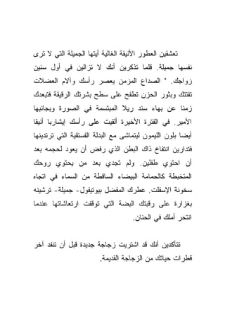 ‫ﺘﻌﺸﻘﻴﻥ ﺍﻟﻌﻁﻭﺭ ﺍﻷﻨﻴﻘﺔ ﺍﻟﻐﺎﻟﻴﺔ ﺃﻴﺘﻬﺎ ﺍﻟﺠﻤﻴﻠﺔ ﺍﻟﺘﻲ ﻻ ﺘﺭﻯ‬
‫ﻨﻔﺴﻬﺎ ﺠﻤﻴﻠﺔ. ﻗﻠﻤﺎ ﺘﺫﻜﺭﻴﻥ ﺃﻨﻙ ﻻ ﺘﺯﺍﻟﻴﻥ ﻓﻲ ﺃﻭل ﺴﻨﻴﻥ‬
‫ﺯﻭﺍﺠﻙ. " ﺍﻟﺼﺩﺍﻉ ﺍﻟﻤﺯﻤﻥ ﻴﻌﺼﺭ ﺭﺃﺴﻙ ﻭﺁﻻﻡ ﺍﻟﻌﻀﻼﺕ‬
‫ﺘﻔﺘﺘﻙ ﻭﺒﺜﻭﺭ ﺍﻟﺤﺯﻥ ﺘﻁﻔﺢ ﻋﻠﻰ ﺴﻁﺢ ﺒﺸﺭﺘﻙ ﺍﻟﺭﻗﻴﻘﺔ ﻓﺘﺒﻌﺩﻙ‬
‫ﺯﻤﻨﺎ ﻋﻥ ﺒﻬﺎﺀ ﺴﻨﺩ ﺭﻴﻼ ﺍﻟﻤﺒﺘﺴﻤﺔ ﻓﻲ ﺍﻟﺼﻭﺭﺓ ﻭﺒﺠﺎﻨﺒﻬﺎ‬
                                             ‫ﹰ‬
‫ﺍﻷﻤﻴﺭ. ﻓﻲ ﺍﻟﻔﺘﺭﺓ ﺍﻷﺨﻴﺭﺓ ﺃﻟﻘﻴﺕ ﻋﻠﻰ ﺭﺃﺴﻙ ﺇﻴﺸﺎﺭﺒﺎ ﺃﻨﻴﻘﺎ‬
 ‫‪ ‬ﹰ‬
‫ﺃﻴﻀﺎ ﺒﻠﻭﻥ ﺍﻟﻠﻴﻤﻭﻥ ﻟﻴﺘﻤﺎﺸﻰ ﻤﻊ ﺍﻟﺒﺩﻟﺔ ﺍﻟﻔﺴﺘﻘﻴﺔ ﺍﻟﺘﻲ ﺘﺭﺘﺩﻴﻨﻬﺎ‬
‫ﻓﺘﺩﺍﺭﻴﻥ ﺍﻨﺘﻔﺎﺥ ﺫﺍﻙ ﺍﻟﺒﻁﻥ ﺍﻟﺫﻱ ﺭﻓﺽ ﺃﻥ ﻴﻌﻭﺩ ﻟﺤﺠﻤﻪ ﺒﻌﺩ‬
‫ﺃﻥ ﺍﺤﺘﻭﻱ ﻁﻔﻠﻴﻥ. ﻭﻟﻡ ﺘﺠﺩﻱ ﺒﻌﺩ ﻤﻥ ﻴﺤﺘﻭﻱ ﺭﻭﺤﻙ‬
‫ﺍﻟﻤﺘﺨﺒﻁﺔ ﻜﺎﻟﺤﻤﺎﻤﺔ ﺍﻟﺒﻴﻀﺎﺀ ﺍﻟﺴﺎﻗﻁﺔ ﻤﻥ ﺍﻟﺴﻤﺎﺀ ﻓﻲ ﺍﺘﺠﺎﻩ‬
‫ﺴﺨﻭﻨﺔ ﺍﻹﺴﻔﻠﺕ. ﻋﻁﺭﻙ ﺍﻟﻤﻔﻀل ﺒﻴﻭﺘﻴﻔﻭل- ﺠﻤﻴﻠﺔ- ﺘﺭﺸﻴﻨﻪ‬
‫ﺒﻐﺯﺍﺭﺓ ﻋﻠﻰ ﺭﻗﺒﺘﻙ ﺍﻟﺒﻀﺔ ﺍﻟﺘﻲ ﺘﻭﻗﻔﺕ ﺍﺭﺘﻌﺎﺸﺎﺘﻬﺎ ﻋﻨﺩﻤﺎ‬
                                    ‫ﺍﻨﺘﺤﺭ ﺃﻤﻠﻙ ﻓﻲ ﺍﻟﺤﻨﺎﻥ.‬


‫ﺘﺘﺄﻜﺩﻴﻥ ﺃﻨﻙ ﻗﺩ ﺍﺸﺘﺭﻴﺕ ﺯﺠﺎﺠﺔ ﺠﺩﻴﺩﺓ ﻗﺒل ﺃﻥ ﺘﻨﻔﺩ ﺁﺨﺭ‬
                        ‫ﻗﻁﺭﺍﺕ ﺤﻴﺎﺘﻙ ﻤﻥ ﺍﻟﺯﺠﺎﺠﺔ ﺍﻟﻘﺩﻴﻤﺔ.‬
 