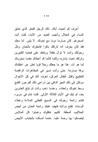 ‫** *‬



‫ﺃﻋﺭﻑ ﻜﻡ ﺃﺤﺒﺒﺕ ﺃﺒﺎﻙ. ﺫﻟﻙ ﺍﻟﺭﺠل ﺍﻟﻔﺤل ﺍﻟﺫﻱ ﻋﺸﻕ‬
‫ﺍﻟﻨﺴﺎﺀ ﻓﻲ ﺍﻟﺤﻼل ﻭﺃﻨﺠﺏ ﺍﻟﻌﺩﻴﺩ ﻤﻥ ﺍﻷﺒﻨﺎﺀ ﻜﻨﺕ ﺃﻨﺕ‬
‫ﺃﺼﻐﺭﻫﻡ. ﻜﺎﻥ ﺼﺎﺭﻤﺎ ﺩﻭﻤﺎ ﻤﻊ ﺇﺨﻭﺘﻙ. ﻻ ﻴﻠﻴﻥ. ﺃﻤﺎ ﻤﻌﻙ‬
                           ‫‪‬‬    ‫‪‬‬
‫ﻓﻔﺫ ﻜﺎﻥ ﻴﻌﺭﻑ ﺃﻨﻪ ﺘﺎﺭﻜﻙ ﺒﺎﻜﺭﺍ ﻓﺄﻤﻁﺭﻙ ﺒﺎﻟﺤﻨﺎﻥ ﻭﺩﻟل‬
                     ‫‪‬‬
‫ﺭﺠﻭﻟﺘﻙ ﻭﺃﻨﺕ ﻻ ﺘﺯﺍل ﻁﻔﻼ ﻭﺭﻓﻌﻙ ﻋﻠﻰ ﻓﺨﺫﻴﻪ ﺍﻟﻜﺒﻴﺭﻴﻥ‬
                         ‫ﹰ‬
‫ﻭﺘﺭﻜﻙ ﺘﻌﺒﺙ ﺒﺸﺎﺭﺒﻪ ﻭﻜﺘﺒﻪ ﻜﺄﻨﻤﺎ ﻗﺩ ﺃﻋﻁﺎﻙ ﻤﻘﺩﻤﺎ ﻤﺨﺯﻭﻨﻙ‬
        ‫‪‬‬
‫ﻟﻤﺎ ﻫﻭ ﺁﺕ. ﻫﺫﺍ ﻫﻭ ﻤﺎ ﺠﻌﻠﻙ ﺭﺠﻼ ﻗﻭﻴﺎ ﺘﻌﻠﻥ ﻋﻥ ﺍﻋﺘﻘﺎﺩﻙ‬
                 ‫ﹰ ‪‬‬
‫ﺒﺭﻗﺔ ﺼﺎﺭﻤﺔ. ﺤﺘﻰ ﻭﺃﻨﺕ ﺘﺴﻴﺭ ﻓﻲ ﺍﻟﻤﻅﺎﻫﺭﺍﺕ ﺍﻟﺭﺍﻓﻀﺔ‬
‫ﻟﻠﺘﻁﺒﻴﻊ ﻭﻟﻘﺘل ﺃﻁﻔﺎل ﺍﻟﻌﺭﺍﻕ، ﺘﻌﺭﻑ ﺃﻨﻙ ﻓﻲ ﻜل ﺍﻷﺤﻭﺍل‬
‫ﻤﺭﺘﻜﻥ ﺇﻟﻰ ﺫﻟﻙ ﺍﻟﺤﻴﺯ ﺍﻟﺩﺍﻓﺊ ﺒﻴﻥ ﺫﺭﺍﻋﻲ ﺫﻟﻙ ﺍﻟﻔﺭﻋﻭﻥ ﺍﻟﻘﺎﺒﻊ‬
‫ﻭﺴﻁ ﺇﺨﻭﺘﻙ ﻭﺃﺤﻔﺎﺩﻩ. ﻭﻋﻨﺩﻤﺎ ﺫﻫﺏ ﻭﺃﻨﺕ ﻟﻡ ﺘﺒﻠﻎ ﺍﻟﻌﺸﺭﻴﻥ‬
‫ﺒﻌﺩ، ﻟﻡ ﺘﺒﻙ ﻓﻲ ﺍﻷﻴﺎﻡ ﺍﻟﺜﻼﺜﺔ ﺍﻷﻭﻟﻰ. ﻜﻨﺕ ﺘﻨﺎﻡ ﻓﻲ ﺴﺭﻴﺭﻩ‬
‫ﻓﺘﺸﻡ ﺭﺍﺌﺤﺔ ﺭﺠﻭﻟﺘﻪ ﻓﻲ ﺍﻟﻨﺴﻴﺞ ﺍﻟﻘﻁﻨﻲ ﻟﻠﻤﻼﺀﺓ ﻭﻏﻁﺎﺀ‬
‫ﺍﻟﻭﺴﺎﺩﺓ. ﺘﻔﺘﺢ ﺩﻭﻻﺒﻪ ﻓﺘﻬﻑ ﻋﻠﻴﻙ ﺭﺍﺌﺤﺔ ﺍﻟﺤﻨﺎﻥ ﻤﻥ ﺃﺒﻴﺽ‬
‫ﺍﻟﺠﻼﻟﻴﺏ ﺍﻟﻤﻌﻠﻘﺔ. ﻟﻜﻨﻬﻡ ﻏﺎﻓﻠﻭﻙ ﻭﻏﺴﻠﻭﺍ ﻜل ﺍﻟﻤﻼﺒﺱ‬
‫ﻟﻴﺘﺼﺩﻗﻭﺍ ﺒﻬﺎ ﺭﺤﻤﺔ ﻋﻠﻴﻪ. ﻋﻨﺩﻤﺎ ﺃﻤﺴﻜﺕ ﺒﺎﻟﺠﻠﺒﺎﺏ ﺍﻷﺒﻴﺽ‬
 