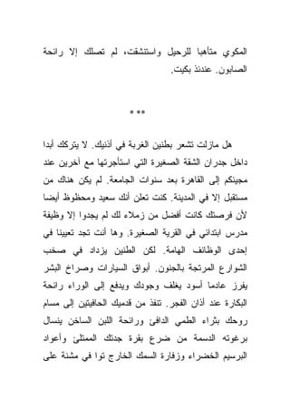 ‫ﺍﻟﻤﻜﻭﻱ ﻤﺘﺄﻫﺒﺎ ﻟﻠﺭﺤﻴل ﻭﺍﺴﺘﻨﺸﻘﺕ، ﻟﻡ ﺘﺼﻠﻙ ﺇﻻ ﺭﺍﺌﺤﺔ‬
                                   ‫‪‬‬
                                   ‫ﺍﻟﺼﺎﺒﻭﻥ. ﻋﻨﺩﺌﺫ ﺒﻜﻴﺕ.‬



                       ‫** *‬


‫ﻫل ﻤﺎﺯﻟﺕ ﺘﺸﻌﺭ ﺒﻁﻨﻴﻥ ﺍﻟﻐﺭﺒﺔ ﻓﻲ ﺃﺫﻨﻴﻙ. ﻻ ﻴﺘﺭﻜﻙ ﺃﺒﺩﺍ‬
 ‫‪‬‬
‫ﺩﺍﺨل ﺠﺩﺭﺍﻥ ﺍﻟﺸﻘﺔ ﺍﻟﺼﻐﻴﺭﺓ ﺍﻟﺘﻲ ﺍﺴﺘﺄﺠﺭﺘﻬﺎ ﻤﻊ ﺁﺨﺭﻴﻥ ﻋﻨﺩ‬
‫ﻤﺠﻴﺌﻜﻡ ﺇﻟﻰ ﺍﻟﻘﺎﻫﺭﺓ ﺒﻌﺩ ﺴﻨﻭﺍﺕ ﺍﻟﺠﺎﻤﻌﺔ. ﻟﻡ ﻴﻜﻥ ﻫﻨﺎﻙ ﻤﻥ‬
‫ﻤﺴﺘﻘﺒل ﺇﻻ ﻓﻲ ﺍﻟﻤﺩﻴﻨﺔ. ﻜﻨﺕ ﺘﻌﻠﻥ ﺃﻨﻙ ﺴﻌﻴﺩ ﻭﻤﺤﻅﻭﻅ ﺃﻴﻀﺎ‬
 ‫‪‬‬
‫ﻷﻥ ﻓﺭﺼﺘﻙ ﻜﺎﻨﺕ ﺃﻓﻀل ﻤﻥ ﺯﻤﻼﺀ ﻟﻙ ﻟﻡ ﻴﺠﺩﻭﺍ ﺇﻻ ﻭﻅﻴﻔﺔ‬
‫ﻤﺩﺭﺱ ﺍﺒﺘﺩﺍﺌﻲ ﻓﻲ ﺍﻟﻘﺭﻴﺔ ﺍﻟﺼﻐﻴﺭﺓ. ﻭﻫﺎ ﺃﻨﺕ ﺘﺠﺩ ﺘﻌﻴﻴﻨﺎ ﻓﻲ‬
    ‫ﹰ‬
‫ﺇﺤﺩﻯ ﺍﻟﻭﻅﺎﺌﻑ ﺍﻟﻬﺎﻤﺔ. ﻟﻜﻥ ﺍﻟﻁﻨﻴﻥ ﻴﺯﺩﺍﺩ ﻓﻲ ﺼﺨﺏ‬
‫ﺍﻟﺸﻭﺍﺭﻉ ﺍﻟﻤﺭﺘﺠﺔ ﺒﺎﻟﺠﻨﻭﻥ. ﺃﺒﻭﺍﻕ ﺍﻟﺴﻴﺎﺭﺍﺕ ﻭﺼﺭﺍﺥ ﺍﻟﺒﺸﺭ‬
‫ﻴﻔﺭﺯ ﻋﺎﺩﻤﺎ ﺃﺴﻭﺩ ﻴﻐﻠﻑ ﻭﺠﻭﺩﻙ ﻭﻴﺩﻓﻊ ﺇﻟﻰ ﺍﻟﻭﺭﺍﺀ ﺭﺍﺌﺤﺔ‬
                                        ‫‪‬‬
‫ﺍﻟﺒﻜﺎﺭﺓ ﻋﻨﺩ ﺃﺫﺍﻥ ﺍﻟﻔﺠﺭ. ﺘﻨﻔﺫ ﻤﻥ ﻗﺩﻤﻴﻙ ﺍﻟﺤﺎﻓﻴﺘﻴﻥ ﺇﻟﻰ ﻤﺴﺎﻡ‬
‫ﺭﻭﺤﻙ ﺒﺜﺭﺍﺀ ﺍﻟﻁﻤﻲ ﺍﻟﺩﺍﻓﺊ ﻭﺭﺍﺌﺤﺔ ﺍﻟﻠﺒﻥ ﺍﻟﺴﺎﺨﻥ ﻴﻨﺴﺎل‬
‫ﺒﺭﻏﻭﺘﻪ ﺍﻟﺩﺴﻤﺔ ﻤﻥ ﻀﺭﻉ ﺒﻘﺭﺓ ﺠﺩﺘﻙ ﺍﻟﻤﻤﺘﻠﺊ ﻭﺃﻋﻭﺍﺩ‬
‫ﺍﻟﺒﺭﺴﻴﻡ ﺍﻟﺨﻀﺭﺍﺀ ﻭﺯﻓﺎﺭﺓ ﺍﻟﺴﻤﻙ ﺍﻟﺨﺎﺭﺝ ﺘﻭﺍ ﻓﻲ ﻤﺸﻨﺔ ﻋﻠﻰ‬
             ‫‪‬‬
 