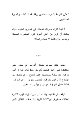 ‫ﺸﺎﻁﺊ ﺍﻟﺘﺭﻋﺔ ﺍﻟﻨﺤﻴﻠﺔ، ﺘﺤﺘﻀﻥ ﺒﺭﻗﺔ ﺃﻓﺨﺎﺫ ﺍﻟﺒﻨﺎﺕ ﻭﺍﻟﺼﺒﻴﺔ‬
                                           ‫ﺍﻟﺼﺎﺨﺒﻴﻥ.‬


‫ﺃ ﻟﻬﺫﺍ ﺘﺘﺭﻙ ﺴﻴﺎﺭﺘﻙ ﺘﺤﻤﻠﻙ ﺇﻟﻰ ﻜﻭﺒﺭﻱ ﺍﻟﻤﻨﻴﺏ ﺤﻴﺙ‬
‫ﻴﻤﻜﻨﻙ ﺃﻥ ﺘﺭﻯ ﻤﻥ ﺃﻋﻠﻰ ﺃﻋﻭﺍﺩ ﺍﻟﺫﺭﺓ ﺍﻟﺨﻀﺭﺍﺀ ﺍﻟﻤﺤﻤﻠﺔ‬
                    ‫ﺒﻭﻋﺩ ﻤﺎ. ﻭﺇﻥ ﻜﺎﻨﺕ ﻻ ﺘﺤﻤل ﺭﺍﺌﺤﺔ؟!‬




                      ‫** *‬


‫ﻏﺎﺏ ﻋﻨﻙ ﺃﺴﺒﻭﻋﺎ ﻜﺎﻤﻼ. ﺃﻋﺭﻑ. ﻟﻡ ﻴﻤﺽ ﻋﻠﻰ‬
                  ‫ﹰ‬     ‫‪‬‬
‫ﻋﻼﻗﺘﻜﻤﺎ ﺸﻬﺭ ﻭﺍﺤﺩ. ﻓﻜﺎﻨﺕ ﺃﻴﺎﻡ ﺴﻔﺭﻩ ﺘﻠﻙ ﻗﻴﺎﺱ ﻟﻤﺎ ﻫﻭ ﺁﺕ.‬
‫ﺘﻌﺭﻓﻴﻥ ﺃﻨﻙ ﺤﺎﻟﻤﺔ ﻤﺴﺘﻌﺼﻴﺔ ﻋﻠﻰ ﺍﻟﻌﻼﺝ. ﺭﻏﻡ ﺘﻌﺩﻴﻙ ﺴﻥ‬
‫ﺍﻻﻨﺩﻓﺎﻉ ﻻ ﺘﺯﺍﻟﻴﻥ ﺘﺤﺘﺭﻓﻴﻥ ﺍﻟﺠﻨﻭﻥ. ﺘﻘﻔﺯﻴﻥ- ﺭﻏﻡ ﺍﻟﺨﻭﻑ-‬
          ‫ﻜﻁﻔﻠﺔ ﺩﺍﺨل ﺍﻟﻤﻭﺝ ﺍﻟﻬﺎﺩﺭ ﻓﻲ ﻭﺠﻬﻙ. ﻭﺘﻀﺤﻜﻴﻥ.‬


‫ﺘﻭﻗﻌﺕ ﺃﻥ ﺘﻔﺘﻘﺩﻴﻪ. ﻭﻗﺩ ﺤﺩﺙ. ﺴﺭﺒﺕ ﺇﻟﻴﻙ ﺜﻘﻭﺏ ﺍﻟﺫﺍﻜﺭﺓ‬
‫ﻟﺤﻅﺎﺕ ﺼﻐﻴﺭﺓ. ﺠﻭﻻﺘﻜﻤﺎ ﺍﻟﻠﻴﻠﻴﺔ ﺒﻼ ﻫﺩﻑ. ﺍﻨﺘﻅﺎﺭ ﺍﻟﺒﺩﺭ‬
 