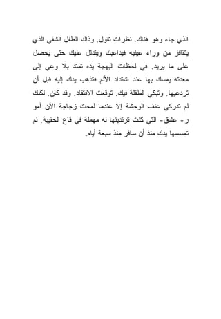 ‫ﺍﻟﺫﻱ ﺠﺎﺀ ﻭﻫﻭ ﻫﻨﺎﻙ. ﻨﻅﺭﺍﺕ ﺘﻘﻭل. ﻭﺫﺍﻙ ﺍﻟﻁﻔل ﺍﻟﺸﻘﻲ ﺍﻟﺫﻱ‬
‫ﻴﺘﻘﺎﻓﺯ ﻤﻥ ﻭﺭﺍﺀ ﻋﻴﻨﻴﻪ ﻓﻴﺩﺍﻋﺒﻙ ﻭﻴﺘﺩﻟل ﻋﻠﻴﻙ ﺤﺘﻰ ﻴﺤﺼل‬
‫ﻋﻠﻰ ﻤﺎ ﻴﺭﻴﺩ. ﻓﻲ ﻟﺤﻅﺎﺕ ﺍﻟﺒﻬﺠﺔ ﻴﺩﻩ ﺘﻤﺘﺩ ﺒﻼ ﻭﻋﻲ ﺇﻟﻰ‬
‫ﻤﻌﺩﺘﻪ ﻴﻤﺴﻙ ﺒﻬﺎ ﻋﻨﺩ ﺍﺸﺘﺩﺍﺩ ﺍﻷﻟﻡ ﻓﺘﺫﻫﺏ ﻴﺩﻙ ﺇﻟﻴﻪ ﻗﺒل ﺃﻥ‬
‫ﺘﺭﺩﻋﻴﻬﺎ. ﻭﺘﺒﻜﻲ ﺍﻟﻁﻔﻠﺔ ﻓﻴﻙ. ﺘﻭﻗﻌﺕ ﺍﻻﻓﺘﻘﺎﺩ. ﻭﻗﺩ ﻜﺎﻥ. ﻟﻜﻨﻙ‬
‫ﻟﻡ ﺘﺩﺭﻜﻲ ﻋﻨﻑ ﺍﻟﻭﺤﺸﺔ ﺇﻻ ﻋﻨﺩﻤﺎ ﻟﻤﺤﺕ ﺯﺠﺎﺠﺔ ﺍﻵﻥ ﺁﻤﻭ‬
‫ﺭ- ﻋﺸﻕ- ﺍﻟﺘﻲ ﻜﻨﺕ ﺘﺭﺘﺩﻴﻨﻬﺎ ﻟﻪ ﻤﻬﻤﻠﺔ ﻓﻲ ﻗﺎﻉ ﺍﻟﺤﻘﻴﺒﺔ. ﻟﻡ‬
                  ‫ﺘﻤﺴﺴﻬﺎ ﻴﺩﻙ ﻤﻨﺫ ﺃﻥ ﺴﺎﻓﺭ ﻤﻨﺫ ﺴﺒﻌﺔ ﺃﻴﺎﻡ.‬
 