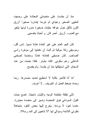 ‫ﻤﻨﺫ ﺃﻥ ﺠﻠﺴﺕ ﻋﻠﻰ ﻤﻨﻀﺩﺘﻲ ﺍﻟﻤﻌﺘﺎﺩﺓ ﻋﻠﻰ ﺭﺼﻴﻑ‬
‫ﺍﻟﻤﻘﻬﻰ ﺍﻟﺼﻐﻴﺭ ﻭﻋﻴﻨﺎﻱ ﻟﻡ ﺘﺒﺭﺤﺎ ﺇﻴﺸﺎﺭﺒﺎ ﺼﻐﻴﺭﺍ ﺃﺯﺭﻕ‬
      ‫‪‬‬     ‫‪‬‬
‫ﺍﻟﻠﻭﻥ ﺘﺘﺄﻟﻕ ﺤﻭل ﺤﻭﺍﻓﻪ ﺤﻠﻴﺎﺕ ﺼﻐﻴﺭﺓ ﻤﺩﻭﺭﺓ ﻟﻭﻨﻬﺎ ﻴﺘﻐﻴﺭ‬
           ‫ﻤﻊ ﺍﻟﻀﻭﺀ. ﺃﺯﺭﻕ. ﺃﺤﻤﺭ ﻗﺎﻥ. ﻭ ﺃﺤﻴﺎﻨﺎ ﺒﻨﻔﺴﺠﻲ.‬


‫ﻜﺎﻥ ﺍﻟﺠﻭ ﺍﻟﻌﺎﻡ ﻋﻠﻰ ﻏﻴﺭ ﺍﻟﻌﺎﺩﺓ ﻫﺎﺩﺌﺎ ﻨﺴﺒﻴﺎ. ﻨﺎﺱ ﺃﻗل،‬
           ‫‪‬‬     ‫ً‬
‫ﻭﻤﻭﺴﻴﻘﻰ ﺯﻓﺔ ﺴﻭﻗﻴﺔ ﻟﻡ ﺃﻟﺒﺙ ﺃﻥ ﺩﻓﻌﺘﻬﺎ ﺇﻟﻰ ﻤﺅﺨﺭﺓ ﺭﺃﺴﻲ‬
‫ﺍﻟﺼﺎﺨﺏ. ﻜﺎﻥ ﺼﺩﻴﻘﻲ ﻜﻌﺎﺩﺘﻪ ﻫﺎﺩﺌﺎ ﻭﻤﻨﺼﺘﺎ ﻟﺼﺨﺒﻲ‬
       ‫ﹰ‬      ‫ً‬
‫ﺍﻟﺩﺍﺨﻠﻲ ﺭﻏﻡ ﺴﻜﻭﻨﻲ. ﻟﻜﻨﻪ ﻤﺘﻭﺘﺭ. ﻫﻜﺫﺍ ﺨﻤﻨﺕ ﻤﻥ ﻋﺩﺩ‬
           ‫ﺍﻟﺴﺠﺎﺌﺭ ﺍﻟﺘﻲ ﺍﺴﺘﻬﻠﻜﻬﺎ ﻤﻨﺫ ﺃﻥ ﺠﻠﺴﻨﺎ. ﻭﻟﻡ ﻴﻔﺼﺢ.‬


‫ﺃﻤﺎ ﺃﻨﺎ ﻓﺄﺸﻌﺭ ﺒﻜﺂﺒﺔ ﻻ ﺃﺴﺘﻁﻴﻊ ﺘﺤﺩﻴﺩ ﻤﺼﺩﺭﻫﺎ. ﺭﺒﻤﺎ‬
               ‫ﻭﺤﺩﺓ، ﻀﻐﻁ ﺍﻟﻌﻤل ﺃﻭ ﺍﻟﺨﺭﻴﻑ.. ﻻ ﺃﻋﺭﻑ.‬


‫ﺘﺄﺘﻲ ﻁﻔﻠﺔ ﻤﻠﻁﺨﺔ ﺍﻟﻭﺠﻪ ﻭﺍﻟﺜﻴﺎﺏ ﻨﺎﺤﻴﺘﻨﺎ. ﺘﻀﻊ ﺤﺒﺎﺕ‬
‫ﺍﻟﻔﻭل ﺍﻟﺴﻭﺩﺍﻨﻲ ﻓﻭﻕ ﺍﻟﻤﻨﻀﺩﺓ ﻭﺘﺴﻴﺭ ﺇﻟﻰ ﻤﻨﻀﺩﺓ ﻤﺠﺎﻭﺭﺓ.‬
‫ﻋﻨﺩﻤﺎ ﺘﻌﻭﺩ ﻻ ﻴﺭﺩﻫﺎ. ﻴﺨﺭﺝ ﺇﻟﻴﻬﺎ ﺒﻌﺽ ﺍﻟﻨﻘﻭﺩ ﻤﺘﺠﺎﻫﻼ‬
‫ﹰ‬
    ‫ﻨﻅﺭﺘﻲ ﺍﻟﻼﺌﻤﺔ ﻭﺴﺅﺍﻟﻲ ﻟﻬﺎ "ﺃﻻ ﺘﺫﻫﺒﻴﻥ ﺇﻟﻰ ﺍﻟﻤﺩ ﺭﺴﺔ؟! .‬
 