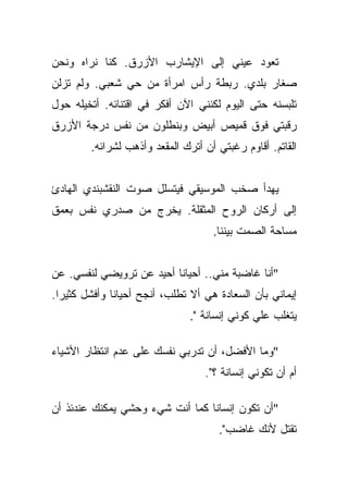 ‫ﺘﻌﻭﺩ ﻋﻴﻨﻲ ﺇﻟﻰ ﺍﻹﻴﺸﺎﺭﺏ ﺍﻷﺯﺭﻕ. ﻜﻨﺎ ﻨﺭﺍﻩ ﻭﻨﺤﻥ‬
‫ﺼﻐﺎﺭ ﺒﻠﺩﻱ. ﺭﺒﻁﺔ ﺭﺃﺱ ﺍﻤﺭﺃﺓ ﻤﻥ ﺤﻲ ﺸﻌﺒﻲ. ﻭﻟﻡ ﺘﺯﻟﻥ‬
‫ﺘﻠﺒﺴﻨﻪ ﺤﺘﻰ ﺍﻟﻴﻭﻡ ﻟﻜﻨﻨﻲ ﺍﻵﻥ ﺃﻓﻜﺭ ﻓﻲ ﺍﻗﺘﻨﺎﺌﻪ. ﺃﺘﺨﻴﻠﻪ ﺤﻭل‬
‫ﺭﻗﺒﺘﻲ ﻓﻭﻕ ﻗﻤﻴﺹ ﺃﺒﻴﺽ ﻭﺒﻨﻁﻠﻭﻥ ﻤﻥ ﻨﻔﺱ ﺩﺭﺠﺔ ﺍﻷﺯﺭﻕ‬
        ‫ﺍﻟﻘﺎﺘﻡ. ﺃﻗﺎﻭﻡ ﺭﻏﺒﺘﻲ ﺃﻥ ﺃﺘﺭﻙ ﺍﻟﻤﻘﻌﺩ ﻭﺃﺫﻫﺏ ﻟﺸﺭﺍﺌﻪ.‬


‫ﻴﻬﺩﺃ ﺼﺨﺏ ﺍﻟﻤﻭﺴﻴﻘﻲ ﻓﻴﺘﺴﻠل ﺼﻭﺕ ﺍﻟﻨﻘﺸﺒﻨﺩﻱ ﺍﻟﻬﺎﺩﺉ‬
‫ﺇﻟﻰ ﺃﺭﻜﺎﻥ ﺍﻟﺭﻭﺡ ﺍﻟﻤﺜﻘﻠﺔ. ﻴﺨﺭﺝ ﻤﻥ ﺼﺩﺭﻱ ﻨﻔﺱ ﺒﻌﻤﻕ‬
                                    ‫ﻤﺴﺎﺤﺔ ﺍﻟﺼﻤﺕ ﺒﻴﻨﻨﺎ.‬


‫"ﺃﻨﺎ ﻏﺎﻀﺒﺔ ﻤﻨﻲ.. ﺃﺤﻴﺎﻨﺎ ﺃﺤﻴﺩ ﻋﻥ ﺘﺭﻭﻴﻀﻲ ﻟﻨﻔﺴﻲ. ﻋﻥ‬
                          ‫ﹰ‬
‫ﺇﻴﻤﺎﻨﻲ ﺒﺄﻥ ﺍﻟﺴﻌﺎﺩﺓ ﻫﻲ ﺃﻻ ﺘﻁﻠﺏ، ﺃﻨﺠﺢ ﺃﺤﻴﺎﻨﺎ ﻭﺃﻓﺸل ﻜﺜﻴﺭﺍ.‬
  ‫‪‬‬           ‫ﹰ‬
                               ‫ﻴﺘﻐﻠﺏ ﻋﻠﻲ ﻜﻭﻨﻲ ﺇﻨﺴﺎﻨﺔ ".‬
                                              ‫‪‬‬

‫"ﻭﻤﺎ ﺍﻷﻓﻀل، ﺃﻥ ﺘﺩﺭﺒﻲ ﻨﻔﺴﻙ ﻋﻠﻰ ﻋﺩﻡ ﺍﻨﺘﻅﺎﺭ ﺍﻷﺸﻴﺎﺀ‬
                                  ‫ﺃﻡ ﺃﻥ ﺘﻜﻭﻨﻲ ﺇﻨﺴﺎﻨﺔ ؟".‬

‫"ﺃﻥ ﺘﻜﻭﻥ ﺇﻨﺴﺎﻨﺎ ﻜﻤﺎ ﺃﻨﺕ ﺸﻲﺀ ﻭﺤﺸﻲ ﻴﻤﻜﻨﻙ ﻋﻨﺩﺌﺫ ﺃﻥ‬
                                 ‫ﹰ‬
                                     ‫ﺘﻘﺘل ﻷﻨﻙ ﻏﺎﻀﺏ".‬
 