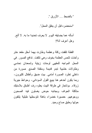 ‫" ﺒﺎﻟﻀﺒﻁ ... ﺍﻷﺯﺭﻕ ".‬

                     ‫"ﺴﻨﺤﻀﺭﻩ ﻗﺒل ﺃﻥ ﻴﻐﻠﻕ ﺍﻟﻤﺤل".‬

‫ﺃﺴﺄﻟﻪ ﻋﻤﺎ ﻴﻀﺎﻴﻘﻪ ﺍﻟﻴﻭﻡ. ﻻ ﻴﻌﺭﻑ ﺘﺤﺩﻴﺩﺍ ﻤﺎ ﺒﻪ. ﻻ ﺃﻟﺢ.‬
               ‫‪‬‬
                                   ‫ﻭﻫل ﺃﻋﺭﻑ ﺃﻨﺎ؟!‬


‫ﺍﻟﻘﻁﺔ ﺘﻠﻘﻔﺕ ﺭﻜﻠﺔ ﻭﻋﻅﻤﺔ ﻭﻁﺎﺭﺕ ﺒﻬﻤﺎ ﺃﺴﻔل ﻤﻘﻌﺩ ﺨﺎﻭ‬
‫ٍ‬
‫ﻭﺃﺨﺫﺕ ﺘﻠﺤﺱ ﺍﻟﻌﻅﻤﺔ ﺒﺨﻭﻑ ﻭﻫﻲ ﺘﺘﻠﻔﺕ. ﺘﺩﺍﻓﻊ ﺍﻟﺼﻭﺭ. ﻓﻲ‬
‫ﺍﻟﻤﺤل ﺍﻟﻤﻭﺍﺠﻪ ﻟﻠﻤﻘﻬﻰ ﻟﻭﺤﺎﺕ ﺯﻴﺘﻴﺔ ﻭﺸﻤﻌﺩﺍﻥ ﻨﺤﺎﺴﻲ‬
‫ﻭﻁﺎﻭﻻﺕ ﺨﺸﺒﻴﺔ ﺘﺒﺩﻭ ﻗﺩﻴﻤﺔ ﻭﻤﺘﻘﻨﺔ ﺍﻟﺼﻨﻊ. ﺼﻭﺭﺓ ﻤﻥ‬
‫ﺩﺍﺨﻠﻲ ﺘﻁﺭﺩ ﺍﻟﺼﻭﺭﺓ ﺃﻤﺎﻤﻲ. ﺒﻴﺕ ﻀﻴﻕ ﻭﺃﻁﻔﺎل ﻜﺜﻴﺭﻭﻥ-‬
‫ﺭﺒﻤﺎ ﻴﻜﻭﻥ ﺃﺤﺩﻫﻡ ﻫﻨﺎ ﻴﺒﻴﻊ ﺍﻟﻔﻭل ﺍﻟﺴﻭﺩﺍﻨﻲ- ﻭﺤﻭﺍﺌﻁ ﺠﻴﺭﻴﺔ‬
‫ﺯﺭﻗﺎﺀ. ﺒﻭﺘﺎﺠﺎﺯ ﻓﻲ ﻁﺭﻗﺔ ﺍﻟﺒﻴﺕ ﻴﻌﻠﻭﻩ ﺭﻑ ﺃﻁﺒﺎﻕ ﺒﻼﺴﺘﻴﻙ‬
‫ﻤﺘﺂﻜﻠﺔ ﺍﻟﺤﻭﺍﻑ ﻭﺒﺠﺎﻨﺒﻪ ﺤﻭﺽ ﻴﻐﺴﻠﻭﻥ ﻓﻴﻪ ﺍﻟﺼﺤﻭﻥ‬
‫ﻭﻭﺠﻭﻫﻬﻡ. ﺤﺼﻴﺭﺓ ﺨﻀﺭﺍﺀ ﺒﺎﻫﺘﺔ ﺘﺘﻭﺴﻁﻬﺎ ﻁﺒﻠﻴﺔ ﻴﻠﺘﻔﻭﻥ‬
                               ‫ﺤﻭﻟﻬﺎ ﻭﻁﺒﻕ ﺼﺎﺝ ﻭﺤﻴﺩ.‬
 