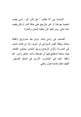 ‫"ﺍﻟﺴﻌﺎﺩﺓ ﻫﻲ ﺃﻻ ﺘﻁﻠﺏ " ﻫل ﻜﺎﻥ ﻻﻭ- ﺘﺴﻲ ﻴﻘﺼﺩ‬
‫ﺸﺨﺼﺎ ﺠﻭﻋﺎﻨﺎ ﺃﻭ ﺁﺨﺭ ﻴﺘﺄﺭﺠﺢ ﻋﻠﻰ ﺤﺎﻓﺔ ﺍﻟﺩﻡ، ﺃﻡ ﻜﺎﻥ ﻴﻘﺼﺩ‬
                                          ‫ﹰ‬      ‫‪‬‬
          ‫ﺃﺤﺩﺍ ﻤﺜﻠﻲ. ﻴﺒﺩﻭ ﺘﺎﻓﻬﺎ ﻷﻥ ﻤﻁﻠﺒﻪ ﺍﻟﺤﻨﺎﻥ ﻭﺍﻟﻌﺩل?‬
                                   ‫‪‬‬                ‫‪‬‬


‫ﺍﻟﺼﺨﺏ ﻓﻲ ﺭﺃﺴﻲ ﻴﺸﺘﺩ. ﺒﻭﺵ ﻴﻌﺩ ﺼﻭﺍﺭﻴﺦ ﻭﺍﻟﻘﻁﺔ‬
‫ﺠﺎﺌﻌﺔ ﻭﻁﻔﻠﺔ ﺍﻟﻔﻭل ﺍﻟﺴﻭﺩﺍﻨﻲ ﻟﻥ ﺃﻋﺭﻑ ﺃﺒﺩﺍ ﺇﻥ ﻜﺎﻨﺕ ﺘﺫﻫﺏ‬
              ‫‪‬‬
‫ﺇﻟﻰ ﺍﻟﻤﺩﺭﺴﺔ ﻭﺃﻟﻭﺍﻥ ﺍﻟﺯﺠﺎﺝ ﻭﺒﺭﻴﻕ ﺍﻟﻨﺤﺎﺱ ﻴﺤﻤﻠﻭﻥ ﺃﻁﻴﺎﻑ‬
‫ﺤﻴﺎﺓ ﺴﺎﺨﻨﺔ ﺘﺴﺘﻁﻴﻊ ﻓﻴﻬﺎ ﺃﻥ ﺘﻀﺤﻙ ﻭﺃﻨﺕ ﻋﺎﺸﻕ ﻭﺁﻤﻥ. ﺃﻫﻡ‬
‫ﻭﺍﻗﻔﺔ. ﺃﺘﺠﻪ ﺇﻟﻰ ﺍﻹﻴﺸﺎﺭﺏ ﺍﻷﺯﺭﻕ ﻓﻲ ﺍﻟﻤﺤل ﺍﻟﺼﻐﻴﺭ.‬
                         ‫ﺃﺘﻠﻬﻑ ﻁﻌﻡ ﻤﻠﻤﺴﻪ ﺤﻭل ﺭﻗﺒﺘﻲ.‬
 