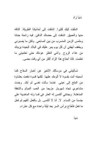 ‫ﺩﻨﻴﺎ ﺯﺍﺩ‬


‫ﺍﺸﺘﻘﺕ ﺇﻟﻴﻙ ﻜﺜﻴﺭﺍ. ﺍﺸﺘﻘﺕ ﺇﻟﻰ ﺃﺤﺎﺩﻴﺜﻨﺎ ﺍﻟﻁﻭﻴﻠﺔ. ﺍﻟﺘﺎﻓﻪ‬
                                     ‫‪‬‬
‫ﻤﻨﻬﺎ ﻭﺍﻟﻌﻤﻴﻕ. ﺍﺸﺘﻘﺕ ﺇﻟﻰ ﺤﻀﻨﻙ ﺍﻟﺩﺍﻓﺊ. ﻓﻴﻪ ﺭﺍﺌﺤﺔ ﺠﺩﺘﻨﺎ‬
‫ﻭﻤﻠﻤﺱ ﺍﻟﺯﻤﻥ ﺍﻟﻤﻨﺴﺭﺏ ﻤﻥ ﺒﻴﻥ ﺃﺼﺎﺒﻌﻲ. ﻭﻟﻜﻥ ﻤﺎ ﻴﺼﺒﺭﻨﻲ‬
‫ﻭﻴﺨﻔﻑ ﻟﻬﻔﺘﻲ ﺃﻥ ﻜل ﻴﻭﻡ ﻴﻤﺭ ﻋﻠﻴﻙ ﻓﻲ ﺍﻟﺒﻼﺩ ﺍﻟﺒﻌﻴﺩﺓ ﻴﺯﻴﺩﻙ‬
‫ﻤﻥ ﻏﺫﺍﺀ ﺍﻟﺭﻭﺡ. ﻭﺃﻨﻨﻲ ﺃﻨﺘﻅﺭ ﻋﻭﺩﺘﻙ ﺤﺘﻰ ﺘﻌﻠﻤﻴﻨﻲ ﻤﺎ‬
      ‫ﺘﻌﻠﻤﺕ. ﻓﺄﻨﺎ ﺃﺤﺘﺎﺝ ﻫﺫﺍ ﺍﻟﺯﺍﺩ ﺃﻜﺜﺭ ﻤﻥ ﺃﻱ ﻭﻗﺕ ﻤﻀﻰ.‬


‫ﺘﺴﺄﻟﻴﻨﻨﻲ ﻓﻲ ﻤﺭﺴﺎﻟﻙ ﺍﻷﺨﻴﺭ ﻋﻥ ﺃﺨﺒﺎﺭ ﺍﻟﺴﻔﺎﺡ ﻜﻤﺎ‬
‫ﺃﺴﻤﻴﺘﻪ ﺃﻨﺕ ﺒﻘﺴﻭﺓ ﻻ ﺃﻟﻭﻤﻙ ﻋﻠﻴﻬﺎ. ﻟﻜﻨﻬﺎ ﻗﺴﻭﺓ ﺩﻓﻌﺕ ﺒﻐﺸﺎﻭﺓ‬
‫ﻤﻥ ﺍﻟﻤﻠﺢ ﺇﻟﻰ ﻋﻴﻨﻲ. ﻋﻨﺩﻤﺎ ﺴﺄﻟﺕ ﻨﻔﺴﻲ ﻟﻡ ﺃﺒﻙ. ﻭﺠﺩﺕ‬
‫ﻤﺸﺎﻋﺭﻱ ﺘﺠﺎﻩ ﺸﻬﺭﻴﺎﺭ ﻤﺯﻴﺠﺎ ﻤﻥ ﺍﻟﺤﺏ ﺍﻟﻤﺅﻟﻡ ﻭﺍﻟﺸﻔﻘﺔ‬
                        ‫‪‬‬
‫ﺍﻟﻤﺩﻫﺸﺔ. ﻭﺠﺩﺘﻨﻲ ﺃﺘﻠﻤﺱ ﻟﻪ ﺍﻟﻌﺫﺭ ﻓﻲ ﻗﺴﺎ ﻭﺘﻪ ﺍﻟﻤﺎﻀﻴﺔ ﻋﻠﻰ‬
‫ﺠﻨﺴﻨﺎ ﻤﻥ ﺍﻟﻨﺴﺎﺀ. ﻻ. ﺃﻨﺎ ﻻ ﺃﺘﻠﻤﺱ. ﺒل ﺒﺎﻟﻔﻌل ﺃﺘﻔﻬﻡ ﻟﻡ ﻓﻌل‬
    ‫ِ‪‬‬
    ‫ﻤﺎ ﻓﻌل ﻓﺄﻁﺎﺡ ﺒﺭﺃﺱ ﺍﻟﺴﺭ ﺒﻌﺩ ﻟﻴﻠﺔ ﻭﺍﺤﺩﺓ ﻤﻊ ﻜل ﻋﺫﺭﺍﺀ.‬


                                                ‫ﺩﻨﻴﺎ‬
 