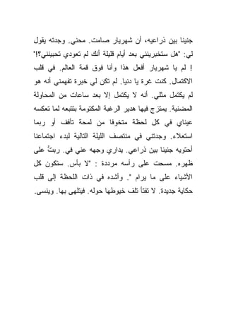 ‫ﺠﻨﻴﻨﺎ ﺒﻴﻥ ﺫﺭﺍﻋﻴﻪ، ﺃﻥ ﺸﻬﺭﻴﺎﺭ ﺼﺎﻤﺕ. ﻤﺤﻨﻲ. ﻭﺠﺩﺘﻪ ﻴﻘﻭل‬
‫ﻟﻲ: "ﻫل ﺴﺘﺨﺒﺭﻴﻨﻨﻲ ﺒﻌﺩ ﺃﻴﺎﻡ ﻗﻠﻴﻠﺔ ﺃﻨﻙ ﻟﻡ ﺘﻌﻭﺩﻱ ﺘﺤﺒﻴﻨﻨﻲ؟!"‬
‫! ﻟﻡ ﻴﺎ ﺸﻬﺭﻴﺎﺭ ﺃﻓﻌل ﻫﺫﺍ ﻭﺃﻨﺎ ﻓﻭﻕ ﻗﻤﺔ ﺍﻟﻌﺎﻟﻡ. ﻓﻲ ﻗﻠﺏ‬
‫ﺍﻻﻜﺘﻤﺎل. ﻜﻨﺕ ﻏﺭﺓ ﻴﺎ ﺩﻨﻴﺎ. ﻟﻡ ﺘﻜﻥ ﻟﻲ ﺨﺒﺭﺓ ﺘﻔﻬﻤﻨﻲ ﺃﻨﻪ ﻫﻭ‬
‫ﻟﻡ ﻴﻜﺘﻤل ﻤﺜﻠﻲ. ﺃﻨﻪ ﻻ ﻴﻜﺘﻤل ﺇﻻ ﺒﻌﺩ ﺴﺎﻋﺎﺕ ﻤﻥ ﺍﻟﻤﺤﺎﻭﻟﺔ‬
‫ﺍﻟﻤﻀﻨﻴﺔ. ﻴﻤﺘﺯﺝ ﻓﻴﻬﺎ ﻫﺩﻴﺭ ﺍﻟﺭﻏﺒﺔ ﺍﻟﻤﻜﺘﻭﻤﺔ ﺒﺘﺘﺒﻌﻪ ﻟﻤﺎ ﺘﻌﻜﺴﻪ‬
‫ﻋﻴﻨﺎﻱ ﻓﻲ ﻜل ﻟﺤﻅﺔ ﻤﺘﺨﻭﻓﺎ ﻤﻥ ﻟﻤﺤﺔ ﺘﺄﻓﻑ ﺃﻭ ﺭﺒﻤﺎ‬
                      ‫ﹰ‬
‫ﺍﺴﺘﻌﻼﺀ. ﻭﺠﺩﺘﻨﻲ ﻓﻲ ﻤﻨﺘﺼﻑ ﺍﻟﻠﻴﻠﺔ ﺍﻟﺘﺎﻟﻴﺔ ﻟﺒﺩﺀ ﺍﺠﺘﻤﺎﻋﻨﺎ‬
‫ﺃﺤﺘﻭﻴﻪ ﺠﻨﻴﻨﺎ ﺒﻴﻥ ﺫﺭﺍﻋﻲ. ﻴﺩﺍﺭﻱ ﻭﺠﻬﻪ ﻋﻨﻲ ﻓﻲ. ﺭﺒﺕ ﻋﻠﻰ‬
    ‫ﱡ‬    ‫‪‬‬
‫ﻅﻬﺭﻩ. ﻤﺴﺤﺕ ﻋﻠﻰ ﺭﺃﺴﻪ ﻤﺭﺩﺩﺓ : "ﻻ ﺒﺄﺱ. ﺴﺘﻜﻭﻥ ﻜل‬
                                  ‫ﹸ‬
‫ﺍﻷﺸﻴﺎﺀ ﻋﻠﻰ ﻤﺎ ﻴﺭﺍﻡ ". ﻭﺃﺸﺩﻩ ﻓﻲ ﺫﺍﺕ ﺍﻟﻠﺤﻅﺔ ﺇﻟﻰ ﻗﻠﺏ‬
‫ﺤﻜﺎﻴﺔ ﺠﺩﻴﺩﺓ. ﻻ ﺘﻔﺘﺄ ﺘﻠﻑ ﺨﻴﻭﻁﻬﺎ ﺤﻭﻟﻪ. ﻓﻴﺘﻠﻬﻰ ﺒﻬﺎ. ﻭﻴﻨﺴﻰ.‬
 