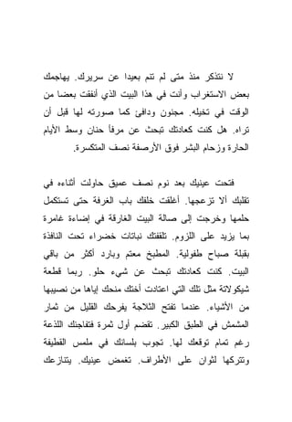 ‫ﻻ ﻨﺘﺫﻜﺭ ﻤﻨﺫ ﻤﺘﻰ ﻟﻡ ﺘﻨﻡ ﺒﻌﻴﺩﺍ ﻋﻥ ﺴﺭﻴﺭﻙ. ﻴﻬﺎﺠﻤﻙ‬
                  ‫‪‬‬
‫ﺒﻌﺽ ﺍﻻﺴﺘﻐﺭﺍﺏ ﻭﺃﻨﺕ ﻓﻲ ﻫﺫﺍ ﺍﻟﺒﻴﺕ ﺍﻟﺫﻱ ﺃﻨﻔﻘﺕ ﺒﻌﻀﺎ ﻤﻥ‬
    ‫‪‬‬
‫ﺍﻟﻭﻗﺕ ﻓﻲ ﺘﺨﻴﻠﻪ. ﻤﺠﻨﻭﻥ ﻭﺩﺍﻓﺊ ﻜﻤﺎ ﺼﻭﺭﺘﻪ ﻟﻬﺎ ﻗﺒل ﺃﻥ‬
‫ﺘﺭﺍﻩ. ﻫل ﻜﻨﺕ ﻜﻌﺎﺩﺘﻙ ﺘﺒﺤﺙ ﻋﻥ ﻤﺭﻓﺄ ﺤﻨﺎﻥ ﻭﺴﻁ ﺍﻷﻴﺎﻡ‬
       ‫ﺍﻟﺤﺎﺭﺓ ﻭﺯﺤﺎﻡ ﺍﻟﺒﺸﺭ ﻓﻭﻕ ﺍﻷﺭﺼﻔﺔ ﻨﺼﻑ ﺍﻟﻤﺘﻜﺴﺭﺓ.‬


‫ﻓﺘﺤﺕ ﻋﻴﻨﻴﻙ ﺒﻌﺩ ﻨﻭﻡ ﻨﺼﻑ ﻋﻤﻴﻕ ﺤﺎﻭﻟﺕ ﺃﺜﻨﺎﺀﻩ ﻓﻲ‬
‫ﺘﻘﻠﺒﻙ ﺃﻻ ﺘﺯﻋﺠﻬﺎ. ﺃﻏﻠﻘﺕ ﺨﻠﻔﻙ ﺒﺎﺏ ﺍﻟﻐﺭﻓﺔ ﺤﺘﻰ ﺘﺴﺘﻜﻤل‬
‫ﺤﻠﻤﻬﺎ ﻭﺨﺭﺠﺕ ﺇﻟﻰ ﺼﺎﻟﺔ ﺍﻟﺒﻴﺕ ﺍﻟﻐﺎﺭﻗﺔ ﻓﻲ ﺇﻀﺎﺀﺓ ﻏﺎﻤﺭﺓ‬
‫ﺒﻤﺎ ﻴﺯﻴﺩ ﻋﻠﻰ ﺍﻟﻠﺯﻭﻡ. ﺘﻠﻘﻔﺘﻙ ﻨﺒﺎﺘﺎﺕ ﺨﻀﺭﺍﺀ ﺘﺤﺕ ﺍﻟﻨﺎﻓﺫﺓ‬
‫ﺒﻘﺒﻠﺔ ﺼﺒﺎﺡ ﻁﻔﻭﻟﻴﺔ. ﺍﻟﻤﻁﺒﺦ ﻤﻌﺘﻡ ﻭﺒﺎﺭﺩ ﺃﻜﺜﺭ ﻤﻥ ﺒﺎﻗﻲ‬
‫ﺍﻟﺒﻴﺕ. ﻜﻨﺕ ﻜﻌﺎﺩﺘﻙ ﺘﺒﺤﺙ ﻋﻥ ﺸﻲﺀ ﺤﻠﻭ. ﺭﺒﻤﺎ ﻗﻁﻌﺔ‬
‫ﺸﻴﻜﻭﻻﺘﺔ ﻤﺜل ﺘﻠﻙ ﺍﻟﺘﻲ ﺍﻋﺘﺎﺩﺕ ﺃﺨﺘﻙ ﻤﻨﺤﻙ ﺇﻴﺎﻫﺎ ﻤﻥ ﻨﺼﻴﺒﻬﺎ‬
‫ﻤﻥ ﺍﻷﺸﻴﺎﺀ. ﻋﻨﺩﻤﺎ ﺘﻔﺘﺢ ﺍﻟﺜﻼﺠﺔ ﻴﻔﺭﺤﻙ ﺍﻟﻘﻠﻴل ﻤﻥ ﺜﻤﺎﺭ‬
‫ﺍﻟﻤﺸﻤﺵ ﻓﻲ ﺍﻟﻁﺒﻕ ﺍﻟﻜﺒﻴﺭ. ﺘﻘﻀﻡ ﺃﻭل ﺜﻤﺭﺓ ﻓﺘﻔﺎﺠﺌﻙ ﺍﻟﻠﺫﻋﺔ‬
‫ﺭﻏﻡ ﺘﻤﺎﻡ ﺘﻭﻗﻌﻙ ﻟﻬﺎ. ﺘﺠﻭﺏ ﺒﻠﺴﺎﻨﻙ ﻓﻲ ﻤﻠﻤﺱ ﺍﻟﻘﻁﻴﻔﺔ‬
‫ﻭﺘﺘﺭﻜﻬﺎ ﻟﺜﻭﺍﻥ ﻋﻠﻰ ﺍﻷﻁﺭﺍﻑ. ﺘﻐﻤﺽ ﻋﻴﻨﻴﻙ. ﻴﺘﻨﺎﺯﻋﻙ‬
 