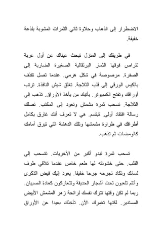 ‫ﺍﻻﻀﻁﺭﺍﺭ ﺇﻟﻰ ﺍﻟﺫﻫﺎﺏ ﻭﺤﻼﻭﺓ ﺜﺎﻨﻲ ﺍﻟﺜﻤﺭﺍﺕ ﺍﻟﻤﺸﻭﺒﺔ ﺒﻠﺫﻋﺔ‬
                                                 ‫ﺨﻔﻴﻔﺔ.‬

‫ﻓﻲ ﻁﺭﻴﻘﻙ ﺇﻟﻰ ﺍﻟﻤﻨﺯل ﺘﺒﺤﺙ ﻋﻴﻨﺎﻙ ﻋﻥ ﺃﻭل ﻋﺭﺒﺔ‬
‫ﺘﺘﺭﺍﺹ ﻓﻭﻗﻬﺎ ﺍﻟﺜﻤﺎﺭ ﺍﻟﺒﺭﺘﻘﺎﻟﻴﺔ ﺍﻟﺼﻐﻴﺭﺓ ﺍﻟﻀﺎﺭﺒﺔ ﺇﻟﻰ‬
‫ﺍﻟﺼﻔﺭﺓ. ﻤﺭﺼﻭﺼﺔ ﻓﻲ ﺸﻜل ﻫﺭﻤﻲ. ﻋﻨﺩﻤﺎ ﺘﺼل ﺘﻘﺫﻑ‬
‫ﺒﺎﻟﻜﻴﺱ ﺍﻟﻭﺭﻗﻲ ﺇﻟﻰ ﻗﻠﺏ ﺍﻟﺜﻼﺠﺔ. ﺘﻐﻠﻕ ﺸﻴﺵ ﺍﻟﻨﺎﻓﺫﺓ. ﺘﺭﺘﺏ‬
‫ﺃﻭﺭﺍﻗﻙ ﻭﺘﻔﺘﺢ ﺍﻟﻜﻤﺒﻴﻭﺘﺭ. ﻴﺄﺘﻴﻙ ﻤﻥ ﻴﺄﺨﺫ ﺍﻷﻭﺭﺍﻕ. ﺘﺫﻫﺏ ﺇﻟﻰ‬
‫ﺍﻟﺜﻼﺠﺔ. ﺘﺴﺤﺏ ﺜﻤﺭﺓ ﻤﺸﻤﺵ ﻭﺘﻌﻭﺩ ﺇﻟﻰ ﺍﻟﻤﻜﺘﺏ. ﺘﺼﻠﻙ‬
‫ﺭﺴﺎﻟﺔ ﺍﻓﺘﻘﺎﺩ ﺃﻭﻟﻰ. ﺘﺒﺘﺴﻡ. ﻫﻲ ﻻ ﺘﻌﺭﻑ ﺃﻨﻙ ﻏﺎﺭﻕ ﺒﻜﺎﻤل‬
‫ﺃﻁﺭﺍﻓﻙ ﻓﻲ ﻁﺭﺍﻭﺓ ﻤﺸﻤﺸﻬﺎ ﻭﺘﻠﻙ ﺍﻟﺩﻫﺸﺔ ﺍﻟﺘﻲ ﺘﺒﺭﻕ ﺃﻤﺎﻤﻙ‬
                                   ‫ﻜﺎﻟﻭﻤﻀﺎﺕ ﺜﻡ ﺘﺫﻫﺏ.‬


‫ﺘﺴﺤﺏ ﺜﻤﺭﺓ ﺘﺒﺩﻭ ﺃﻜﺒﺭ ﻤﻥ ﺍﻷﺨﺭﻴﺎﺕ. ﺘﺘﺴﺤﺏ ﺇﻟﻰ‬
‫ﺍﻟﻘﻠﺏ. ﺤﺘﻰ ﺨﺸﻭﻨﺘﻪ ﻟﻬﺎ ﻁﻌﻡ ﺨﺎﺹ ﻋﻨﺩﻤﺎ ﺘﻼﻗﻲ ﻁﺭﻑ‬
‫ﻟﺴﺎﻨﻙ ﻭﺘﻜﺎﺩ ﺘﺠﺭﺤﻪ ﺠﺭﺤﺎ ﺨﻔﻴﻔﺎ. ﻴﻌﻭﺩ ﺇﻟﻴﻙ ﻓﻴﺽ ﺍﻟﺫﻜﺭﻯ‬
                       ‫ﹰ‬     ‫‪‬‬
‫ﻭﺃﻨﺘﻡ ﺘﻠﻌﺒﻭﻥ ﺘﺤﺕ ﺃﺸﺠﺎﺭ ﺍﻟﺤﺩﻴﻘﺔ ﻭﺘﺘﻌﺎﺭﻜﻭﻥ ﻜﻌﺎﺩﺓ ﺍﻟﺼﺒﻴﺎﻥ.‬
‫ﺭﺒﻤﺎ ﻟﻡ ﺘﻜﻥ ﻭﻗﺘﻬﺎ ﺘﺘﺭﻙ ﻨﻔﺴﻙ ﻟﺭﺍﺌﺤﺔ ﺯﻫﺭ ﺍﻟﻤﺸﻤﺵ ﺍﻷﺒﻴﺽ‬
‫ﺍﻟﻤﺴﺘﺩﻴﺭ. ﻟﻜﻨﻬﺎ ﺘﻐﻤﺭﻙ ﺍﻵﻥ. ﺘﺄﺨﺫﻙ ﺒﻌﻴﺩﺍ ﻋﻥ ﺍﻷﻭﺭﺍﻕ‬
           ‫‪‬‬
 