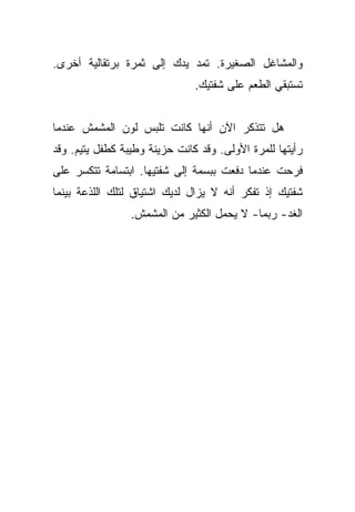 ‫ﻭﺍﻟﻤﺸﺎﻏل ﺍﻟﺼﻐﻴﺭﺓ. ﺘﻤﺩ ﻴﺩﻙ ﺇﻟﻰ ﺜﻤﺭﺓ ﺒﺭﺘﻘﺎﻟﻴﺔ ﺃﺨﺭﻯ.‬
                               ‫ﺘﺴﺘﺒﻘﻲ ﺍﻟﻁﻌﻡ ﻋﻠﻰ ﺸﻔﺘﻴﻙ.‬


‫ﻫل ﺘﺘﺫﻜﺭ ﺍﻵﻥ ﺃﻨﻬﺎ ﻜﺎﻨﺕ ﺘﻠﺒﺱ ﻟﻭﻥ ﺍﻟﻤﺸﻤﺵ ﻋﻨﺩﻤﺎ‬
‫ﺭﺃﻴﺘﻬﺎ ﻟﻠﻤﺭﺓ ﺍﻷﻭﻟﻰ. ﻭﻗﺩ ﻜﺎﻨﺕ ﺤﺯﻴﻨﺔ ﻭﻁﻴﺒﺔ ﻜﻁﻔل ﻴﺘﻴﻡ. ﻭﻗﺩ‬
‫ﻓﺭﺤﺕ ﻋﻨﺩﻤﺎ ﺩﻓﻌﺕ ﺒﺒﺴﻤﺔ ﺇﻟﻰ ﺸﻔﺘﻴﻬﺎ. ﺍﺒﺘﺴﺎﻤﺔ ﺘﺘﻜﺴﺭ ﻋﻠﻰ‬
‫ﺸﻔﺘﻴﻙ ﺇﺫ ﺘﻔﻜﺭ ﺃﻨﻪ ﻻ ﻴﺯﺍل ﻟﺩﻴﻙ ﺍﺸﺘﻴﺎﻕ ﻟﺘﻠﻙ ﺍﻟﻠﺫﻋﺔ ﺒﻴﻨﻤﺎ‬
                 ‫ﺍﻟﻐﺩ- ﺭﺒﻤﺎ- ﻻ ﻴﺤﻤل ﺍﻟﻜﺜﻴﺭ ﻤﻥ ﺍﻟﻤﺸﻤﺵ.‬
 