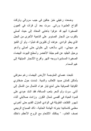 ‫ﻭﻀﻌﺕ ﺭﻏﻴﻔﻲ ﺨﺒﺯ ﺠﺎﻓﻴﻥ ﻓﻲ ﺠﻴﺏ ﺴﺭﻭﺍﻟﻲ ﻭﺘﺭﻜﺕ‬
‫ﺃﻜﻭﺍﺥ ﺍﻟﻌﺸﻴﺭﺓ ﻭﺭﺍﺌﻲ. ﺴﺭﺕ ﺒﻌﺩ ﺃﻥ ﻗﺭﺃﺕ ﻓﻲ ﺍﻟﻌﻴﻭﻥ‬
‫ﺍﻟﺼﻐﻴﺭﺓ ﺃﻨﻬﻡ ﻗﺩ ﻋﺭﻓﻭﺍ ﺒﺫﻫﺎﺒﻲ ﺍﻟﻤﻌﺘﺎﺩ ﺇﻟﻰ ﺤﻴﺙ ﺃﺼﻠﻲ‬
‫ﺒﺎﻟﻘﺭﺏ ﻤﻥ ﺃﺸﺠﺎﺭ ﺍﻟﺼﻨﻭﺒﺭ ﻋﻠﻰ ﺍﻟﻨﺎﺤﻴﺔ ﺍﻷﺨﺭﻯ ﻤﻥ ﺍﻟﺠﺒل‬
‫ﺍﻟﺫﻱ ﻴﻌﻠﻭ ﺍﻟﻭﺍﺩﻱ. ﻋﺭﻓﺕ ﺃﻥ ﻜﺜﻴﺭﻴﻥ ﻗﺩ ﺘﻨﺒﺄﻭﺍ- ﻭﻟﻭ ﺃﻥ ﺍﻟﺘﻨﺒﺅ‬
‫ﻫﻭ ﻤﻬﻤﺘﻲ- ﺇﻨﻨﻲ ﺴﺄﺫﻫﺏ ﺇﻟﻰ ﺨﻠﻭﺘﻲ ﺤﺘﻰ ﺃﺼﻠﻲ ﻭﺃﺩﻋﻭ‬
‫ﺒﺭﺤﻴل ﺍﻟﺠﻠﻴﺩ ﻋﻥ ﻗﻤﻡ ﺠﺒﻠﻨﺎ ﺍﻷﺨﻀﺭ ﻭﺃﺴﻁﺢ ﺍﻟﺒﻴﻭﺕ ﺍﻟﺒﻴﻀﺎﺀ‬
‫ﺍﻟﺼﻐﻴﺭﺓ ﺍﻟﻤﺴﺘﺩﻴﺭﺓ ﻭﻭﺠﻪ ﺍﻟﻨﻬﺭ ﻭﺃﻓﺭﻉ ﺍﻷﺸﺠﺎﺭ ﺍﻟﻤﺒﺘﻬﻠﺔ ﺇﻟﻰ‬
                                              ‫ﻏﻴﻡ ﺍﻟﺴﻤﺎﺀ.‬


‫ﺘﺘﺒﻌﺕ ﻋﺼﺎﻱ ﺍﻟﻤﺘﻭﺠﺴﺔ ﺍﻷﺭﺽ ﺍﻟﺒﻴﻀﺎﺀ ﺭﻏﻡ ﻤﻌﺭﻓﺘﻲ‬
‫ﺒﺄﻤﺎﻜﻥ ﻜﻤﺎﺌﻥ ﺼﻴﺩ ﺍﻟﺜﻌﺎﻟﺏ ﻭﺍﻟﺩﺒﺒﺔ. ﺸﺩﺩﺕ ﺤﻭل ﻀﻔﺎﺌﺭﻱ‬
‫ﺍﻟﻜﻭﻓﻴﺔ ﺍﻟﺼﻭﻓﻴﺔ ﺤﺘﻰ ﺃﻤﻨﻊ ﺘﻴﺎﺭ ﻫﻭﺍﺀ ﺍﻟﺸﻤﺎل ﻤﻥ ﺍﻟﺘﺴﻠل ﺇﻟﻰ‬
‫ﺃﺫﻨﻲ. ﺴﺭﺕ ﻭﻟﻡ ﺃﺸﻌﺭ ﺒﺘﻌﺏ ﺍﻟﻤﺴﺎﻓﺔ، ﻓﻘﺩ ﺍﺸﺘﺩ ﻋﻭﺩﻱ ﻋﻠﻰ‬
‫ﻗﺴﻭﺓ ﺍﻟﺤﻴﺎﺓ ﻓﻲ ﺃﻗﺼﻰ ﺸﻤﺎل ﺍﻟﻜﻭﻥ. ﻭﺯﺍﺩﺕ ﺼﻼﺒﺘﻲ ﺃﺜﻨﺎﺀ‬
‫ﺸﻬﻭﺭ ﺍﻟﺘﻘﺸﻑ ﺍﻟﻁﻭﻴﻠﺔ ﻓﻲ ﺍﻟﻭﺍﺩﻱ ﺍﻟﻤﻨﺯل ﺍﻟﻘﺩﻴﻡ ﺤﺘﻰ ﺃﺨﺒﺭﻨﻲ‬
‫ﻤﻌﻠﻤﻲ ﻜﺎﺴﺘﺎﻨﻴﺩﺍ ﺒﻨﺒﺭﺘﻪ ﺍﻟﻬﺎﺩﺌﺔ ﺍﻟﺤﺎﻨﻴﺔ- ﺫﺍﻙ ﺍﻟﺼﺒﺎﺡ ﺍﻟﺭﺒﻴﻌﻲ‬
‫ﻨﺼﻑ ﺍﻟﻐﺎﺌﻡ- " ﻴﻤﻜﻨﻙ ﺍﻻﻟﺘﺤﺎﻡ ﻤﻊ ﺍﻟﺭﻭﺡ ﺍﻷﻋﻅﻡ ﺩﺍﺨﻠﻙ‬
 