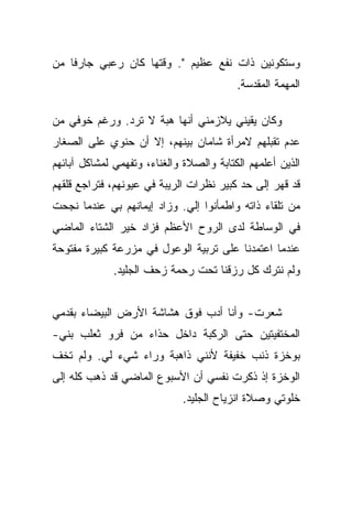 ‫ﻭﺴﺘﻜﻭﻨﻴﻥ ﺫﺍﺕ ﻨﻔﻊ ﻋﻅﻴﻡ ". ﻭﻗﺘﻬﺎ ﻜﺎﻥ ﺭﻋﺒﻲ ﺠﺎﺭﻓﺎ ﻤﻥ‬
    ‫ﹰ‬
                                          ‫ﺍﻟﻤﻬﻤﺔ ﺍﻟﻤﻘﺩﺴﺔ.‬

‫ﻭﻜﺎﻥ ﻴﻘﻴﻨﻲ ﻴﻼﺯﻤﻨﻲ ﺃﻨﻬﺎ ﻫﺒﺔ ﻻ ﺘﺭﺩ. ﻭﺭﻏﻡ ﺨﻭﻓﻲ ﻤﻥ‬
‫ﻋﺩﻡ ﺘﻘﺒﻠﻬﻡ ﻻﻤﺭﺃﺓ ﺸﺎﻤﺎﻥ ﺒﻴﻨﻬﻡ، ﺇﻻ ﺃﻥ ﺤﻨﻭﻱ ﻋﻠﻰ ﺍﻟﺼﻐﺎﺭ‬
‫ﺍﻟﺫﻴﻥ ﺃﻋﻠﻤﻬﻡ ﺍﻟﻜﺘﺎﺒﺔ ﻭﺍﻟﺼﻼﺓ ﻭﺍﻟﻐﻨﺎﺀ، ﻭﺘﻔﻬﻤﻲ ﻟﻤﺸﺎﻜل ﺁﺒﺎﺌﻬﻡ‬
‫ﻗﺩ ﻗﻬﺭ ﺇﻟﻰ ﺤﺩ ﻜﺒﻴﺭ ﻨﻅﺭﺍﺕ ﺍﻟﺭﻴﺒﺔ ﻓﻲ ﻋﻴﻭﻨﻬﻡ، ﻓﺘﺭﺍﺠﻊ ﻗﻠﻘﻬﻡ‬
‫ﻤﻥ ﺘﻠﻘﺎﺀ ﺫﺍﺘﻪ ﻭﺍﻁﻤﺄﻨﻭﺍ ﺇﻟﻲ. ﻭﺯﺍﺩ ﺇﻴﻤﺎﻨﻬﻡ ﺒﻲ ﻋﻨﺩﻤﺎ ﻨﺠﺤﺕ‬
‫ﻓﻲ ﺍﻟﻭﺴﺎﻁﺔ ﻟﺩﻯ ﺍﻟﺭﻭﺡ ﺍﻷﻋﻅﻡ ﻓﺯﺍﺩ ﺨﻴﺭ ﺍﻟﺸﺘﺎﺀ ﺍﻟﻤﺎﻀﻲ‬
‫ﻋﻨﺩﻤﺎ ﺍﻋﺘﻤﺩﻨﺎ ﻋﻠﻰ ﺘﺭﺒﻴﺔ ﺍﻟﻭﻋﻭل ﻓﻲ ﻤﺯﺭﻋﺔ ﻜﺒﻴﺭﺓ ﻤﻔﺘﻭﺤﺔ‬
              ‫ﻭﻟﻡ ﻨﺘﺭﻙ ﻜل ﺭﺯﻗﻨﺎ ﺘﺤﺕ ﺭﺤﻤﺔ ﺯﺤﻑ ﺍﻟﺠﻠﻴﺩ.‬


‫ﺸﻌﺭﺕ- ﻭﺃﻨﺎ ﺃﺩﺏ ﻓﻭﻕ ﻫﺸﺎﺸﺔ ﺍﻷﺭﺽ ﺍﻟﺒﻴﻀﺎﺀ ﺒﻘﺩﻤﻲ‬
‫‪‬‬
‫ﺍﻟﻤﺨﺘﻔﻴﺘﻴﻥ ﺤﺘﻰ ﺍﻟﺭﻜﺒﺔ ﺩﺍﺨل ﺤﺫﺍﺀ ﻤﻥ ﻓﺭﻭ ﺜﻌﻠﺏ ﺒﻨﻲ-‬
‫ﺒﻭﺨﺯﺓ ﺫﻨﺏ ﺨﻔﻴﻔﺔ ﻷﻨﻨﻲ ﺫﺍﻫﺒﺔ ﻭﺭﺍﺀ ﺸﻲﺀ ﻟﻲ. ﻭﻟﻡ ﺘﺨﻑ‬
‫ﺍﻟﻭﺨﺯﺓ ﺇﺫ ﺫﻜﺭﺕ ﻨﻔﺴﻲ ﺃﻥ ﺍﻷﺴﺒﻭﻉ ﺍﻟﻤﺎﻀﻲ ﻗﺩ ﺫﻫﺏ ﻜﻠﻪ ﺇﻟﻰ‬
                              ‫ﺨﻠﻭﺘﻲ ﻭﺼﻼﺓ ﺍﻨﺯﻴﺎﺡ ﺍﻟﺠﻠﻴﺩ.‬
 