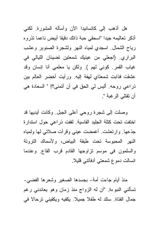 ‫ﻫل ﺃﺫﻫﺏ ﺇﻟﻰ ﻜﺎﺘﺴﺎﻨﻴﺩﺍ ﺍﻵﻥ ﻭﺃﺴﺄﻟﻪ ﺍﻟﻤﺸﻭﺭﺓ. ﻟﻜﻨﻲ‬
‫ﺃﺫﻜﺭ ﺘﻌﺎﻟﻴﻤﻪ ﺠﻴﺩﺍ "ﺍﺴﺤﻘﻲ ﺤﺒﺔ ﺫﺍﺘﻙ ﺩﻗﻴﻘﺎ ﺃﺒﻴﺽ ﻨﺎﻋﻤﺎ ﺘﺫﺭﻭﻩ‬
       ‫‪‬‬          ‫ﹰ‬                     ‫‪‬‬
‫ﺭﻴﺎﺡ ﺍﻟﺸﻤﺎل. ﺍﺴﺠﺩﻱ ﻟﻤﻴﺎﻩ ﺍﻟﻨﻬﺭ ﻭﻟﺸﺠﺭﺓ ﺍﻟﺼﻨﻭﺒﺭ ﻭﻋﺸﺏ‬
‫ﺍﻟﺒﺭﺍﺭﻱ. )ﺍﺠﻌﻠﻲ ﻤﻥ ﻋﻴﻨﻴﻙ ﺸﻤﻌﺘﻴﻥ ﺘﻀﻴﺌﺎﻥ ﺍﻟﻠﻴﺎﻟﻲ ﻓﻲ‬
‫ﻏﻴﺎﺏ ﺍﻟﻘﻤﺭ. ﻜﻭﻨﻲ ﻟﻬﻡ (. ﻭﻟﻜﻥ ﻴﺎ ﻤﻌﻠﻤﻲ ﺃﻨﺎ ﺇﻨﺴﺎﻥ ﻭﻗﺩ‬
‫ﻋﺸﻘﺕ ﻓﺫﺍﺒﺕ ﺸﻤﻌﺘﺎﻱ ﻟﻬﻔﺔ ﺇﻟﻴﻪ. ﻭﺭﺃﻴﺕ ﺃﺨﻀﺭ ﺍﻟﻌﺎﻟﻡ ﺒﻴﻥ‬
‫ﺫﺭﺍﻋﻲ ﺭﻭﺤﻪ. ﺃﻟﻴﺱ ﻟﻲ ﺍﻟﺤﻕ ﻓﻲ ﺃﻥ ﺃﺘﻤﻨﻰ؟! " ﺍﻟﺴﻌﺎﺩﺓ ﻫﻲ‬
                                       ‫ﺃﻥ ﺘﻘﺘﻠﻲ ﺍﻟﺭﻏﺒﺔ ".‬

‫ﻭﺼﻠﺕ ﺇﻟﻰ ﺸﺠﺭﺓ ﺭﻭﺤﻲ ﺃﻋﻠﻰ ﺍﻟﺠﺒل. ﻭﻜﺎﻨﺕ ﺃﻴﺩﻴﻬﺎ ﻗﺩ‬
‫ﺍﺨﺘﻔﺕ ﺘﺤﺕ ﻜﺘﻠﺔ ﺍﻟﺠﻠﻴﺩ ﺍﻟﻘﺎﺴﻴﺔ. ﻟﻔﻔﺕ ﺫﺭﺍﻋﻲ ﺤﻭل ﺍﺴﺘﺩﺍﺭﺓ‬
‫ﺠﺫﻋﻬﺎ. ﻭﺍﺭﺘﻌﺸﺕ. ﺃﻏﻤﻀﺕ ﻋﻴﻨﻲ ﻭﻗﺭﺃﺕ ﺼﻼﺘﻲ ﻟﻬﺎ ﻭﻟﻤﻴﺎﻩ‬
‫ﺍﻟﻨﻬﺭ ﺍﻟﻤﺤﺒﻭﺴﺔ ﺘﺤﺕ ﻁﺒﻘﺔ ﺍﻟﺒﻴﺎﺽ، ﻭﻷﺴﻤﺎﻙ ﺍﻟﺘﺭﻭﺘﺔ‬
‫ﻭﺍﻟﺴﻠﻤﻭﻥ ﻓﻲ ﻤﻭﺴﻡ ﺘﺯﺍﻭﺠﻬﺎ ﺍﻟﻘﺎﺩﻡ ﻗﺭﺏ ﺍﻟﻘﺎﻉ. ﻭﻋﻨﺩﻤﺎ‬
                        ‫ﺍﻨﺴﺎﻟﺕ ﺩﻤﻭﻉ ﺸﻤﻌﺘﻲ ﺃﺩﻓﺄﺘﻨﻲ ﻗﻠﻴﻼ.‬
                         ‫ﹰ‬


‫ﻤﻨﺫ ﺃﻴﺎﻡ ﺠﺎﺀﺕ ﺃﻤﺔ- ﺒﺠﺴﺩﻫﺎ ﺍﻟﺼﻐﻴﺭ ﻭﺸﻌﺭﻫﺎ ﺍﻟﻔﻀﻲ-‬
‫ﺘﺴﺄﻟﻨﻲ ﺍﻟﻨﺒﻭﺀﺓ. "ﺁﻥ ﻟﻪ ﺍﻟﺯﻭﺍﺝ ﻤﻨﺫ ﺯﻤﺎﻥ ﻭﻫﻭ ﻴﻌﺎﻨﺩﻨﻲ ﺭﻏﻡ‬
‫ﺠﻤﺎل ﺍﻟﻔﺘﺎﺓ. ﺴﺘﻠﺩ ﻟﻪ ﻁﻔﻼ ﺠﻤﻴﻼ. ﻴﻜﻔﻴﻪ ﻭﻴﻜﻔﻴﻨﻲ ﺘﺭﺤﺎﻻ ﻓﻲ‬
   ‫ﹰ‬                    ‫ﹰ‬    ‫ﹰ‬
 