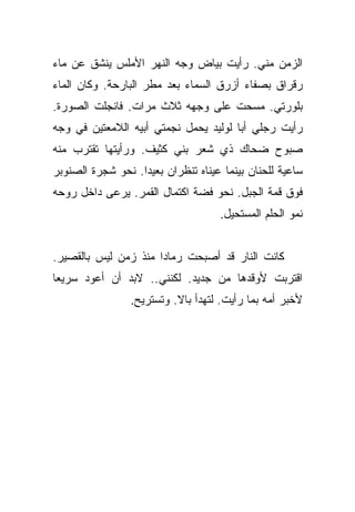‫ﺍﻟﺯﻤﻥ ﻤﻨﻲ. ﺭﺃﻴﺕ ﺒﻴﺎﺽ ﻭﺠﻪ ﺍﻟﻨﻬﺭ ﺍﻷﻤﻠﺱ ﻴﻨﺸﻕ ﻋﻥ ﻤﺎﺀ‬
‫ﺭﻗﺭﺍﻕ ﺒﺼﻔﺎﺀ ﺃﺯﺭﻕ ﺍﻟﺴﻤﺎﺀ ﺒﻌﺩ ﻤﻁﺭ ﺍﻟﺒﺎﺭﺤﺔ. ﻭﻜﺎﻥ ﺍﻟﻤﺎﺀ‬
‫ﺒﻠﻭﺭﺘﻲ. ﻤﺴﺤﺕ ﻋﻠﻰ ﻭﺠﻬﻪ ﺜﻼﺙ ﻤﺭﺍﺕ. ﻓﺎﻨﺠﻠﺕ ﺍﻟﺼﻭﺭﺓ.‬
‫ﺭﺃﻴﺕ ﺭﺠﻠﻲ ﺃﺒﺎ ﻟﻭﻟﻴﺩ ﻴﺤﻤل ﻨﺠﻤﺘﻲ ﺃﺒﻴﻪ ﺍﻟﻼﻤﻌﺘﻴﻥ ﻓﻲ ﻭﺠﻪ‬
                                       ‫‪‬‬
‫ﺼﺒﻭﺡ ﻀﺤﺎﻙ ﺫﻱ ﺸﻌﺭ ﺒﻨﻲ ﻜﺜﻴﻑ. ﻭﺭﺃﻴﺘﻬﺎ ﺘﻘﺘﺭﺏ ﻤﻨﻪ‬
‫ﺴﺎﻋﻴﺔ ﻟﻠﺤﻨﺎﻥ ﺒﻴﻨﻤﺎ ﻋﻴﻨﺎﻩ ﺘﻨﻅﺭﺍﻥ ﺒﻌﻴﺩﺍ. ﻨﺤﻭ ﺸﺠﺭﺓ ﺍﻟﺼﻨﻭﺒﺭ‬
                   ‫‪‬‬
‫ﻓﻭﻕ ﻗﻤﺔ ﺍﻟﺠﺒل. ﻨﺤﻭ ﻓﻀﺔ ﺍﻜﺘﻤﺎل ﺍﻟﻘﻤﺭ. ﻴﺭﻋﻰ ﺩﺍﺨل ﺭﻭﺤﻪ‬
                                    ‫ﻨﻤﻭ ﺍﻟﺤﻠﻡ ﺍﻟﻤﺴﺘﺤﻴل.‬


‫ﻜﺎﻨﺕ ﺍﻟﻨﺎﺭ ﻗﺩ ﺃﺼﺒﺤﺕ ﺭﻤﺎﺩﺍ ﻤﻨﺫ ﺯﻤﻥ ﻟﻴﺱ ﺒﺎﻟﻘﺼﻴﺭ.‬
                      ‫‪‬‬
‫ﺍﻗﺘﺭﺒﺕ ﻷﻭﻗﺩﻫﺎ ﻤﻥ ﺠﺩﻴﺩ. ﻟﻜﻨﻨﻲ.. ﻻﺒﺩ ﺃﻥ ﺃﻋﻭﺩ ﺴﺭﻴﻌﺎ‬
 ‫‪‬‬
                 ‫ﻷﺨﺒﺭ ﺃﻤﻪ ﺒﻤﺎ ﺭﺃﻴﺕ. ﻟﺘﻬﺩﺃ ﺒﺎﻻ. ﻭﺘﺴﺘﺭﻴﺢ.‬
                           ‫ﹰ‬
 