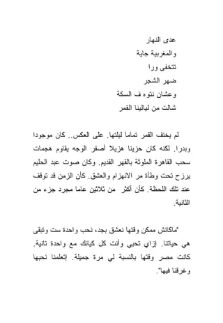 ‫ﻋﺩﻯ ﺍﻟﻨﻬﺎﺭ‬
                                   ‫ﻭﺍﻟﻤﻐﺭﺒﻴﺔ ﺠﺎﻴﺔ‬
                                       ‫ﺘﺘﺨﻔﻰ ﻭﺭﺍ‬
                                      ‫ﻀﻬﺭ ﺍﻟﺸﺠﺭ‬
                            ‫ﻭﻋﺸﺎﻥ ﻨﺘﻭﻩ ﻑ ﺍﻟﺴﻜﺔ‬
                             ‫ﺸﺎﻟﺕ ﻤﻥ ﻟﻴﺎﻟﻴﻨﺎ ﺍﻟﻘﻤﺭ‬


‫ﻟﻡ ﻴﺨﺘﻑ ﺍﻟﻘﻤﺭ ﺘﻤﺎﻤﺎ ﻟﻴﻠﺘﻬﺎ. ﻋﻠﻰ ﺍﻟﻌﻜﺱ.. ﻜﺎﻥ ﻤﻭﺠﻭﺩﺍ‬
 ‫‪‬‬                              ‫‪‬‬
‫ﻭﺒﺩﺭﺍ. ﻟﻜﻨﻪ ﻜﺎﻥ ﺤﺯﻴﻨﺎ ﻫﺯﻴﻼ ﺃﺼﻔﺭ ﺍﻟﻭﺠﻪ ﻴﻘﺎﻭﻡ ﻫﺠﻤﺎﺕ‬
                       ‫ﹰ‬     ‫ﹰ‬               ‫‪‬‬
‫ﺴﺤﺏ ﺍﻟﻘﺎﻫﺭﺓ ﺍﻟﻤﻠﻭﺜﺔ ﺒﺎﻟﻘﻬﺭ ﺍﻟﻘﺩﻴﻡ. ﻭﻜﺎﻥ ﺼﻭﺕ ﻋﺒﺩ ﺍﻟﺤﻠﻴﻡ‬
‫ﻴﺭﺯﺡ ﺘﺤﺕ ﻭﻁﺄﺓ ﻤﺭ ﺍﻻﻨﻬﺯﺍﻡ ﻭﺍﻟﻌﺸﻕ. ﻜﺄﻥ ﺍﻟﺯﻤﻥ ﻗﺩ ﺘﻭﻗﻑ‬
‫ﻋﻨﺩ ﺘﻠﻙ ﺍﻟﻠﺤﻅﺔ. ﻜﺄﻥ ﺃﻜﺜﺭ ﻤﻥ ﺜﻼﺜﻴﻥ ﻋﺎﻤﺎ ﻤﺠﺭﺩ ﺠﺯﺀ ﻤﻥ‬
             ‫‪‬‬
                                                 ‫ﺍﻟﺜﺎﻨﻴﺔ.‬


‫"ﻤﺎﻜﺎﻨﺵ ﻤﻤﻜﻥ ﻭﻗﺘﻬﺎ ﻨﻌﺸﻕ ﺒﺠﺩ، ﻨﺤﺏ ﻭﺍﺤﺩﺓ ﺴﺕ ﻭﺘﺒﻘﻰ‬
‫ﻫﻲ ﺤﻴﺎﺘﻨﺎ. ﺇﺯﺍﻱ ﺘﺤﺒﻲ ﻭﺃﻨﺕ ﻜل ﻜﻴﺎﻨﻙ ﻤﻊ ﻭﺍﺤﺩﺓ ﺘﺎﻨﻴﺔ.‬
‫ﻜﺎﻨﺕ ﻤﺼﺭ ﻭﻗﺘﻬﺎ ﺒﺎﻟﻨﺴﺒﺔ ﻟﻲ ﻤﺭﺓ ﺠﻤﻴﻠﺔ. ﺇﺘﻌﻠﻤﻨﺎ ﻨﺤﺒﻬﺎ‬
                                          ‫ﻭﻏﺭﻗﻨﺎ ﻓﻴﻬﺎ".‬
 