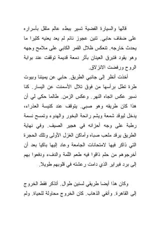 ‫ﻗﺎﻟﻬﺎ ﻭﺍﻟﺴﻴﺎﺭﺓ ﺍﻟﻔﻀﻴﺔ ﺘﺴﻴﺭ ﺒﺒﻁﺀ ﻋﺎﻟﻡ ﻤﺜﻘل ﺒﺄﺴﺭﺍﺭﻩ‬
‫ﻋﻠﻰ ﻀﻔﺎﻑ ﺤﺎﺒﻲ. ﺘﻨﻴﻥ ﻋﺠﻭﺯ ﻨﺎﺌﻡ ﻟﻡ ﻴﻌﺩ ﻴﻌﻨﻴﻪ ﻜﺜﻴﺭﺍ ﻤﺎ‬
    ‫‪‬‬
‫ﻴﺤﺩﺙ ﺨﺎﺭﺠﻪ. ﺘﻨﻌﻜﺱ ﻅﻼل ﺍﻟﻘﻤﺭ ﺍﻟﻜﺎﺒﻲ ﻋﻠﻰ ﻤﻼﻤﺢ ﻭﺠﻬﻪ‬
‫ﻭﻫﻭ ﻴﻘﻭﺩ ﻓﺘﺒﺭﻕ ﺍﻟﻌﻴﻨﺎﻥ ﺒﺄﺜﺭ ﺩﻤﻌﺔ ﻗﺩﻴﻤﺔ ﺘﻭﻗﻔﺕ ﻋﻨﺩ ﺒﻭﺍﺒﺔ‬
                                ‫ﺍﻟﺭﻭﺡ ﻭﺭﻓﻀﺕ ﺍﻻﻨﺯﻻﻕ.‬
‫ﺃﺨﺫﺕ ﺃﻨﻅﺭ ﺇﻟﻰ ﺠﺎﻨﺒﻲ ﺍﻟﻁﺭﻴﻕ. ﺤﺎﺒﻲ ﻋﻥ ﻴﻤﻴﻨﻨﺎ ﻭﺒﻴﻭﺕ‬
‫ﻁﺭﺓ ﺘﻁل ﺒﺭﺃﺴﻬﺎ ﻤﻥ ﻓﻭﻕ ﺘﻼل ﺍﻷﺴﻤﻨﺕ ﻋﻥ ﺍﻟﻴﺴﺎﺭ. ﻜﻨﺎ‬
‫ﻨﺴﻴﺭ ﻋﻜﺱ ﺍﺘﺠﺎﻩ ﺍﻟﻨﻬﺭ. ﻭﻋﻜﺱ ﺍﻟﺯﻤﻥ. ﻁﺎﻟﻤﺎ ﺤﻜﻰ ﻟﻲ ﺃﻥ‬
‫ﻫﺫﺍ ﻜﺎﻥ ﻁﺭﻴﻘﻪ ﻭﻫﻭ ﺼﺒﻲ. ﻴﺘﻭﻗﻑ ﻋﻨﺩ ﻜﻨﻴﺴﺔ ﺍﻟﻌﺫﺭﺍﺀ،‬
‫ﻴﺩﺨل ﻟﻴﻭﻗﺩ ﺸﻤﻌﺔ ﻭﻴﺸﻡ ﺭﺍﺌﺤﺔ ﺍﻟﺒﺨﻭﺭ ﻭﺍﻟﻬﺩﻭﺀ ﻭﺘﻤﺴﺢ ﻨﺴﻤﺔ‬
‫ﺭﻁﺒﺔ ﻋﻠﻰ ﻭﺠﻪ ﺃﺤﺯﺍﻨﻪ ﻓﻲ ﻫﺠﻴﺭ ﺍﻟﺼﻴﻑ. ﻭﻓﻲ ﻨﻬﺎﻴﺔ‬
‫ﺍﻟﻁﺭﻴﻕ ﻴﺭﻗﺩ ﻤﻠﻌﺏ ﺼﺒﺎﻩ ﻭﺃﻤﺎﻜﻥ ﺍﻟﻐﺯل ﺍﻷﻭﻟﻰ ﻭﺘﻠﻙ ﺍﻟﺤﺠﺭﺓ‬
‫ﺍﻟﺘﻲ ﺫﺍﻜﺭ ﻓﻴﻬﺎ ﻻﻤﺘﺤﺎﻨﺎﺕ ﺍﻟﺠﺎﻤﻌﺔ ﻭﻋﺎﺩ ﺇﻟﻴﻬﺎ ﺒﺎﻜﻴﺎ ﺒﻌﺩ ﺃﻥ‬
        ‫‪‬‬
‫ﺃﺨﺭﺠﻭﻫﻡ ﻤﻥ ﺤﻠﻡ ﺫﺍﻗﻭﺍ ﻓﻴﻪ ﻁﻌﻡ ﺍﻟﻠﻤﺔ ﻭﺍﻟﺩﻑﺀ ﻭﺩﻓﻌﻭﺍ ﺒﻬﻡ‬
                    ‫ﱠ‬
       ‫ﺇﻟﻰ ﺒﺭﺩ ﻓﺒﺭﺍﻴﺭ ﺍﻟﺫﻱ ﺩﺍﻤﺕ ﺭﻋﺸﺘﻪ ﻓﻲ ﻗﻠﻭﺒﻬﻡ ﻁﻭﻴﻼ.‬
        ‫ﹰ‬


‫ﻭﻜﺎﻥ ﻫﺫﺍ ﺃﻴﻀﺎ ﻁﺭﻴﻘﻲ ﻟﺴﻨﻴﻥ ﻁﻭﺍل. ﺃﺘﺫﻜﺭ ﻓﻘﻁ ﺍﻟﺨﺭﻭﺝ‬
                                    ‫‪‬‬
‫ﺇﻟﻰ ﺍﻟﻘﺎﻫﺭﺓ. ﻭﺃﻨﻔﻲ ﺍﻟﺫﻫﺎﺏ. ﻜﺎﻥ ﺍﻟﺨﺭﻭﺝ ﻤﺤﺎﻭﻟﺔ ﻟﻠﺤﻴﺎﺓ. ﻭﻟﻡ‬
 