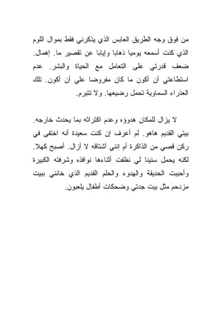 ‫ﻤﻥ ﻓﻭﻕ ﻭﺠﻪ ﺍﻟﻁﺭﻴﻕ ﺍﻟﻌﺎﺒﺱ ﺍﻟﺫﻱ ﻴﺫﻜﺭﻨﻲ ﻓﻘﻁ ﺒﻤﻭﺍل ﺍﻟﻠﻭﻡ‬
‫ﺍﻟﺫﻱ ﻜﻨﺕ ﺃﺴﻤﻌﻪ ﻴﻭﻤﻴﺎ ﺫﻫﺎﺒﺎ ﻭﺇﻴﺎﺒﺎ ﻋﻥ ﺘﻘﺼﻴﺭ ﻤﺎ. ﺇﻫﻤﺎل.‬
                     ‫‪‬‬      ‫‪‬‬     ‫‪‬‬
‫ﻀﻌﻑ ﻗﺩﺭﺘﻲ ﻋﻠﻰ ﺍﻟﺘﻌﺎﻤل ﻤﻊ ﺍﻟﺤﻴﺎﺓ ﻭﺍﻟﺒﺸﺭ. ﻋﺩﻡ‬
‫ﺍﺴﺘﻁﺎﻋﺘﻲ ﺃﻥ ﺃﻜﻭﻥ ﻤﺎ ﻜﺎﻥ ﻤﻔﺭﻭﻀﺎ ﻋﻠﻲ ﺃﻥ ﺃﻜﻭﻥ. ﺘﻠﻙ‬
             ‫‪‬‬    ‫‪‬‬
              ‫ﺍﻟﻌﺫﺭﺍﺀ ﺍﻟﺴﻤﺎﻭﻴﺔ ﺘﺤﻤل ﺭﻀﻴﻌﻬﺎ. ﻭﻻ ﺘﺘﺒﺭﻡ.‬


‫ﻻ ﻴﺯﺍل ﻟﻠﻤﻜﺎﻥ ﻫﺩﻭﺅﻩ ﻭﻋﺩﻡ ﺍﻜﺘﺭﺍﺜﻪ ﺒﻤﺎ ﻴﺤﺩﺙ ﺨﺎﺭﺠﻪ.‬
‫ﺒﻴﺘﻲ ﺍﻟﻘﺩﻴﻡ ﻫﺎﻫﻭ. ﻟﻡ ﺃﻋﺭﻑ ﺇﻥ ﻜﻨﺕ ﺴﻌﻴﺩﺓ ﺃﻨﻪ ﺍﺨﺘﻔﻰ ﻓﻲ‬
‫ﺭﻜﻥ ﻗﺼﻲ ﻤﻥ ﺍﻟﺫﺍﻜﺭﺓ ﺃﻡ ﺇﻨﻨﻲ ﺃﺸﺘﺎﻗﻪ ﻻ ﺃﺯﺍل. ﺃﺼﺒﺢ ﻜﻬﻼ.‬
 ‫ﹰ‬
‫ﻟﻜﻨﻪ ﻴﺤﻤل ﺴﻨﻴﻨﺎ ﻟﻲ ﻨﻅﻔﺕ ﺃﺜﻨﺎﺀﻫﺎ ﻨﻭﺍﻓﺫﻩ ﻭﺸﺭﻓﺘﻪ ﺍﻟﻜﺒﻴﺭﺓ‬
                                       ‫ﹰ‬
‫ﻭﺃﺤﺒﺒﺕ ﺍﻟﺤﺩﻴﻘﺔ ﻭﺍﻟﻬﺩﻭﺀ ﻭﺍﻟﺤﻠﻡ ﺍﻟﻘﺩﻴﻡ ﺍﻟﺫﻱ ﺨﺎﻨﻨﻲ ﺒﺒﻴﺕ‬
          ‫ﻤﺯﺩﺤﻡ ﻤﺜل ﺒﻴﺕ ﺠﺩﺘﻲ ﻭﻀﺤﻜﺎﺕ ﺃﻁﻔﺎل ﻴﻠﻌﺒﻭﻥ.‬
 