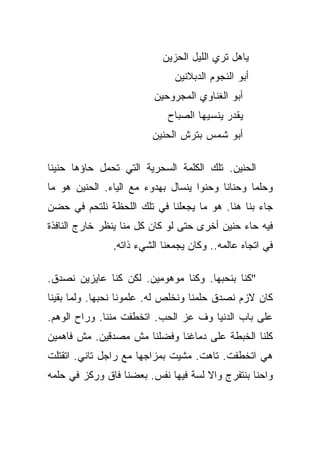 ‫ﻴﺎﻫل ﺘﺭﻱ ﺍﻟﻠﻴل ﺍﻟﺤﺯﻴﻥ‬
                              ‫ﺃﺒﻭ ﺍﻟﻨﺠﻭﻡ ﺍﻟﺩﺒﻼﻨﻴﻥ‬
                         ‫ﺃﺒﻭ ﺍﻟﻐﻨﺎﻭﻱ ﺍﻟﻤﺠﺭﻭﺤﻴﻥ‬
                            ‫ﻴﻘﺩﺭ ﻴﻨﺴﻴﻬﺎ ﺍﻟﺼﺒﺎﺡ‬
                        ‫ﺃﺒﻭ ﺸﻤﺱ ﺒﺘﺭﺵ ﺍﻟﺤﻨﻴﻥ‬

‫ﺍﻟﺤﻨﻴﻥ. ﺘﻠﻙ ﺍﻟﻜﻠﻤﺔ ﺍﻟﺴﺤﺭﻴﺔ ﺍﻟﺘﻲ ﺘﺤﻤل ﺤﺎﺅﻫﺎ ﺤﻨﻴﻨﺎ‬
 ‫ﹰ‬
‫ﻭﺤﻠﻤﺎ ﻭﺤﻨﺎﻨﺎ ﻭﺤﻨﻭﺍ ﻴﻨﺴﺎل ﺒﻬﺩﻭﺀ ﻤﻊ ﺍﻟﻴﺎﺀ. ﺍﻟﺤﻨﻴﻥ ﻫﻭ ﻤﺎ‬
                                    ‫‪‬‬     ‫ﹰ‬      ‫‪‬‬
‫ﺠﺎﺀ ﺒﻨﺎ ﻫﻨﺎ. ﻫﻭ ﻤﺎ ﻴﺠﻌﻠﻨﺎ ﻓﻲ ﺘﻠﻙ ﺍﻟﻠﺤﻅﺔ ﻨﻠﺘﺤﻡ ﻓﻲ ﺤﻀﻥ‬
‫ﻓﻴﻪ ﺤﺎﺀ ﺤﻨﻴﻥ ﺃﺨﺭﻯ ﺤﺘﻰ ﻟﻭ ﻜﺎﻥ ﻜل ﻤﻨﺎ ﻴﻨﻅﺭ ﺨﺎﺭﺝ ﺍﻟﻨﺎﻓﺫﺓ‬
               ‫ﻓﻲ ﺍﺘﺠﺎﻩ ﻋﺎﻟﻤﻪ.. ﻭﻜﺎﻥ ﻴﺠﻤﻌﻨﺎ ﺍﻟﺸﻲﺀ ﺫﺍﺘﻪ.‬

‫"ﻜﻨﺎ ﺒﻨﺤﺒﻬﺎ. ﻭﻜﻨﺎ ﻤﻭﻫﻭﻤﻴﻥ. ﻟﻜﻥ ﻜﻨﺎ ﻋﺎﻴﺯﻴﻥ ﻨﺼﺩﻕ.‬
‫ﻜﺎﻥ ﻻﺯﻡ ﻨﺼﺩﻕ ﺤﻠﻤﻨﺎ ﻭﻨﺨﻠﺹ ﻟﻪ. ﻋﻠﻤﻭﻨﺎ ﻨﺤﺒﻬﺎ. ﻭﻟﻤﺎ ﺒﻘﻴﻨﺎ‬
‫ﻋﻠﻰ ﺒﺎﺏ ﺍﻟﺩﻨﻴﺎ ﻭﻑ ﻋﺯ ﺍﻟﺤﺏ. ﺍﺘﺨﻁﻔﺕ ﻤﻨﻨﺎ. ﻭﺭﺍﺡ ﺍﻟﻭﻫﻡ.‬
‫ﻜﻠﻨﺎ ﺍﻟﺨﺒﻁﺔ ﻋﻠﻰ ﺩﻤﺎﻏﻨﺎ ﻭﻓﻀﻠﻨﺎ ﻤﺵ ﻤﺼﺩﻗﻴﻥ. ﻤﺵ ﻓﺎﻫﻤﻴﻥ‬
‫ﻫﻲ ﺍﺘﺨﻁﻔﺕ. ﺘﺎﻫﺕ. ﻤﺸﻴﺕ ﺒﻤﺯﺍﺠﻬﺎ ﻤﻊ ﺭﺍﺠل ﺘﺎﻨﻲ. ﺍﺘﻘﺘﻠﺕ‬
‫ﻭﺍﺤﻨﺎ ﺒﻨﺘﻔﺭﺝ ﻭﺍﻻ ﻟﺴﺔ ﻓﻴﻬﺎ ﻨﻔﺱ. ﺒﻌﻀﻨﺎ ﻓﺎﻕ ﻭﺭﻜﺯ ﻓﻲ ﺤﻠﻤﻪ‬
 