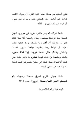 ‫ﻟﻜﻨﻲ ﺃﺤﺒﺒﺘﻬﺎ ﻤﻥ ﺤﺩﻴﺜﻪ ﻋﻨﻬﺎ. ﻟﺩﻴﻪ ﺍﻟﻘﺩﺭﺓ ﺃﻥ ﻴﺤﻭل ﺍﻷﺸﻴﺎﺀ‬
‫ﺍﻟﻌﺎﺩﻴﺔ ﺇﻟﻰ ﺃﺴﺎﻁﻴﺭ ﻤﺜل ﻜﻴﻤﻴﺎﺌﻲ ﻗﺩﻴﻡ. ﺭﺒﻤﺎ ﻟﻡ ﻴﻜﻥ ﻴﺤﻭل‬
                        ‫ﺍﻟﺘﺭﺍﺏ ﺫﻫﺒﺎ. ﻟﻜﻨﻪ ﻜﺎﻥ ﻴﺭﺍﻩ ﻜﺫﻟﻙ.‬
                                              ‫‪‬‬


‫ﻋﻨﺩﻤﺎ ﺃﺩﺭﻜﺕ ﻜﻡ ﻴﺒﺩﻭ ﻤﻨﻅﺭﻨﺎ ﻏﺭﻴﺒﺎ ﻓﻲ ﺤﻭﺍﺭﻱ ﺍﻟﺴﻭﻕ‬
                ‫‪‬‬
‫ﺍﻟﻀﻴﻘﺔ ﺒﻌﺩ ﺍﻟﻭﺍﺤﺩﺓ ﺼﺒﺎﺤﺎ- ﻭﻜﺎﻥ ﻭﺍﻀﺤﺎ ﺃﻨﻨﺎ ﻟﺴﻨﺎ ﻫﻨﺎﻙ‬
                ‫‪‬‬
‫ﻟﻠﺸﺭﺍﺀ- ﺤﺎﻭﻟﺕ ﺃﻥ ﺃﻜﺘﻡ ﻨﻭﺒﺔ ﻀﺤﻙ ﺍﺯﺩﺍﺩ ﻋﻨﻔﻬﺎ ﻋﻨﺩﻤﺎ‬
‫ﺘﺨﻴﻠﺕ ﺃﻥ ﺍﻟﺒﺎﻋﺔ ﺭﺒﻤﺎ ﻴﻌﺘﻘﺩﻭﻨﻨﺎ ﻤﺒﺎﺤﺙ ﺘﻤﻭﻴﻥ. ﺍﻜﺘﺴﺕ‬
‫ﺍﺒﺘﺴﺎﻤﺘﻲ ﺒﻅﻼل ﺤﻨﺎﻥ ﻋﻨﺩﻤﺎ ﺨﺭﺠﺕ ﺇﻟﻴﻨﺎ ﻗﻁﺔ ﺼﻐﻴﺭﺓ‬
‫ﻤﺸﻌﺜﺔ ﻭﻤﺘﺴﺨﺔ ﻤﻥ ﺘﺤﺕ ﻜﻭﻤﺔ ﺨﻀﺭﻭﺍﺕ ﺫﺍﺒﻠﺔ. ﻤﻠﺕ ﻋﻠﻰ‬
‫ﺍﻟﻘﻁﺔ ﺃﺩﺍﻋﺒﻬﺎ ﻓﺭﻓﻌﺕ ﺍﻟﻘﻁﺔ ﺇﻟﻲ ﻋﻴﻨﻴﻥ ﻤﻨﻜﺴﺭﺘﻴﻥ ﻓﻴﻬﻤﺎ ﺩﻫﺸﺔ‬
                          ‫‪‬‬
                           ‫ﻤﻥ ﻴﺘﻌﺭﻑ ﻋﻠﻰ ﻤﻌﻨﻰ ﺍﻟﺤﻨﺎﻥ.‬


‫ﻋﻨﺩﺌﺫ ﺠﺫﺒﻨﻲ ﺨﺎﺭﺝ ﺍﻟﺴﻭﻕ ﻀﺎﺤﻜﺎ ﻭﺼﻭﺕ ﺒﺎﺌﻊ‬
           ‫ﹰ‬
       ‫ﺍﻟﻁﻤﺎﻁﻡ ﺍﻷﺴﻤﺭ ﺍﻟﻨﺤﻴل ﻴﺼﻠﻨﺎ: .‪Welcome Egypt‬‬

                         ‫ﻜﻴﻑ ﺒﻘﻴﻨﺎ ﺭﻏﻡ ﺍﻻﻨﻜﺴﺎﺭﺍﺕ.‬
 