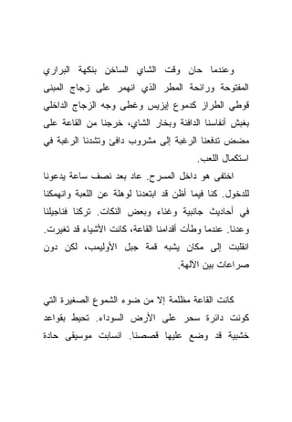 ‫ﻭﻋﻨﺩﻤﺎ ﺤﺎﻥ ﻭﻗﺕ ﺍﻟﺸﺎﻱ ﺍﻟﺴﺎﺨﻥ ﺒﻨﻜﻬﺔ ﺍﻟﺒﺭﺍﺭﻱ‬
‫ﺍﻟﻤﻔﺘﻭﺤﺔ ﻭﺭﺍﺌﺤﺔ ﺍﻟﻤﻁﺭ ﺍﻟﺫﻱ ﺍﻨﻬﻤﺭ ﻋﻠﻰ ﺯﺠﺎﺝ ﺍﻟﻤﺒﻨﻰ‬
‫ﻗﻭﻁﻲ ﺍﻟﻁﺭﺍﺯ ﻜﺩﻤﻭﻉ ﺇﻴﺯﻴﺱ ﻭﻏﻁﻰ ﻭﺠﻪ ﺍﻟﺯﺠﺎﺝ ﺍﻟﺩﺍﺨﻠﻲ‬
‫ﺒﻐﺒﺵ ﺃﻨﻔﺎﺴﻨﺎ ﺍﻟﺩﺍﻓﺌﺔ ﻭﺒﺨﺎﺭ ﺍﻟﺸﺎﻱ، ﺨﺭﺠﻨﺎ ﻤﻥ ﺍﻟﻘﺎﻋﺔ ﻋﻠﻰ‬
‫ﻤﻀﺽ ﺘﺩﻓﻌﻨﺎ ﺍﻟﺭﻏﺒﺔ ﺇﻟﻰ ﻤﺸﺭﻭﺏ ﺩﺍﻓﺊ ﻭﺘﺸﺩﻨﺎ ﺍﻟﺭﻏﺒﺔ ﻓﻲ‬
                                         ‫ﺍﺴﺘﻜﻤﺎل ﺍﻟﻠﻌﺏ.‬
‫ﺍﺨﺘﻔﻰ ﻫﻭ ﺩﺍﺨل ﺍﻟﻤﺴﺭﺡ. ﻋﺎﺩ ﺒﻌﺩ ﻨﺼﻑ ﺴﺎﻋﺔ ﻴﺩﻋﻭﻨﺎ‬
‫ﻟﻠﺩﺨﻭل. ﻜﻨﺎ ﻓﻴﻤﺎ ﺃﻅﻥ ﻗﺩ ﺍﺒﺘﻌﺩﻨﺎ ﻟﻭﻫﻠﺔ ﻋﻥ ﺍﻟﻠﻌﺒﺔ ﻭﺍﻨﻬﻤﻜﻨﺎ‬
‫ﻓﻲ ﺃﺤﺎﺩﻴﺙ ﺠﺎﻨﺒﻴﺔ ﻭﻏﻨﺎﺀ ﻭﺒﻌﺽ ﺍﻟﻨﻜﺎﺕ. ﺘﺭﻜﻨﺎ ﻓﻨﺎﺠﻴﻠﻨﺎ‬
‫ﻭﻋﺩﻨﺎ. ﻋﻨﺩﻤﺎ ﻭﻁﺄﺕ ﺃﻗﺩﺍﻤﻨﺎ ﺍﻟﻘﺎﻋﺔ، ﻜﺎﻨﺕ ﺍﻷﺸﻴﺎﺀ ﻗﺩ ﺘﻐﻴﺭﺕ.‬
‫ﺍﻨﻘﻠﺒﺕ ﺇﻟﻰ ﻤﻜﺎﻥ ﻴﺸﺒﻪ ﻗﻤﺔ ﺠﺒل ﺍﻷﻭﻟﻴﻤﺏ، ﻟﻜﻥ ﺩﻭﻥ‬
                                    ‫ﺼﺭﺍﻋﺎﺕ ﺒﻴﻥ ﺍﻵﻟﻬﺔ.‬


‫ﻜﺎﻨﺕ ﺍﻟﻘﺎﻋﺔ ﻤﻅﻠﻤﺔ ﺇﻻ ﻤﻥ ﻀﻭﺀ ﺍﻟﺸﻤﻭﻉ ﺍﻟﺼﻐﻴﺭﺓ ﺍﻟﺘﻲ‬
‫ﻜﻭﻨﺕ ﺩﺍﺌﺭﺓ ﺴﺤﺭ ﻋﻠﻰ ﺍﻷﺭﺽ ﺍﻟﺴﻭﺩﺍﺀ. ﺘﺤﻴﻁ ﺒﻘﻭﺍﻋﺩ‬
‫ﺨﺸﺒﻴﺔ ﻗﺩ ﻭﻀﻊ ﻋﻠﻴﻬﺎ ﻗﺼﺼﻨﺎ. ﺍﻨﺴﺎﺒﺕ ﻤﻭﺴﻴﻘﻰ ﺤﺎﺩﺓ‬
 