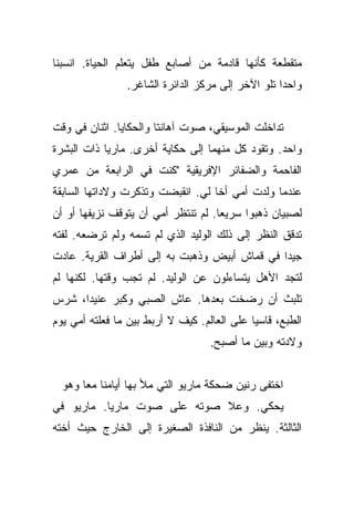 ‫ﻤﺘﻘﻁﻌﺔ ﻜﺄﻨﻬﺎ ﻗﺎﺩﻤﺔ ﻤﻥ ﺃﺼﺎﺒﻊ ﻁﻔل ﻴﺘﻌﻠﻡ ﺍﻟﺤﻴﺎﺓ. ﺍﻨﺴﺒﻨﺎ‬
                ‫ﻭﺍﺤﺩﺍ ﺘﻠﻭ ﺍﻵﺨﺭ ﺇﻟﻰ ﻤﺭﻜﺯ ﺍﻟﺩﺍﺌﺭﺓ ﺍﻟﺸﺎﻏﺭ.‬
                                                   ‫‪‬‬


‫ﺘﺩﺍﺨﻠﺕ ﺍﻟﻤﻭﺴﻴﻘﻲ، ﺼﻭﺕ ﺁﻫﺎﻨﺘﺎ ﻭﺍﻟﺤﻜﺎﻴﺎ. ﺍﺜﻨﺎﻥ ﻓﻲ ﻭﻗﺕ‬
‫ﻭﺍﺤﺩ. ﻭﺘﻘﻭﺩ ﻜل ﻤﻨﻬﻤﺎ ﺇﻟﻰ ﺤﻜﺎﻴﺔ ﺃﺨﺭﻯ. ﻤﺎﺭﻴﺎ ﺫﺍﺕ ﺍﻟﺒﺸﺭﺓ‬
‫ﺍﻟﻔﺎﺤﻤﺔ ﻭﺍﻟﻀﻔﺎﺌﺭ ﺍﻹﻓﺭﻴﻘﻴﺔ "ﻜﻨﺕ ﻓﻲ ﺍﻟﺭﺍﺒﻌﺔ ﻤﻥ ﻋﻤﺭﻱ‬
‫ﻋﻨﺩﻤﺎ ﻭﻟﺩﺕ ﺃﻤﻲ ﺃﺨﺎ ﻟﻲ. ﺍﻨﻘﺒﻀﺕ ﻭﺘﺫﻜﺭﺕ ﻭﻻﺩﺍﺘﻬﺎ ﺍﻟﺴﺎﺒﻘﺔ‬
                                   ‫ﹰ‬
‫ﻟﺼﺒﻴﺎﻥ ﺫﻫﺒﻭﺍ ﺴﺭﻴﻌﺎ. ﻟﻡ ﺘﻨﺘﻅﺭ ﺃﻤﻲ ﺃﻥ ﻴﺘﻭﻗﻑ ﻨﺯﻴﻔﻬﺎ ﺃﻭ ﺃﻥ‬
                                     ‫‪‬‬
‫ﺘﺩﻗﻕ ﺍﻟﻨﻅﺭ ﺇﻟﻰ ﺫﻟﻙ ﺍﻟﻭﻟﻴﺩ ﺍﻟﺫﻱ ﻟﻡ ﺘﺴﻤﻪ ﻭﻟﻡ ﺘﺭﻀﻌﻪ. ﻟﻔﺘﻪ‬
‫ﺠﻴﺩﺍ ﻓﻲ ﻗﻤﺎﺵ ﺃﺒﻴﺽ ﻭﺫﻫﺒﺕ ﺒﻪ ﺇﻟﻰ ﺃﻁﺭﺍﻑ ﺍﻟﻘﺭﻴﺔ. ﻋﺎﺩﺕ‬
                                              ‫‪‬‬
‫ﻟﺘﺠﺩ ﺍﻷﻫل ﻴﺘﺴﺎﺀﻟﻭﻥ ﻋﻥ ﺍﻟﻭﻟﻴﺩ. ﻟﻡ ﺘﺠﺏ ﻭﻗﺘﻬﺎ. ﻟﻜﻨﻬﺎ ﻟﻡ‬
‫ﺘﻠﺒﺙ ﺃﻥ ﺭﻀﺨﺕ ﺒﻌﺩﻫﺎ. ﻋﺎﺵ ﺍﻟﺼﺒﻲ ﻭﻜﺒﺭ ﻋﻨﻴﺩﺍ، ﺸﺭﺱ‬
      ‫‪‬‬
‫ﺍﻟﻁﺒﻊ، ﻗﺎﺴﻴﺎ ﻋﻠﻰ ﺍﻟﻌﺎﻟﻡ. ﻜﻴﻑ ﻻ ﺃﺭﺒﻁ ﺒﻴﻥ ﻤﺎ ﻓﻌﻠﺘﻪ ﺃﻤﻲ ﻴﻭﻡ‬
                                             ‫‪‬‬
                                   ‫ﻭﻻﺩﺘﻪ ﻭﺒﻴﻥ ﻤﺎ ﺃﺼﺒﺢ.‬


  ‫ﺍﺨﺘﻔﻰ ﺭﻨﻴﻥ ﻀﺤﻜﺔ ﻤﺎﺭﻴﻭ ﺍﻟﺘﻲ ﻤﻸ ﺒﻬﺎ ﺃﻴﺎﻤﻨﺎ ﻤﻌﺎ ﻭﻫﻭ‬
       ‫‪‬‬
‫ﻴﺤﻜﻲ. ﻭﻋﻼ ﺼﻭﺘﻪ ﻋﻠﻰ ﺼﻭﺕ ﻤﺎﺭﻴﺎ. ﻤﺎﺭﻴﻭ ﻓﻲ‬
‫ﺍﻟﺜﺎﻟﺜﺔ. ﻴﻨﻅﺭ ﻤﻥ ﺍﻟﻨﺎﻓﺫﺓ ﺍﻟﺼﻐﻴﺭﺓ ﺇﻟﻰ ﺍﻟﺨﺎﺭﺝ ﺤﻴﺙ ﺃﺨﺘﻪ‬
 