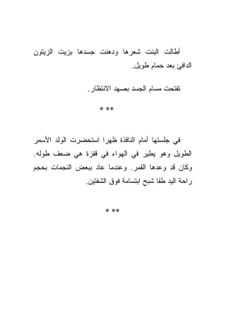 ‫ﺃﻁﺎﻟﺕ ﺍﻟﺒﻨﺕ ﺸﻌﺭﻫﺎ ﻭﺩﻫﻨﺕ ﺠﺴﺩﻫﺎ ﺒﺯﻴﺕ ﺍﻟﺯﻴﺘﻭﻥ‬
                                ‫ﺍﻟﺩﺍﻓﺊ ﺒﻌﺩ ﺤﻤﺎﻡ ﻁﻭﻴل.‬

                 ‫ﺘﻔﺘﺤﺕ ﻤﺴﺎﻡ ﺍﻟﺠﺴﺩ ﺒﺼﻬﺩ ﺍﻻﻨﺘﻅﺎﺭ.‬

                     ‫** *‬


‫ﻓﻲ ﺠﻠﺴﺘﻬﺎ ﺃﻤﺎﻡ ﺍﻟﻨﺎﻓﺫﺓ ﻅﻬﺭﺍ ﺍﺴﺘﺤﻀﺭﺕ ﺍﻟﻭﻟﺩ ﺍﻷﺴﻤﺭ‬
                     ‫‪‬‬
‫ﺍﻟﻁﻭﻴل ﻭﻫﻭ ﻴﻁﻴﺭ ﻓﻲ ﺍﻟﻬﻭﺍﺀ ﻓﻲ ﻗﻔﺯﺓ ﻫﻲ ﻀﻌﻑ ﻁﻭﻟﻪ.‬
‫ﻭﻜﺎﻥ ﻗﺩ ﻭﻋﺩﻫﺎ ﺍﻟﻘﻤﺭ. ﻭﻋﻨﺩﻤﺎ ﻋﺎﺩ ﺒﺒﻌﺽ ﺍﻟﻨﺠﻤﺎﺕ ﺒﺤﺠﻡ‬
                ‫ﺭﺍﺤﺔ ﺍﻟﻴﺩ ﻁﻔﺎ ﺸﺒﺢ ﺍﺒﺘﺴﺎﻤﺔ ﻓﻭﻕ ﺍﻟﺸﻔﺘﻴﻥ.‬


                       ‫** *‬
 