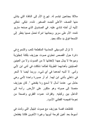 ‫ﻤﻼﻜﺎ ﺒﺠﻨﺎﺤﻴﻥ ﺘﺒﺘﺴﻡ ﻟﻪ. ﺘﻬﺭﻉ ﺍﻷﻡ ﺇﻟﻰ ﺍﻟﻨﺎﻓﺫﺓ ﺍﻟﺘﻲ ﻴﺘﺩﻟﻰ‬
                                                   ‫ﹰ‬
‫ﻤﻨﻬﺎ ﺍﻟﻨﺼﻑ ﺍﻷﻋﻠﻰ ﻟﻠﺠﺴﺩ ﺍﻟﺼﻐﻴﺭ. ﺘﺸﺩﻩ. ﺘﺒﻜﻲ. ﺘﺤﻜﻲ‬
‫ﻷﺒﻴﻪ ﺃﻥ ﺃﺨﺘﻪ ﺘﻨﺎﺩﻱ ﻋﻠﻴﻪ. ﻓﻲ ﺍﻟﺼﻨﺩﻭﻕ ﺍﻟﺫﻱ ﺼﻨﻌﻪ ﻤﺎﺭﻴﻭ‬
‫ﺘﺘﻤﺩﺩ ﺍﻷﻡ ﻋﻠﻰ ﺴﺭﻴﺭ ﻭﺒﺠﺎﻨﺒﻬﺎ ﺍﻤﺭﺃﺓ ﺘﺤﻤل ﺼﺒﻴﺎ ﻴﻨﻅﺭ ﺇﻟﻰ‬
          ‫‪‬‬
                               ‫ﺍﻟﺸﻤﻌﺔ ﻓﻭﻕ ﻴﺩ ﻤﺎﻟﻙ ﺒﻌﻴﺩ.‬


‫ﻻ ﺘﺯﺍل ﺍﻟﻤﻭﺴﻴﻘﻰ ﺍﻟﻨﺤﺎﺴﻴﺔ ﺍﻟﻤﺘﻘﻁﻌﺔ ﺘﻠﻌﺏ ﻭﺍﻟﺸﻤﻭﻉ ﻓﻲ‬
‫ﺩﺍﺌﺭﺓ ﺤﻭل ﺍﻟﻘﺼﺹ ﺘﺤﺘﻭﻱ ﺼﻭﺕ ﺠﻭﺯﻴﻑ ﺒﻠﻜﻨﺔ ﺇﻨﺠﻠﻴﺯﻴﺔ‬
‫ﻭﻤﻴﻭﻋﺔ ﻻ ﻴﺒﺫل ﺠﻬﺩﺍ ﻹﺨﻔﺎﺌﻬﺎ ﻻ ﻤﻥ ﺍﻟﺼﻭﺕ ﻭﻻ ﻤﻥ ﺍﻟﻌﻴﻨﻴﻥ‬
                                  ‫‪‬‬
‫ﺍﻟﻌﺴﻠﻴﺘﻴﻥ ﺒﺄﻫﺩﺍﺒﻬﻤﺎ ﺍﻟﻁﻭﻴﻠﺔ ﻟﻁﺎﻟﻤﺎ ﺸﻜﻜﺕ ﻓﻲ ﺃﻨﻨﻲ ﺍﺒﻥ ﻷﺒﻲ‬
‫ﻭﺃﻤﻲ. ﻻ ﺃﺸﺒﻪ ﺃﺤﺩﻫﻤﺎ ﻓﻲ ﺃﻱ ﺸﻲﺀ. ﻭﺭﺒﻤﺎ ﺃﻴﻀﺎ ﻻ ﺃﺸﻌﺭ‬
        ‫‪‬‬
‫ﻓﻲ ﺩﺍﺨﻠﻲ ﺒﺄﻨﻨﻲ ﺍﺒﻥ ﻟﻬﻤﺎ. ﻟﻡ ﺃﺭ ﺼﻭﺭﺓ ﻭﺍﺤﺩﺓ ﻷﻤﻲ ﻭﻫﻲ‬
‫ﺤﺎﻤل ﺒﻲ. ﻋﻨﺩﻤﺎ ﺃﺴﺎل ﻻ ﺃﺴﻤﻊ ﺭﺩﺍ ﻴﻘﻨﻌﻨﻲ ". ﻜﺎﻥ ﺠﻭﺯﻴﻑ‬
                     ‫‪‬‬
‫ﻤﻨﺼﺘﺎ ﺇﻟﻰ ﺼﻭﺘﻪ ﻭﻫﻭ ﻤﺘﻜﻭﺭ ﻋﻠﻰ ﺍﻷﺭﺽ. ﺭﺃﺴﻪ ﺇﻟﻰ‬
                                       ‫ﹰ‬
‫ﺍﻟﺩﺍﺨل ﺒﻴﻥ ﺭﻜﺒﺘﻴﻪ. ﻭﻓﻘﺭﺍﺕ ﻋﻤﻭﺩﻩ ﺍﻟﻔﻘﺭﻱ ﻭﺍﻀﺤﺔ ﻤﻥ‬
                            ‫ﻨﻌﻭﻤﺔ ﻗﻤﻴﺼﻪ ﺍﻟﻘﻁﻨﻲ ﺍﻷﺴﻭﺩ.‬

‫ﺘﻘﺎﻁﻌﺕ ﻗﺼﺔ ﺠﻭﺯﻴﻑ ﻤﻊ ﺼﻭﺕ ﺍﺒﺘﻬﺎل ﺍﻟﺘﻲ ﻭﻟﺩﺕ ﻓﻲ‬
‫ﺃﺴﻴﻭﻁ ﺒﻌﺩ ﺃﺨﻴﻥ ﻟﻔﺭﺤﺔ ﺃﺒﻭﻴﻬﺎ ﻭﻏﻴﺭﺓ ﺍﻷﺨﻭﻴﻥ ﻓﻜﺎﻨﺎ ﻴﻘﻁﻌﺎﻥ‬
 