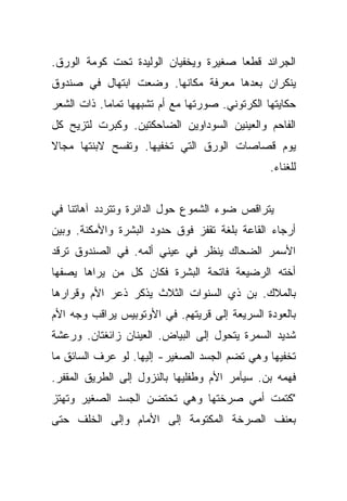 ‫ﺍﻟﺠﺭﺍﺌﺩ ﻗﻁﻌﺎ ﺼﻐﻴﺭﺓ ﻭﻴﺨﻔﻴﺎﻥ ﺍﻟﻭﻟﻴﺩﺓ ﺘﺤﺕ ﻜﻭﻤﺔ ﺍﻟﻭﺭﻕ.‬
                                       ‫‪‬‬
‫ﻴﻨﻜﺭﺍﻥ ﺒﻌﺩﻫﺎ ﻤﻌﺭﻓﺔ ﻤﻜﺎﻨﻬﺎ. ﻭﻀﻌﺕ ﺍﺒﺘﻬﺎل ﻓﻲ ﺼﻨﺩﻭﻕ‬
‫ﺤﻜﺎﻴﺘﻬﺎ ﺍﻟﻜﺭﺘﻭﻨﻲ. ﺼﻭﺭﺘﻬﺎ ﻤﻊ ﺃﻡ ﺘﺸﺒﻬﻬﺎ ﺘﻤﺎﻤﺎ. ﺫﺍﺕ ﺍﻟﺸﻌﺭ‬
            ‫‪‬‬
‫ﺍﻟﻔﺎﺤﻡ ﻭﺍﻟﻌﻴﻨﻴﻥ ﺍﻟﺴﻭﺩﺍﻭﻴﻥ ﺍﻟﻀﺎﺤﻜﺘﻴﻥ. ﻭﻜﺒﺭﺕ ﻟﺘﺯﻴﺢ ﻜل‬
‫ﻴﻭﻡ ﻗﺼﺎﺼﺎﺕ ﺍﻟﻭﺭﻕ ﺍﻟﺘﻲ ﺘﺨﻔﻴﻬﺎ. ﻭﺘﻔﺴﺢ ﻻﺒﻨﺘﻬﺎ ﻤﺠﺎﻻ‬
‫ﹰ‬
                                                ‫ﻟﻠﻐﻨﺎﺀ.‬


‫ﻴﺘﺭﺍﻗﺹ ﻀﻭﺀ ﺍﻟﺸﻤﻭﻉ ﺤﻭل ﺍﻟﺩﺍﺌﺭﺓ ﻭﺘﺘﺭﺩﺩ ﺁﻫﺎﺘﻨﺎ ﻓﻲ‬
‫ﺃﺭﺠﺎﺀ ﺍﻟﻘﺎﻋﺔ ﺒﻠﻐﺔ ﺘﻘﻔﺯ ﻓﻭﻕ ﺤﺩﻭﺩ ﺍﻟﺒﺸﺭﺓ ﻭﺍﻷﻤﻜﻨﺔ. ﻭﺒﻴﻥ‬
‫ﺍﻷﺴﻤﺭ ﺍﻟﻀﺤﺎﻙ ﻴﻨﻅﺭ ﻓﻲ ﻋﻴﻨﻲ ﺃﻟﻤﻪ. ﻓﻲ ﺍﻟﺼﻨﺩﻭﻕ ﺘﺭﻗﺩ‬
‫ﺃﺨﺘﻪ ﺍﻟﺭﻀﻴﻌﺔ ﻓﺎﺘﺤﺔ ﺍﻟﺒﺸﺭﺓ ﻓﻜﺎﻥ ﻜل ﻤﻥ ﻴﺭﺍﻫﺎ ﻴﺼﻔﻬﺎ‬
‫ﺒﺎﻟﻤﻼﻙ. ﺒﻥ ﺫﻱ ﺍﻟﺴﻨﻭﺍﺕ ﺍﻟﺜﻼﺙ ﻴﺫﻜﺭ ﺫﻋﺭ ﺍﻷﻡ ﻭﻗﺭﺍﺭﻫﺎ‬
‫ﺒﺎﻟﻌﻭﺩﺓ ﺍﻟﺴﺭﻴﻌﺔ ﺇﻟﻰ ﻗﺭﻴﺘﻬﻡ. ﻓﻲ ﺍﻷﻭﺘﻭﺒﻴﺱ ﻴﺭﺍﻗﺏ ﻭﺠﻪ ﺍﻷﻡ‬
‫ﺸﺩﻴﺩ ﺍﻟﺴﻤﺭﺓ ﻴﺘﺤﻭل ﺇﻟﻰ ﺍﻟﺒﻴﺎﺽ. ﺍﻟﻌﻴﻨﺎﻥ ﺯﺍﺌﻐﺘﺎﻥ. ﻭﺭﻋﺸﺔ‬
‫ﺘﺨﻔﻴﻬﺎ ﻭﻫﻲ ﺘﻀﻡ ﺍﻟﺠﺴﺩ ﺍﻟﺼﻐﻴﺭ- ﺇﻟﻴﻬﺎ. ﻟﻭ ﻋﺭﻑ ﺍﻟﺴﺎﺌﻕ ﻤﺎ‬
‫ﻓﻬﻤﻪ ﺒﻥ. ﺴﻴﺄﻤﺭ ﺍﻷﻡ ﻭﻁﻔﻠﻴﻬﺎ ﺒﺎﻟﻨﺯﻭل ﺇﻟﻰ ﺍﻟﻁﺭﻴﻕ ﺍﻟﻤﻘﻔﺭ.‬
‫"ﻜﺘﻤﺕ ﺃﻤﻲ ﺼﺭﺨﺘﻬﺎ ﻭﻫﻲ ﺘﺤﺘﻀﻥ ﺍﻟﺠﺴﺩ ﺍﻟﺼﻐﻴﺭ ﻭﺘﻬﺘﺯ‬
‫ﺒﻌﻨﻑ ﺍﻟﺼﺭﺨﺔ ﺍﻟﻤﻜﺘﻭﻤﺔ ﺇﻟﻰ ﺍﻷﻤﺎﻡ ﻭﺇﻟﻰ ﺍﻟﺨﻠﻑ ﺤﺘﻰ‬
 